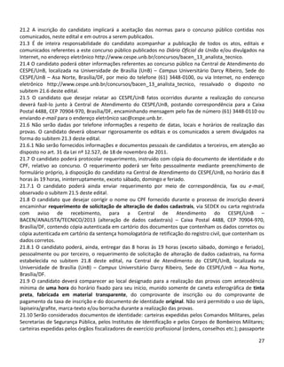27
21.2 A inscrição do candidato implicará a aceitação das normas para o concurso público contidas nos
comunicados, neste edital e em outros a serem publicados.
21.3 É de inteira responsabilidade do candidato acompanhar a publicação de todos os atos, editais e
comunicados referentes a este concurso público publicados no Diário Oficial da União e/ou divulgados na
Internet, no endereço eletrônico http://www.cespe.unb.br/concursos/bacen_13_analista_tecnico.
21.4 O candidato poderá obter informações referentes ao concurso público na Central de Atendimento do
CESPE/UnB, localizada na Universidade de Brasília (UnB) – Campus Universitário Darcy Ribeiro, Sede do
CESPE/UnB – Asa Norte, Brasília/DF, por meio do telefone (61) 3448-0100, ou via Internet, no endereço
eletrônico http://www.cespe.unb.br/concursos/bacen_13_analista_tecnico, ressalvado o disposto no
subitem 21.6 deste edital.
21.5 O candidato que desejar relatar ao CESPE/UnB fatos ocorridos durante a realização do concurso
deverá fazê-lo junto à Central de Atendimento do CESPE/UnB, postando correspondência para a Caixa
Postal 4488, CEP 70904-970, Brasília/DF, encaminhando mensagem pelo fax de número (61) 3448-0110 ou
enviando e-mail para o endereço eletrônico sac@cespe.unb.br.
21.6 Não serão dadas por telefone informações a respeito de datas, locais e horários de realização das
provas. O candidato deverá observar rigorosamente os editais e os comunicados a serem divulgados na
forma do subitem 21.3 deste edital.
21.6.1 Não serão fornecidos informações e documentos pessoais de candidatos a terceiros, em atenção ao
disposto no art. 31 da Lei nº 12.527, de 18 de novembro de 2011.
21.7 O candidato poderá protocolar requerimento, instruído com cópia do documento de identidade e do
CPF, relativo ao concurso. O requerimento poderá ser feito pessoalmente mediante preenchimento de
formulário próprio, à disposição do candidato na Central de Atendimento do CESPE/UnB, no horário das 8
horas às 19 horas, ininterruptamente, exceto sábado, domingo e feriado.
21.7.1 O candidato poderá ainda enviar requerimento por meio de correspondência, fax ou e-mail,
observado o subitem 21.5 deste edital.
21.8 O candidato que desejar corrigir o nome ou CPF fornecido durante o processo de inscrição deverá
encaminhar requerimento de solicitação de alteração de dados cadastrais, via SEDEX ou carta registrada
com aviso de recebimento, para a Central de Atendimento do CESPE/UnB –
BACEN/ANALISTA/TECNICO/2013 (alteração de dados cadastrais) – Caixa Postal 4488, CEP 70904-970,
Brasília/DF, contendo cópia autenticada em cartório dos documentos que contenham os dados corretos ou
cópia autenticada em cartório da sentença homologatória de retificação do registro civil, que contenham os
dados corretos.
21.8.1 O candidato poderá, ainda, entregar das 8 horas às 19 horas (exceto sábado, domingo e feriado),
pessoalmente ou por terceiro, o requerimento de solicitação de alteração de dados cadastrais, na forma
estabelecida no subitem 21.8 deste edital, na Central de Atendimento do CESPE/UnB, localizada na
Universidade de Brasília (UnB) – Campus Universitário Darcy Ribeiro, Sede do CESPE/UnB – Asa Norte,
Brasília/DF.
21.9 O candidato deverá comparecer ao local designado para a realização das provas com antecedência
mínima de uma hora do horário fixado para seu início, munido somente de caneta esferográfica de tinta
preta, fabricada em material transparente, do comprovante de inscrição ou do comprovante de
pagamento da taxa de inscrição e do documento de identidade original. Não será permitido o uso de lápis,
lapiseira/grafite, marca-texto e/ou borracha durante a realização das provas.
21.10 Serão considerados documentos de identidade: carteiras expedidas pelos Comandos Militares, pelas
Secretarias de Segurança Pública, pelos Institutos de Identificação e pelos Corpos de Bombeiros Militares;
carteiras expedidas pelos órgãos fiscalizadores de exercício profissional (ordens, conselhos etc.); passaporte
 