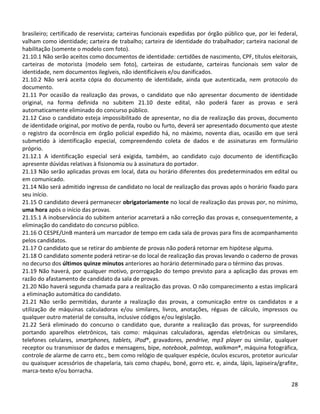 28
brasileiro; certificado de reservista; carteiras funcionais expedidas por órgão público que, por lei federal,
valham como identidade; carteira de trabalho; carteira de identidade do trabalhador; carteira nacional de
habilitação (somente o modelo com foto).
21.10.1 Não serão aceitos como documentos de identidade: certidões de nascimento, CPF, títulos eleitorais,
carteiras de motorista (modelo sem foto), carteiras de estudante, carteiras funcionais sem valor de
identidade, nem documentos ilegíveis, não identificáveis e/ou danificados.
21.10.2 Não será aceita cópia do documento de identidade, ainda que autenticada, nem protocolo do
documento.
21.11 Por ocasião da realização das provas, o candidato que não apresentar documento de identidade
original, na forma definida no subitem 21.10 deste edital, não poderá fazer as provas e será
automaticamente eliminado do concurso público.
21.12 Caso o candidato esteja impossibilitado de apresentar, no dia de realização das provas, documento
de identidade original, por motivo de perda, roubo ou furto, deverá ser apresentado documento que ateste
o registro da ocorrência em órgão policial expedido há, no máximo, noventa dias, ocasião em que será
submetido à identificação especial, compreendendo coleta de dados e de assinaturas em formulário
próprio.
21.12.1 A identificação especial será exigida, também, ao candidato cujo documento de identificação
apresente dúvidas relativas à fisionomia ou à assinatura do portador.
21.13 Não serão aplicadas provas em local, data ou horário diferentes dos predeterminados em edital ou
em comunicado.
21.14 Não será admitido ingresso de candidato no local de realização das provas após o horário fixado para
seu início.
21.15 O candidato deverá permanecer obrigatoriamente no local de realização das provas por, no mínimo,
uma hora após o início das provas.
21.15.1 A inobservância do subitem anterior acarretará a não correção das provas e, consequentemente, a
eliminação do candidato do concurso público.
21.16 O CESPE/UnB manterá um marcador de tempo em cada sala de provas para fins de acompanhamento
pelos candidatos.
21.17 O candidato que se retirar do ambiente de provas não poderá retornar em hipótese alguma.
21.18 O candidato somente poderá retirar-se do local de realização das provas levando o caderno de provas
no decurso dos últimos quinze minutos anteriores ao horário determinado para o término das provas.
21.19 Não haverá, por qualquer motivo, prorrogação do tempo previsto para a aplicação das provas em
razão do afastamento de candidato da sala de provas.
21.20 Não haverá segunda chamada para a realização das provas. O não comparecimento a estas implicará
a eliminação automática do candidato.
21.21 Não serão permitidas, durante a realização das provas, a comunicação entre os candidatos e a
utilização de máquinas calculadoras e/ou similares, livros, anotações, réguas de cálculo, impressos ou
qualquer outro material de consulta, inclusive códigos e/ou legislação.
21.22 Será eliminado do concurso o candidato que, durante a realização das provas, for surpreendido
portando aparelhos eletrônicos, tais como: máquinas calculadoras, agendas eletrônicas ou similares,
telefones celulares, smartphones, tablets, iPod®, gravadores, pendrive, mp3 player ou similar, qualquer
receptor ou transmissor de dados e mensagens, bipe, notebook, palmtop, walkman®, máquina fotográfica,
controle de alarme de carro etc., bem como relógio de qualquer espécie, óculos escuros, protetor auricular
ou quaisquer acessórios de chapelaria, tais como chapéu, boné, gorro etc. e, ainda, lápis, lapiseira/grafite,
marca-texto e/ou borracha.
 