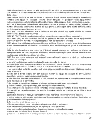 29
21.22.1 No ambiente de provas, ou seja, nas dependências físicas em que serão realizadas as provas, não
será permitido o uso pelo candidato de quaisquer dispositivos eletrônicos relacionados no subitem 21.22
deste edital.
21.22.2 Antes de entrar na sala de provas, o candidato deverá guardar, em embalagem porta-objetos
fornecida pela equipe de aplicação, telefone celular desligado ou quaisquer outros equipamentos
eletrônicos desligados relacionados no subitem 21.22 deste edital, sob pena de ser eliminado do concurso.
21.22.2.1 A embalagem porta-objetos devidamente lacrada e identificada pelo candidato deverá ser
mantida embaixo da carteira até o término das suas provas. A embalagem porta-objetos somente poderá
ser deslacrada fora do ambiente de provas.
21.22.3 O CESPE/UnB recomenda que o candidato não leve nenhum dos objetos citados no subitem
anterior no dia de realização das provas.
21.22.4 O CESPE/UnB não ficará responsável pela guarda de quaisquer dos objetos supracitados.
21.22.5 O CESPE/UnB não se responsabilizará por perdas ou extravios de objetos ou de equipamentos
eletrônicos ocorridos durante a realização das provas nem por danos neles causados.
21.23 Não será permitida a entrada de candidatos no ambiente de provas portando armas. O candidato que
estiver armado deverá se encaminhar à Coordenação antes do início das provas para o acautelamento da
arma.
21.24 No dia de realização das provas, o CESPE/UnB poderá submeter os candidatos ao sistema de
detecção de metal nas salas, corredores e banheiros, a fim de impedir a prática de fraude e de verificar se o
candidato está portando material não permitido.
21.25 Terá suas provas anuladas e será automaticamente eliminado do concurso público o candidato que
durante a sua realização:
a) for surpreendido dando ou recebendo auxílio para a execução das provas;
b) utilizar-se de livros, máquinas de calcular ou equipamento similar, dicionário, notas ou impressos que
não forem expressamente permitidos ou que se comunicar com outro candidato;
c) for surpreendido portando aparelhos eletrônicos e/ou outros objetos, tais como os listados no subitem
21.22 deste edital;
d) faltar com o devido respeito para com qualquer membro da equipe de aplicação das provas, com as
autoridades presentes ou com os demais candidatos;
e) fizer anotação de informações relativas às suas respostas no comprovante de inscrição ou em qualquer
outro meio que não os permitidos;
f) não entregar o material das provas ao término do tempo destinado para a sua realização;
g) afastar-se da sala, a qualquer tempo, sem o acompanhamento de fiscal;
h) ausentar-se da sala, a qualquer tempo, portando a folha de respostas ou a folha de texto definitivo;
i) descumprir as instruções contidas no caderno de provas, na folha de respostas ou na folha de texto
definitivo;
j) perturbar, de qualquer modo, a ordem dos trabalhos, incorrendo em comportamento indevido;
k) utilizar ou tentar utilizar meios fraudulentos ou ilegais para obter aprovação própria ou de terceiros em
qualquer etapa do concurso público;
l) não permitir a coleta de sua assinatura;
m) for surpreendido portando caneta fabricada em material não transparente;
n) for surpreendido portando anotações em papéis que não os permitidos;
o) for surpreendido portando qualquer tipo de arma durante a realização das provas;
p) recusar-se a ser submetido ao detector de metal;
q) recusar-se a transcrever o texto apresentado durante a aplicação das provas para posterior exame
 