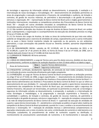 3
de tecnologia e segurança da informação voltada ao desenvolvimento, à prospecção, à avaliação e à
internalização de novas tecnologias e mercadologias. XII – desenvolvimento de atividades pertinentes às
áreas de programação e execução orçamentária e financeira, de contabilidade e auditoria, de licitação e
contratos, de gestão de recursos materiais, de patrimônio e documentação e de gestão de pessoas,
estrutura e organização. XIII – representação do Banco Central do Brasil junto à órgãos governamentais e
instituições internacionais, ressalvadas as competências privativas dos Procuradores do Banco Central do
Brasil. XIV – atuação em outras atividades vinculadas às competências do Banco Central do Brasil,
ressalvadas aquelas privativas dos Procuradores do Banco Central do Brasil.
2.1.3.1 São também atribuições dos titulares do cargo de Analista do Banco Central do Brasil, em caráter
geral, o planejamento, a organização e o acompanhamento da execução das atividades previstas no artigo
5º da Lei nº 9.650, de 1998.
2.1.3.2 Os titulares dos cargos de Analista, de todas as áreas do conhecimento de que trata este edital,
poderão ser designados para o exercício de atividades de campo, especialmente junto a outras instituições
com as quais o Banco Central mantenha relação de supervisão ou de parceria, ou em ambientes
alternativos, a cujas convocações não poderão recusar-se. Deverão, também, apresentar disponibilidade
para viagens.
2.1.4 DA REMUNERAÇÃO INICIAL: subsídio de R$ 13.595,85, até 31 de dezembro de 2013, e de
R$ 14.289,24, a partir de 1º de janeiro de 2014, na forma do Anexo II da Lei nº 9.650, de 1998, com a
redação dada pelo Anexo II da Lei nº 12.808, de 8 de maio de 2013.
2.1.5 JORNADA DE TRABALHO: 40 horas semanais.
2.2 TÉCNICO
2.2.1 ÁREAS DE CONHECIMENTO: o cargo de Técnico será, para fins deste concurso, dividido em duas áreas
de conhecimento, conforme os objetos de avaliação dispostos no item 22 deste edital e na tabela a seguir.
Áreas de Conhecimento
Área 1 – Suporte Técnico-Administrativo
Área 2 – Segurança Institucional
2.2.2 REQUISITOS: certificado, devidamente registrado, de conclusão de nível médio completo, fornecido
por instituição de ensino reconhecida oficialmente pelo órgão competente.
2.2.3 ATRIBUIÇÕES: ao cargo de Técnico do Banco Central do Brasil correspondem as atribuições previstas
no artigo 5º da Lei nº 9.650, de 1998, a seguir especificadas: I – desenvolvimento de atividades técnicas e
administrativas complementares às atribuições dos Analistas e Procuradores do Banco Central do Brasil. II –
apoio técnico-administrativo aos Analistas e Procuradores do Banco Central do Brasil no que se refere ao
desenvolvimento de suas atividades. III – execução de atividades de suporte e apoio técnico necessárias ao
cumprimento das competências do Banco Central do Brasil que, por envolverem sigilo e segurança do
Sistema Financeiro, não possam ser terceirizadas, em particular às pertinentes às áreas de: a) tecnologia e
segurança da informação voltadas ao desenvolvimento, à prospecção, à avaliação e a internalização de
novas tecnologias e metodologias; e b) programação e execução orçamentária e financeira, de
contabilidade e auditoria, de licitação e contratos, de gestão de recursos materiais, de patrimônio e
documentação e de gestão de pessoas, estrutura e organização. IV – operação do complexo computacional
e da rede de teleprocessamento do Banco Central do Brasil; V - supervisão da execução de atividades de
suporte e apoio técnico terceirizadas. VI – atendimento e orientação ao público em geral sobre matérias de
competência do Banco Central do Brasil procedendo, quando for o caso, a análise e ao encaminhamento de
denúncias e reclamações. VII – realização de atividades técnicas e administrativas complementares às
operações relacionadas com o meio circulante, tais como: a) distribuição de numerário à rede bancária e às
instituições custodiantes; b) procedimentos de análise de numerário suspeito ou danificado; c)
monitoramento do processamento automatizado de numerário; e d) monitoramento e execução dos
 