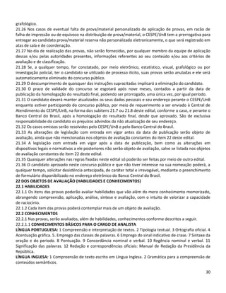 30
grafológico.
21.26 Nos casos de eventual falta de prova/material personalizado de aplicação de provas, em razão de
falha de impressão ou de equívoco na distribuição de prova/material, o CESPE/UnB tem a prerrogativa para
entregar ao candidato prova/material reserva não personalizado eletronicamente, o que será registrado em
atas de sala e de coordenação.
21.27 No dia de realização das provas, não serão fornecidas, por qualquer membro da equipe de aplicação
dessas e/ou pelas autoridades presentes, informações referentes ao seu conteúdo e/ou aos critérios de
avaliação e de classificação.
21.28 Se, a qualquer tempo, for constatado, por meio eletrônico, estatístico, visual, grafológico ou por
investigação policial, ter o candidato se utilizado de processo ilícito, suas provas serão anuladas e ele será
automaticamente eliminado do concurso público.
21.29 O descumprimento de quaisquer das instruções supracitadas implicará a eliminação do candidato.
21.30 O prazo de validade do concurso se esgotará após nove meses, contados a partir da data de
publicação da homologação do resultado final, podendo ser prorrogado, uma única vez, por igual período.
21.31 O candidato deverá manter atualizados os seus dados pessoais e seu endereço perante o CESPE/UnB
enquanto estiver participando do concurso público, por meio de requerimento a ser enviado à Central de
Atendimento do CESPE/UnB, na forma dos subitens 21.7 ou 21.8 deste edital, conforme o caso, e perante o
Banco Central do Brasil, após a homologação do resultado final, desde que aprovado. São de exclusiva
responsabilidade do candidato os prejuízos advindos da não atualização de seu endereço.
21.32 Os casos omissos serão resolvidos pelo CESPE/UnB e pelo Banco Central do Brasil.
21.33 As alterações de legislação com entrada em vigor antes da data de publicação serão objeto de
avaliação, ainda que não mencionadas nos objetos de avaliação constantes do item 22 deste edital.
21.34 A legislação com entrada em vigor após a data de publicação, bem como as alterações em
dispositivos legais e normativos a ele posteriores não serão objeto de avaliação, salvo se listada nos objetos
de avaliação constantes do item 22 deste edital.
21.35 Quaisquer alterações nas regras fixadas neste edital só poderão ser feitas por meio de outro edital.
21.36 O candidato aprovado neste concurso público e que não tiver interesse na sua nomeação poderá, a
qualquer tempo, solicitar desistência antecipada, de caráter total e irrevogável, mediante o preenchimento
de formulário disponibilizado no endereço eletrônico do Banco Central do Brasil.
22 DOS OBJETOS DE AVALIAÇÃO (HABILIDADES E CONHECIMENTOS)
22.1 HABILIDADES
22.1.1 Os itens das provas poderão avaliar habilidades que vão além do mero conhecimento memorizado,
abrangendo compreensão, aplicação, análise, síntese e avaliação, com o intuito de valorizar a capacidade
de raciocínio.
22.1.2 Cada item das provas poderá contemplar mais de um objeto de avaliação.
22.2 CONHECIMENTOS
22.2.1 Nas provas, serão avaliados, além de habilidades, conhecimentos conforme descritos a seguir.
22.2.1.1 CONHECIMENTOS BÁSICOS PARA O CARGO DE ANALISTA
LÍNGUA PORTUGUESA: 1 Compreensão e interpretação de textos. 2 Tipologia textual. 3 Ortografia oficial. 4
Acentuação gráfica. 5. Emprego das classes de palavras. 6 Emprego do sinal indicativo de crase. 7 Sintaxe da
oração e do período. 8 Pontuação. 9 Concordância nominal e verbal. 10 Regência nominal e verbal. 11
Significação das palavras. 12 Redação e correspondências oficiais: Manual de Redação da Presidência da
República.
LÍNGUA INGLESA: 1 Compreensão de texto escrito em Língua Inglesa. 2 Gramática para a compreensão de
conteúdos semânticos.
 