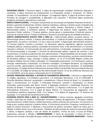 31
RACIOCÍNIO LÓGICO: 1 Estruturas lógicas. 2 Lógica de argumentação: analogias, inferências, deduções e
conclusões. 3 Lógica sentencial (ou proposicional). 3.1 Proposições simples e compostas. 3.2 Tabelas-
verdade. 3.3 Equivalências. 3.4 Leis de De Morgan. 3.5 Diagramas lógicos. 4 Lógica de primeira ordem. 5
Princípios de contagem e probabilidade. 6 Operações com conjuntos. 7 Raciocínio lógico envolvendo
problemas aritméticos, geométricos e matriciais.
DIREITO CONSTITUCIONAL: 1 Princípios fundamentais da Constituição da República Federativa do Brasil. 2
Direitos e garantias fundamentais: direitos e deveres individuais, coletivos e direitos sociais; limitações dos
direitos fundamentais. 3 Organização do Estado: União, Estados, Municípios e Distrito Federal. 4
Administração pública. 5 Servidores públicos. 6 Organização dos poderes: Poder Legislativo, Poder
Executivo e Poder Judiciário. 7 Finanças públicas: normas gerais e orçamentárias. 8 Controle externo e
sistemas de controle interno. 9 Ordem econômica e financeira: princípios gerais da atividade econômica.
DIREITO ADMINISTRATIVO (EXCETO PARA A ÁREA 6): 1 Administração pública: princípios básicos. 1.1
Administração direta e indireta. 2 Poderes administrativos. 2.1 Espécies de poder: hierárquico, disciplinar,
regulamentar, de polícia e normativo. 2.2 Uso e abuso do poder. 3 Organização administrativa brasileira.
3.1 Serviços públicos: conceito e princípios. 3.2 Autarquias, agências reguladoras, agências executivas,
fundações públicas, empresas públicas, sociedades de economia mista. 4 Ato administrativo. 4.1 Conceito,
requisitos e atributos. 4.2 Comunicação dos atos administrativos. 4.3 Anulação, revogação e convalidação.
4.4 Discricionariedade e vinculação. 5 Controle da administração pública: espécies de controle e suas
características. 6 Controle jurisdicional dos atos administrativos. 7 Responsabilidade civil do Estado. 8 Bens
públicos: classificação e características. 9 Licitações e contratos administrativos; convênios administrativos.
10 Servidores públicos: cargo, emprego e função públicos. 11 Lei nº 8.112/1990 (Regime Jurídico dos
Servidores Públicos Civis da União) e alterações. 11.1 Disposições preliminares. 11.2 Provimento, vacância,
remoção, redistribuição e substituição. 11.3 Direitos e vantagens. 11.4 Regime disciplinar. 11.5 Seguridade
social do servidor: aposentadoria e pensão civil. 11.6 Processo administrativo disciplinar. 12 Improbidade
administrativa. 13 Código de Ética Profissional do Servidor Público Civil do Poder Executivo Federal (Decreto
nº 1.171/1994). 14 Código de Conduta da Alta Administração Federal. 15 Lei de conflito de interesses (Lei
nº 11.813/2013). 16 Lei de acesso a informações (Lei nº 12.527/2011).
SISTEMA FINANCEIRO NACIONAL E SISTEMA DE PAGAMENTOS BRASILEIRO: 1 Estrutura e segmentação.
1.1 Órgãos reguladores. 1.2 Entidades supervisoras. 1.3 Instituições Operadoras. 2 Lei nº 4.595/1964. 3
Conselho Monetário Nacional: composição e competências. 4 Banco Central do Brasil. 4.1 Competências
legais e constitucionais. 4.2 Funções. 5 Instituições financeiras: conceito e classificação. 5.1 Outras
instituições supervisionadas pelo Banco Central. 6 Regulação prudencial e estabilidade financeira. 6.1
Acordos de Basileia. 7 Sistema de pagamentos brasileiro. 7.1 Aspectos institucionais. 7.1.1 O papel dos
intermediários financeiros 7.1.2 O papel do Banco Bentral. 7.2 Instrumentos de pagamento. 7.2.1
Transferência Eletrônica Disponível (TED). 7.2.2 Cheque. 7.2.3 Boleto de pagamento. 7.3 Sistemas de
liquidação. 7.3.1 Sistemas de transferência de fundos.
ECONOMIA (EXCETO PARA A ÁREA 3): I MACROECONOMIA: 1 Contas nacionais; agregados monetários,
criação e destruição de moeda e multiplicador monetário; balanço de pagamentos. 2 Principais modelos
macroeconômicos: modelo clássico, modelo keynesiano, política anticíclica de curto prazo. 3 A economia no
longo prazo: produto potencial e produto efetivo. 4 Crescimento econômico. Poupança, investimento e o
papel do sistema financeiro. 5 Objetivos e instrumentos de política monetária, regime de metas para a
inflação. 6 Política fiscal e seus instrumentos. 7 Modelos de determinação da renda em economias fechada
e aberta. 8 Regimes cambiais e taxa de câmbio de equilíbrio. Termos de troca. 9 Curva de Phillips,
expectativas racionais e inflação. I MICROECONOMIA: 1 Teoria do consumidor. 2 Teoria da firma. 3
Estrutura de mercado e formação de preço, análise de concentração. III ECONOMIA BRASILEIRA: 1 Tópicos
 