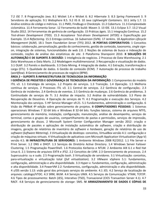 33
7.2 JSE 7. 8 Programação Java. 8.1 Wicket 1.4 e Wicket 6. 8.2 Hibernate 3. 8.3 Spring Framework 3. 9
Servidores de aplicação. 9.1 Websphere 8.5. 9.2 IIS 8. 10 Java Lightweight Containers. 10.1 Jetty 1.7. 11
Análise estática de código e métricas. 11.1 PMD, Findbugs e Checkstyle. 11.2 Cobertura. 11.3 Complexidade
ciclomática. 11.4 Ferramenta Sonar. 12 Ferramenta de build: Maven 3. 13 IDE. 13.1 Eclipse 3.7. 13.2 Visual
Studio 2012. 14 Ferramentas de gerência de configuração. 15 Práticas ágeis. 15.1 Integração Contínua. 15.2
Test-driven Development (TDD). 15.3 Acceptance Test-driven Development (ATDD) e Especificação por
Exemplo. 15.4 Refactoring. 15.5 Entrega contínua. 16 Subversion (SVN). 17 Jenkins. 18 Application Lifecycle
Management (ALM). 18.1 Team Foundation Server (TFS) 2012. IX PORTAIS CORPORATIVOS: 1 Conceitos
básicos: colaboração, personalização, gestão do conhecimento, gestão de conteúdo, taxonomia, single sign-
on, integração de sistemas, funcionalidades de web 2.0. 2 Noções de sistemas de busca e indexação de
conteúdo, noções de análise das estatísticas de site. 3 Plataforma Sharepoint 2010. X SOLUÇÕES DE
AUTOMAÇÃO E DE SUPORTE À DECISÃO: 1 Inteligência de negócios. 2 Processo de Data Warehousing. 2.1
Data Warehouses e Data Marts. 2.2 Modelagem multidimensional. 3 Recuperação e visualização de dados.
3.1 OLAP. 3.2 Painéis e dashboards. 3.3 Data Mining. 4 Integração de dados. 4.1 Extração, transformação e
carga (ETL). 5 Qualidade de dados. 6 Gestão de conteúdo (ECM). 7 Automação de processo de trabalho
(workflow). 8 Gerenciamento de processos de negócio (BPM).
ÁREA 2 – SUPORTE À INFRAESTRUTURA DE TECNOLOGIA DA INFORMAÇÃO
I GERÊNCIA DE PROJETOS E GOVERNANÇA DE TECNOLOGIA DA INFORMAÇÃO: 1 Componentes do modelo
ITIL v3. 1.1 Estratégia de serviços. 1.2 Projeto de serviços. 1.3 Transição. 1.4 Operação. 1.5 Melhoria
contínua de serviços. 2 Processos ITIL v3. 2.1 Central de serviços. 2.2 Gerência de configuração;. 2.3
Gerência de incidentes. 2.4 Gerência de eventos. 2.5 Gerência de mudanças. 2.6 Gerência de problemas. 3
Continuidade de serviços de TI. 3.1 Análise de impacto. 3.2 Análise de vulnerabilidade. 3.3 Plano de
Recuperação de Desastres. 4 Operação de serviços de TI. 4.1 Programação e execução dos Serviços. 4.2
Monitoração dos serviços. 5 HP Service Manager v9.21. 5.1 Fundamentos, administração e configuração. 6
Visão do PMBoK 4ª edição sobre gerenciamento de projetos. II COMPUTADORES PESSOAIS: 1 Sistemas
operacionais Windows 7 32-64 bits e Windows 8 32-64 bits: funções básicas, sistema de arquivos NTFS,
gerenciamento de memória, instalação, configuração, manutenção, análise de desempenho, serviços de
terminal, contas e grupos de usuários, compartilhamento de pastas e permissões, serviços de impressão,
gerenciamento de discos. 2 Microsoft System Center Configuration Manager versão 2012: criação e
distribuição de pacotes e aplicações de instalação automática de software, criação e distribuição de
imagens, geração de relatórios de inventário de software e hardware, geração de relatórios de uso de
software (Software Metering). 3 Virtualização de desktops: conceitos, VirtualBox versão 4.1: configuração e
criação de máquinas virtuais. 4 Virtualização de aplicativos com Microsoft Application Virtualization (App-V)
versão 4.5. III INFRAESTRUTURA DE SERVIDORES: 1 Ambiente Windows 2008 R2/2012. 1.1 File Server e
Print Server. 1.2 DNS e DHCP. 1.3 Serviços de Diretório Active Directory. 1.4 Windows Server Failover
Clustering. 1.5 Programação PowerShell. 1.6 Protocolos Kerberos e NTLM. 2 Ambiente AIX 6.1 e Red Hat
Linux 6. 2.1 Sistema de arquivos EXT4 e JFS2. 2.2 Conceitos de LVM. 2.3 Gerenciamento de processos. 2.4
Superusuário: su e sudo. 2.5 Programação bash. 3 Virtualização de servidores. 3.1 Virtualização: conceitos,
para-virtualização e virtualização total (full virtualization). 3.2 VMware vSphere 5.1: fundamentos,
configuração, administração e alta disponibilidade. 3.3 Hyper-v: fundamentos, configuração, administração
e alta disponibilidade. 3.4 PowerVM 2.2: fundamentos, configuração, administração e alta disponibilidade.
4 z/OS versão 1.13: visão geral dos principais serviços do ambiente. 4.1 JES. 4.2 Serviço de localização de
arquivos: catálogo/VTOC. 4.3 SRM, WLM. 4.4 Serviços UNIX. 4.5 Serviços de Comunicação: VTAM, TCP/IP.
4.6 Tipos de processamento: Batch (JES), Interativo (TSO), Transacional (CICS Transaction Server 4.1). 4.7
RACF. 4.8 Serviços de gerenciamento de storage: SMS. IV ARMAZENAMENTO DE DADOS E CÓPIAS DE
 