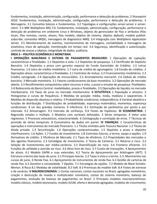 35
fundamentos, instalação, administração, configuração, performance e detecção de problemas. 2 Sharepoint
2010: fundamentos, instalação, administração, configuração, performance e detecção de problemas. 3
Mensageria. 3.1 Conceitos básicos e fundamentos. 3.2 Topologias e configurações server-server e server-
client. 3.3 IBM WebSphere MQ 7.0: fundamentos, instalação, administração, configuração, performance e
detecção de problemas em ambiente Linux e Windows, objetos do gerenciador de filas e atributos (filas
locais, filas remotas, canais, aliases, filas modelo, objetos de sistema, objetos default); modelo publish-
subscribe; comandos MQSC; mensagens de diagnóstico AMQ. 3.4 Integração com WebSphere Application
Server. 3.5 Monitoramento de eventos, monitoramento de mensagens, contabilidade e mensagens de
estatística; trace de aplicação; monitoração em tempo real. 3.6 Segurança, identificação e autenticação;
controle de acesso a objetos; integridade de dados; auditoria.
ÁREA 3 – POLITÍCA ECONÔMICA E MONETÁRIA
I OPERAÇÔES BANCÁRIAS E SISTEMA DE PAGAMENTOS BRASILEIRO: 1 Operações de captação:
características e finalidades. 1.1 Depósitos à vista. 1.2 Depósitos de poupança. 1.3 Certificado de Depósito
Bancário. 1.4 Depósitos a prazo com garantia especial do Fundo Garantidor de Créditos. 1.5 Letras
financeiras. 1.6 Letra de crédito imobiliário. 1.7 Letra de crédito do agronegócio. 1.8 Cessão de créditos. 2
Operações ativas: características e finalidades. 2.1 Contratos de mútuo. 2.2 Financiamentos imobiliários. 2.3
Crédito consignado. 2.4 Operações de microcrédito. 2.5 Arrendamento mercantil. 2.6 Cédula de crédito
bancário. 3 Mercado monetário. 3.1 Fatores condicionantes da base monetária. 3.2 Operações de mercado
aberto. 3.3 Recolhimentos compulsórios sobre recursos à vista, a prazo e encaixe de poupança: finalidades.
3.4 Redesconto do Banco Central: modalidades, prazos e finalidades. 3.5 Operações de liquidez no mercado
interbancário. 3.6 Taxas de juros no mercado interbancário. II ESTATÍSTICA 1 População e amostra. 2
Histogramas e curvas de frequência. 3 Medidas de posição: média, moda, mediana e separatrizes. 4
Medidas de dispersão absoluta e relativa. 5 Probabilidade condicional, independência. 6 Variável aleatória e
funções de distribuição. 7 Distribuições de probabilidade, esperança matemática, momentos, esperança
condicionais. 8 Lei dos grandes números. 9 Inferência. 9.1 Estimação de parâmetros por ponto e por
intervalo. 9.2 Amostragem. 9.3 Intervalo de confiança. 9.4 Testes de hipóteses. III ECONOMETRIA: 1
Regressão simples e múltipla. 2 Modelos com variáveis defasadas. 3 Séries temporais. 4 Vetor auto
regressivo. 5 Processos estocásticos, estacionaridade. 6 Cointegração e correlação de erros. 7 Técnicas de
previsão de séries temporais. 8 Econometria de dados em painel. IV FINANÇAS: 1 Características de
operações e instrumentos do mercado financeiro. 1.1 Títulos emitidos pelo Tesouro Nacional. 1.2 Títulos de
dívida privada. 1.3 Securitização. 1.4 Operações compromissadas. 1.5 Depósito a prazo e depósito
interfinanceiro. 1.6 Ações. 1.7 Fundos de investimento. 1.8 Contratos futuros, a termo, swaps e opções. 1.9
Derivativos de crédito. 2 Eficiência de Mercado. 2.1 Tipos de eficiência. 2.2 Propriedades dos mercados e
dos agentes financeiros. 2.3 Estratégias de investimento. 3 Teoria de Carteiras. 3.1 Retorno e risco. 3.2
Seleção de investimentos por média-variância. 3.3 Diversificação do risco. 3.4 Fronteira eficiente. 3.5
Funções de utilidade e aversão ao risco. 3.6 Ativo livre de risco. 3.7 Custos de transações. 4 Apreçamentos
de ativos. 4.1 Modelo CAPM e suas extensões. 4.2 Teoria de Apreçamento por Arbitragem (APT). 5
Estrutura a termo das taxas de juros. 5.1 Principais teorias. 5.2 Taxas à vista e a termo. 5.3. Movimentos nas
curvas de juros. 6 Renda Fixa. 6.1 Apreçamento de instrumentos de renda fixa. 6.2 Gestão de carteiras de
renda fixa. 6.3 Duration e convexidade. 7 Opções. 7.1 Estratégias de opções. 7.2 Modelo de Black-Scholes-
Merton. 8 Risco 8.1 Medidas de volatilidade. 8.2 VaR. 8.3 Premissas do modelo VaR. 8.4 Testes de estresse
e de cenários. V MACROECONOMIA: 1 Contas nacionais, contas nacionais no Brasil, agregados monetários,
criação e destruição de moeda e multiplicador monetário, contas do sistema monetário, balanço de
pagamentos, evolução do balanço de pagamentos no Brasil. 2 Principais modelos macroeconômicos:
modelo clássico, modelo keynesiano, modelo IS/LM, oferta e demanda agregadas; modelos de crescimento;
 