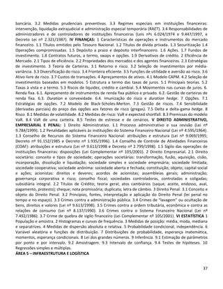 37
bancária. 3.2 Medidas prudenciais preventivas. 3.3 Regimes especiais em instituições financeiras:
intervenção, liquidação extrajudicial e administração especial temporária (RAET). 3.4 Responsabilidades de
administradores e de controladores de instituições financeiras (Leis nºs 6.024/1974 e 9.447/1997, e
Decreto Lei nº 2.321/1987). IV FINANÇAS: 1 Características de operações e instrumentos do mercado
financeiro. 1.1 Títulos emitidos pelo Tesouro Nacional. 1.2 Títulos de dívida privada. 1.3 Securitização 1.4
Operações compromissadas. 1.5 Depósito a prazo e depósito interfinanceiro. 1.6 Ações. 1.7 Fundos de
investimento. 1.8 Contratos futuros, a termo, swaps e opções. 1.9 Derivativos de crédito. 2 Eficiência de
Mercado. 2.1 Tipos de eficiência. 2.2 Propriedades dos mercados e dos agentes financeiros. 2.3 Estratégias
de investimento. 3 Teoria de Carteiras. 3.1 Retorno e risco. 3.2 Seleção de investimentos por média-
variância. 3.3 Diversificação do risco. 3.4 Fronteira eficiente. 3.5 Funções de utilidade e aversão ao risco. 3.6
Ativo livre de risco. 3.7 Custos de transações. 4 Apreçamentos de ativos. 4.1 Modelo CAPM. 4.2 Seleção de
investimentos baseados em modelos. 5 Estrutura a termo das taxas de juros. 5.1 Principais teorias. 5.2
Taxas à vista e a termo. 5.3 Riscos de liquidez, crédito e cambial. 5.4 Movimentos nas curvas de juros. 6.
Renda fixa. 6.1. Apreçamento de instrumentos de renda fixa público e privado. 6.2. Gestão de carteiras de
renda fixa. 6.3. Duration e convexidade. 6.4. Imunização do risco e duration hedge. 7 Opções. 7.1
Estratégias de opções. 7.2 Modelo de Black-Scholes-Merton. 7.3 Gestão de riscos. 7.4 Sensibilidade
(derivadas parciais) do preço das opções aos fatores de risco (gregas). 7.5 Delta e delta-gama hedge. 8
Risco. 8.1 Medidas de volatilidade. 8.2 Medidas de risco: VaR e expected shortfall. 8.3 Premissas do modelo
VaR. 8.4 VaR de uma carteira. 8.5 Testes de estresse e de cenários. V DIREITO ADMINISTRATIVO,
EMPRESARIAL E PENAL: 1 Direito Administrativo. 1.1 Processo administrativo e sua revisão (Lei nº
9.784/1999). 1.2 Penalidades aplicáveis às instituições do Sistema Financeiro Nacional (Lei nº 4.595/1964).
1.3 Conselho de Recursos do Sistema Financeiro Nacional: atribuições e estrutura (Lei nº 9.069/1995;
Decreto nº 91.152/1985 e Decreto nº 1.935/1996). 1.4 Conselho de Controle de Atividades Financeiras
(COAF): atribuições e estrutura (Lei nº 9.613/1998 e Decreto nº 2.799/1998). 1.5 Sigilo das operações de
instituições financeiras: disposições (Lei Complementar nº 105/2001). 2 Direito Empresarial. 2.1 Direito
societário: conceito e tipos de sociedade; operações societárias: transformação, fusão, aquisição, cisão,
incorporação, dissolução e liquidação; sociedade simples e sociedade empresária; sociedade limitada;
sociedade cooperativa; sociedade anônima: sociedade aberta e fechada; constituição; objeto; capital social
e ações; acionistas: direitos e deveres; acordos de acionistas; assembleias gerais; administração;
governança corporativa e risco; conselho fiscal; sociedades controladoras, controladas e coligadas;
subsidiária integral. 2.2 Títulos de Crédito; teoria geral; atos cambiários (saque, aceite, endosso, aval,
pagamento, protesto); cheque; nota promissória; duplicata; letra de câmbio. 3 Direito Penal. 3.1 Conceito e
objeto do Direito Penal. 3.2 Princípios, fontes, interpretação e aplicação do Direito Penal (lei penal no
tempo e no espaço). 3.3 Crimes contra a administração pública. 3.4 Crimes de “lavagem” ou ocultação de
bens, direitos e valores (Lei nº 9.613/1998). 3.5 Crimes contra a ordem tributária, econômica e contra as
relações de consumo (Lei nº 8.137/1990). 3.6 Crimes contra o Sistema Financeiro Nacional (Lei nº
7.492/1986). 3.7 Crime de quebra de sigilo financeiro (Lei Complementar nº 105/2001). VI ESTATÍSTICA 1
População e amostra. 2 Histogramas e curvas de frequência. 3 Medidas de posição: média, moda, mediana
e separatrizes. 4 Medidas de dispersão absoluta e relativa. 5 Probabilidade condicional, independência. 6
Variável aleatória e funções de distribuição. 7 Distribuições de probabilidade, esperança matemática,
momentos, esperança condicionais. 8 Lei dos grandes números. 9 Inferência. 9.1 Estimação de parâmetros
por ponto e por intervalo. 9.2 Amostragem. 9.3 Intervalo de confiança. 9.4 Testes de hipóteses. 10
Regressões simples e múltiplas.
ÁREA 5 – INFRAESTRUTURA E LOGÍSTICA
 