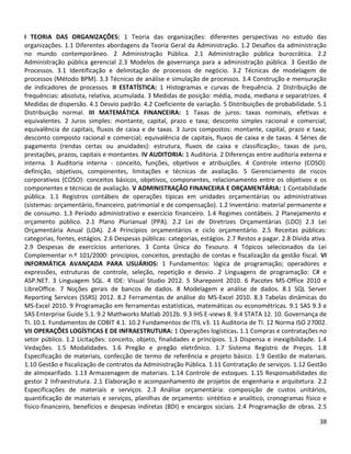38
I TEORIA DAS ORGANIZAÇÕES: 1 Teoria das organizações: diferentes perspectivas no estudo das
organizações. 1.1 Diferentes abordagens da Teoria Geral da Administração. 1.2 Desafios da administração
no mundo contemporâneo. 2 Administração Pública. 2.1 Administração pública burocrática. 2.2
Administração pública gerencial 2.3 Modelos de governança para a administração pública. 3 Gestão de
Processos. 3.1 Identificação e delimitação de processos de negócio. 3.2 Técnicas de modelagem de
processos (Método BPM). 3.3 Técnicas de análise e simulação de processos. 3.4 Construção e mensuração
de indicadores de processos. II ESTATÍSTICA: 1 Histogramas e curvas de frequência. 2 Distribuição de
frequências: absoluta, relativa, acumulada. 3 Medidas de posição: média, moda, mediana e separatrizes. 4
Medidas de dispersão. 4.1 Desvio padrão. 4.2 Coeficiente de variação. 5 Distribuições de probabilidade. 5.1
Distribuição normal. III MATEMÁTICA FINANCEIRA: 1 Taxas de juros: taxas nominais, efetivas e
equivalentes. 2 Juros simples: montante, capital, prazo e taxa; desconto simples racional e comercial;
equivalência de capitais, fluxos de caixa e de taxas. 3 Juros compostos: montante, capital, prazo e taxa;
desconto composto racional e comercial; equivalência de capitais, fluxos de caixa e de taxas. 4 Séries de
pagamento (rendas certas ou anuidades): estrutura, fluxos de caixa e classificação;, taxas de juro,
prestações, prazos, capitais e montantes. IV AUDITORIA: 1 Auditoria. 2 Diferenças entre auditoria externa e
interna. 3 Auditoria interna - conceito, funções, objetivos e atribuições. 4 Controle interno (COSO):
definição, objetivos, componentes, limitações e técnicas de avaliação. 5 Gerenciamento de riscos
corporativos (COSO): conceitos básicos, objetivos, componentes, relacionamento entre os objetivos e os
componentes e técnicas de avaliação. V ADMINISTRAÇÃO FINANCEIRA E ORÇAMENTÁRIA: 1 Contabilidade
pública. 1.1 Registros contábeis de operações típicas em unidades orçamentárias ou administrativas
(sistemas: orçamentário, financeiro, patrimonial e de compensação). 1.2 Inventário: material permanente e
de consumo. 1.3 Período administrativo e exercício financeiro. 1.4 Regimes contábeis. 2 Planejamento e
orçamento público. 2.1 Plano Plurianual (PPA). 2.2 Lei de Diretrizes Orçamentárias (LDO) 2.3 Lei
Orçamentária Anual (LOA). 2.4 Princípios orçamentários e ciclo orçamentário. 2.5 Receitas públicas:
categorias, fontes, estágios. 2.6 Despesas públicas: categorias, estágios. 2.7 Restos a pagar. 2.8 Dívida ativa.
2.9 Despesas de exercícios anteriores. 3 Conta Única do Tesouro. 4 Tópicos selecionados da Lei
Complementar n.º 101/2000: princípios, conceitos, prestação de contas e fiscalização da gestão fiscal. VI
INFORMÁTICA AVANÇADA PARA USUÁRIOS: 1 Fundamentos: lógica de programação; operadores e
expressões, estruturas de controle, seleção, repetição e desvio. 2 Linguagens de programação: C# e
ASP.NET. 3 Linguagem SQL. 4 IDE: Visual Studio 2012. 5 Sharepoint 2010. 6 Pacotes MS-Office 2010 e
LibreOffice. 7 Noções gerais de bancos de dados. 8 Modelagem e análise de dados. 8.1 SQL Server
Reporting Services (SSRS) 2012. 8.2 Ferramentas de análise do MS-Excel 2010. 8.3 Tabelas dinâmicas do
MS-Excel 2010. 9 Programação em ferramentas estatísticas, matemáticas ou econométricas. 9.1 SAS 9.3 e
SAS Enterprise Guide 5.1. 9.2 Mathworks Matlab 2012b. 9.3 IHS E-views 8. 9.4 STATA 12. 10. Governança de
TI. 10.1. Fundamentos de COBIT 4.1. 10.2 Fundamentos de ITIL v3. 11 Auditoria de TI. 12 Norma ISO 27002.
VII OPERAÇÕES LOGÍSTICAS E DE INFRAESTRUTURA: 1 Operações logísticas. 1.1 Compras e contratações no
setor público. 1.2 Licitações: conceito, objeto, finalidades e princípios. 1.3 Dispensa e inexigibilidade. 1.4
Vedações. 1.5 Modalidades. 1.6 Pregão e pregão eletrônico. 1.7 Sistema Registro de Preços. 1.8
Especificação de materiais, confecção de termo de referência e projeto básico. 1.9 Gestão de materiais.
1.10 Gestão e fiscalização de contratos da Administração Pública. 1.11 Contratação de serviços. 1.12 Gestão
de almoxarifado. 1.13 Armazenagem de materiais. 1.14 Controle de estoques. 1.15 Responsabilidades do
gestor 2 Infraestrutura. 2.1 Elaboração e acompanhamento de projetos de engenharia e arquitetura. 2.2
Especificações de materiais e serviços. 2.3 Análise orçamentária: composição de custos unitários,
quantificação de materiais e serviços, planilhas de orçamento: sintético e analítico, cronogramas físico e
físico-financeiro, benefícios e despesas indiretas (BDI) e encargos sociais. 2.4 Programação de obras. 2.5
 