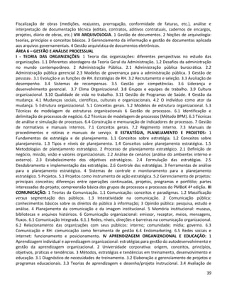 39
Fiscalização de obras (medições, reajustes, prorrogação, conformidade de faturas, etc.), análise e
interpretação de documentação técnica (editais, contratos, aditivos contratuais, cadernos de encargos,
projetos, diário de obras, etc.) VIII ARQUIVOLOGIA. 1 Gestão de documentos. 2 Noções de arquivologia:
teorias, princípios e conceitos básicos. 3 Gerenciamento da informação e gestão de documentos aplicada
aos arquivos governamentais. 4 Gestão arquivística de documentos eletrônicos.
ÁREA 6 – GESTÃO E ANÁLISE PROCESSUAL
I - TEORIA DAS ORGANIZAÇÕES: 1 Teoria das organizações: diferentes perspectivas no estudo das
organizações. 1.1 Diferentes abordagens da Teoria Geral da Administração. 1.2 Desafios da administração
no mundo contemporâneo. 2 Administração Pública. 2.1 Administração pública burocrática. 2.2
Administração pública gerencial 2.3 Modelos de governança para a administração pública. 3 Gestão de
pessoas:. 3.1 Evolução e as funções de RH. Estratégias de RH. 3.2 Recrutamento e seleção. 3.3 Avaliação de
desempenho. 3.4 Sistemas de recompensas. 3.5 Gestão por competências. 3.6 Liderança e
desenvolvimento gerencial. 3.7 Clima Organizacional. 3.8 Grupos e equipes de trabalho. 3.9 Cultura
organizacional. 3.10 Qualidade de vida no trabalho. 3.11 Gestão de Programas de Saúde. 4 Gestão da
mudança. 4.1 Mudanças sociais, científicas, culturais e organizacionais. 4.2 O indivíduo como ator da
mudança. 5 Estrutura organizacional. 5.1 Conceitos gerais. 5.2 Modelos de estrutura organizacional. 5.3
Técnicas de modelagem de estruturas organizacionais 6 Gestão de processos. 6.1 Identificação e
delimitação de processos de negócio. 6.2 Técnicas de modelagem de processos (Método BPM). 6.3 Técnicas
de análise e simulação de processos. 6.4 Construção e mensuração de indicadores de processos. 7 Gestão
de normativos e manuais Internos. 7.1 Conceitos gerais. 7.2 Regimento interno. 7.3 Manuais de
procedimentos e rotinas e manuais de serviço. II ESTRATÉGIA, PLANEJAMENTO E PROJETOS: 1
Fundamentos de estratégia e de planejamento. 1.1 Conceitos sobre estratégia. 1.2 Conceitos sobre
planejamento. 1.3 Tipos e níveis de planejamento. 1.4 Conceitos sobre planejamento estratégico. 1.5
Metodologias de planejamento estratégico. 2 Processo de planejamento estratégico. 2.1 Definição de
negócio, missão, visão e valores organizacionais. 2.2 Análise de cenários (análise do ambientes interno e
externo). 2.3 Estabelecimento dos objetivos estratégicos. 2.4 Formulação das estratégias. 2.5
Desdobramento e implementação das estratégias. 2.6 Controle das estratégias. 3 Ferramentas de análise
para o planejamento estratégico. 4 Sistemas de controle e monitoramento para o planejamento
estratégico. 5 Projetos. 5.1 Projetos como instrumento de ação estratégica. 5.2 Gerenciamento de projetos:
principais conceitos; diferenças entre operações continuadas, projetos, programas e portfólio; partes
interessadas do projeto; compreensão básica dos grupos de processos e processos do PMBoK 4ª edição. III
COMUNICAÇÃO: 1 Teorias da Comunicação. 1.1 Comunicação: conceitos e paradigmas. 1.2 Massificação
versus segmentação dos públicos. 1.3 Interatividade na comunicação. 2 Comunicação pública:
conhecimentos básicos sobre os direitos do público à informação; 3 Opinião pública: pesquisa, estudo e
análise. 4 Planejamento da comunicação e da imagem institucional. 5 Memória institucional: museus,
bibliotecas e arquivos históricos. 6 Comunicação organizacional: emissor, receptor, meios, mensagens,
fluxos. 6.1 Comunicação integrada. 6.1.1 Redes, níveis, direções e barreiras na comunicação organizacional.
6.2 Relacionamento das organizações com seus públicos: interno; comunidade; mídia; governo. 6.3
Comunicação e RH: comunicação como ferramenta de gestão 6.4 Endomarketing. 6.5 Redes sociais e
internet: funcionamento e posicionamento. IV APRENDIZAGEM ORGANIZACIONAL E EDUCAÇÃO: 1
Aprendizagem individual e aprendizagem organizacional: estratégias para gestão do autodesenvolvimento e
gestão da aprendizagem organizacional. 2 Universidade corporativa: origem, conceitos, princípios,
objetivos, práticas e tendências. 3 Métodos, estratégias e tendências em treinamento, desenvolvimento e
educação. 3.1 Diagnóstico de necessidades de treinamento. 3.2 Elaboração e gerenciamento de projetos e
programas educacionais. 3.3 Teorias de aprendizagem e desenho/projeto instrucional. 3.4 Avaliação de
 