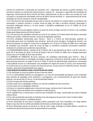 4
eventos de conferência e destruição do numerário. VIII – elaboração de cálculos, quando solicitado, nos
processos relativos ao contencioso administrativo e judicial. IX – execução e supervisão das atividades de
segurança institucional do Banco Central do Brasil, especialmente no que se refere aos serviços do meio
circulante e à proteção de autoridades internas do Banco Central do Brasil. X – desenvolvimento de outras
atividades da mesma natureza e nível de complexidade.
2.2.3.1 No exercício das atribuições de que trata o inciso IX, do subitem 2.2.3 deste edital, os servidores são
autorizados a conduzir veículos e a portar armas de fogo, em todo o território nacional, observadas a
necessária habilitação técnica e, no que couber, a disciplina estabelecida na Lei nº 10.826, de 22 de
dezembro de 2003.
2.2.3.2 O exercício da prerrogativa relativa ao porte de armas de fogo ocorrerá na forma e nas condições
fixadas pelo Departamento de Polícia Federal.
2.2.3.3 O exercício das atividades referidas no inciso IX, do subitem 2.2.3 deste edital não obsta a execução
indireta das tarefas, mediante contrato, na forma da legislação específica.
2.2.3.4 Os candidatos selecionados para Técnico – Área 2, a critério da Administração, poderão ser
convocados para atuar em atividades que envolvam porte de armas de fogo e condução de veículos, nos
termos do disposto no artigo 5º, incisos IX e X, parágrafos 1º e 2º da Lei nº 9.650, de 1998. Para a execução
de atividades que envolvam porte de armas de fogo, os servidores receberão treinamento específico,
realizado em convênio com academias especializadas.
2.2.4 REMUNERAÇÃO INICIAL: subsídio de R$ 5.158,23, até 31 de dezembro de 2013, e de R$ 5.421,30, a
partir de 1º de janeiro de 2014, na forma do Anexo II da Lei nº 9.650, de 1998, com a redação dada pelo
Anexo II da Lei nº 12.808, de 8 de maio de 2013.
2.2.5 JORNADA DE TRABALHO: 40 horas semanais. Os candidatos selecionados para Técnico – Área 2,
atuarão prioritariamente em atividades vinculadas à segurança institucional, devendo realizar as atividades
genericamente descritas no artigo 5º da Lei nº 9.650. A critério da Administração, poderão ser convocados
e não poderão recusar-se a desenvolver suas atividades em regime de escala ou turnos, com revezamento,
em horário diurno ou noturno, inclusive nos finais de semana, muitas vezes em ambiente restrito. Deverão,
também, apresentar disponibilidade para viagens.
3 DOS REQUISITOS BÁSICOS PARA A INVESTIDURA NO CARGO
3.1 Ser aprovado no concurso público de que trata este edital.
3.2 Ter a nacionalidade brasileira ou portuguesa e, no caso de nacionalidade portuguesa, estar amparado
pelo estatuto de igualdade entre brasileiros e portugueses, com reconhecimento do gozo dos direitos
políticos, nos termos do § 1º do art. 12 da Constituição Federal.
3.3 Estar em gozo dos direitos políticos.
3.4 Estar quite com as obrigações militares, em caso de candidato do sexo masculino.
3.5 Estar quite com as obrigações eleitorais.
3.6 Possuir os requisitos exigidos para o exercício do cargo, conforme item 2 deste edital.
3.7 Ter idade mínima de dezoito anos completos na data da posse.
3.8 Ter aptidão física e mental para o exercício das atribuições do cargo, comprovada por prévia inspeção
médica oficial.
3.9 Ter sido considerado aprovado na sindicância da vida pregressa de que trata o item 11 deste edital.
3.10 Previamente à posse, o candidato deverá:
a) firmar declaração de que possui situação jurídica compatível com nova investidura em cargo público
federal, haja vista não ter sofrido penalidade de demissão ou destituição de cargo público;
b) firmar declaração quanto ao exercício ou não de outro cargo, emprego ou função pública e quanto ao
recebimento de provento decorrente de aposentadoria ou pensão;
 