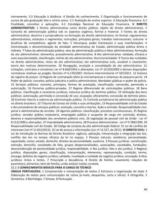 40
treinamento. 3.5 Educação à distância. 4 Gestão do conhecimento. 5 Organização e funcionamento de
cursos de pós-graduação lato e stricto sensu. 5.1 Avaliação do ensino superior. 6 Educação financeira. 6.1
Finalidade, conceitos e aplicações. 6.2 Estratégia Nacional de Educação Financeira. V DIREITO
ADMINISTRATIVO: 1 Direito administrativo como direito público; objeto do direito administrativo. 2
Conceito de administração pública sob os aspectos orgânico, formal e material. 3 Fontes do direito
administrativo: doutrina e jurisprudência na formação do direito administrativo; lei formal; regulamentos
administrativos, estatutos e regimentos; instruções; princípios gerais; tratados internacionais; costume. 4
Ausência de competência: agente de fato. 5 Hierarquia; poder hierárquico e suas manifestações. 6
Centralização e descentralização da atividade administrativa do Estado; administração pública direta e
indireta. 7 Fatos da administração pública: atos da administração pública e fatos administrativos; formação
do ato administrativo: elementos; procedimento administrativo. 8 Ato administrativo: validade, eficácia e
auto executoriedade; classificação; mérito do ato administrativo: discricionariedade. 9 Teoria das nulidades
no direito administrativo; vícios do ato administrativo; ato administrativo nulo, anulável e inexistente;
teoria dos motivos determinantes. 10 Revogação, anulação e convalidação do ato administrativo. 11
Licitações, contratos e convênios; Lei nº 8.666/1993 e alterações; Lei nº 10.520/2002 e demais disposições
normativas relativas ao pregão; Decreto nº 6.170/2007; Portaria Interministerial nº 507/2011. 12 Sistema
de registro de preços. 13 Regime de contratação afeto às microempresas e empresas de pequeno porte. 14
Poder de polícia: conceito; polícia judiciária e polícia administrativa; liberdades públicas e poder de polícia.
15 Serviços públicos: conceito, princípios, formas de prestação, classificação; concessão, permissão e
autorização. 16 Parcerias público-privadas. 17 Regime diferenciado de contratações públicas. 18 Bens
públicos: classificação e caracteres jurídicos; natureza jurídica do domínio público. 19 Utilização dos bens
públicos: autorização, permissão e concessão de uso; ocupação; aforamento; concessão de domínio pleno.
20 Controle interno e externo da administração pública. 21 Controle jurisdicional da administração pública
no direito brasileiro. 22 Tribunal de Contas da União e suas atribuições. 23 Responsabilidade civil do Estado
e dos prestadores de serviços públicos: evolução, conceito e teorias. Ação e omissão. Responsabilidade civil,
penal e administrativa do servidor. 24 Agentes públicos: classificação; preceitos constitucionais. 25 Regime
jurídico: servidor público estatutário, empregado público e ocupante de cargo em comissão; direitos,
deveres e responsabilidades dos servidores públicos civis. 26 Legislação de pessoal civil da União - Lei nº
8.112/1990 e alterações. 27 Improbidade administrativa. 28 Processo Administrativo - Lei nº 9.784/1999. 29
Responsabilidade civil do Estado. 30 Código de conduta da alta administração federal. 31 Lei de conflito de
interesses (Lei nº 11.813/2013). 32 Lei de acesso a informações (Lei nº 12.527, de 2011). VI DIREITO CIVIL: 1
Lei de Introdução às Normas do Direito Brasileiro: vigência, aplicação, interpretação e integração das leis;
conflito das leis no tempo; eficácia da lei no espaço. 2 Pessoas naturais: existência; personalidade;
capacidade; nome; estado; domicílio; direitos da personalidade; ausência. 3 Pessoas jurídicas: constituição;
extinção; domicílio; sociedades de fato, grupos despersonalizados, associações; sociedades, fundações;
desconsideração da personalidade jurídica; responsabilidade. 4 Ato jurídico: fato e ato jurídico. 5 Negócio
jurídico: disposições gerais; classificação, interpretação; elementos; representação, condição; termo;
encargo; defeitos do negócio jurídico; validade, invalidade e nulidade do negócio jurídico; simulação. 6 Atos
jurídicos: lícitos e ilícitos. 7 Prescrição e decadência. 8 Direito de família: casamento; relações de
parentesco; alimentos; bem de família; união estável; tutela; curatela.
22.2.3 CONHECIMENTOS BÁSICOS PARA O CARGO DE TÉCNICO
LÍNGUA PORTUGUESA: 1 Compreensão e interpretação de textos 2 Estrutura e organização do texto 3
Elaboração de textos para comunicações de rotina (e-mails, despachos, carta e ofício). 4 Ortografia. 5
Semântica. 6 Morfologia. 7 Sintaxe. 8 Pontuação.
 