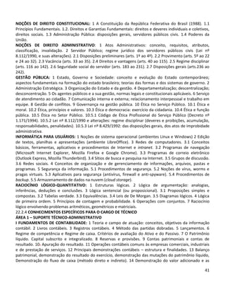 41
NOÇÕES DE DIREITO CONSTITUCIONAL: 1 A Constituição da República Federativa do Brasil (1988). 1.1
Princípios Fundamentais. 1.2. Direitos e Garantias Fundamentais: direitos e deveres individuais e coletivos,
direitos sociais. 1.3 Administração Pública: disposições gerais, servidores públicos civis. 1.4 Poderes da
União.
NOÇÕES DE DIREITO ADMINISTRATIVO: 1 Atos Administrativos: conceito, requisitos, atributos,
classificação, invalidação. 2 Servidor Público; regime jurídico dos servidores públicos civis (Lei nº
8.112/1990, e suas alterações). 2.1 Disposições preliminares (arts. 1º ao 4º). 2.2 Provimento (arts. 5º ao 22
e 24 ao 32). 2.3 Vacância (arts. 33 ao 35). 2.4 Direitos e vantagens (arts. 40 ao 115). 2.5 Regime disciplinar
(arts. 116 ao 142). 2.6 Seguridade social do servidor (arts. 183 ao 231). 2.7 Disposições gerais (arts.236 ao
242).
GESTÃO PÚBLICA: 1 Estado, Governo e Sociedade: conceito e evolução do Estado contemporâneo;
aspectos fundamentais na formação do estado brasileiro; teorias das formas e dos sistemas de governo. 2
Administração Estratégica. 3 Organização do Estado e da gestão. 4 Departamentalização; descentralização;
desconcentração. 5 Os agentes públicos e a sua gestão, normas legais e constitucionais aplicáveis. 6 Serviço
de atendimento ao cidadão. 7 Comunicação interna e externa; relacionamento interpessoal e trabalho em
equipe. 8 Gestão de conflitos. 9 Governança na gestão pública. 10 Ética no Serviço Público. 10.1 Ética e
moral. 10.2 Ética, princípios e valores. 10.3 Ética e democracia: exercício da cidadania. 10.4 Ética e função
pública. 10.5 Ética no Setor Público. 10.5.1 Código de Ética Profissional do Serviço Público (Decreto nº
1.171/1994). 10.5.2 Lei nº 8.112/1990 e alterações: regime disciplinar (deveres e proibições, acumulação,
responsabilidades, penalidades). 10.5.3 Lei nº 8.429/1992: das disposições gerais, dos atos de improbidade
administrativa.
INFORMÁTICA PARA USUÁRIOS: 1 Noções de sistema operacional (ambientes Linux e Windows) 2 Edição
de textos, planilhas e apresentações (ambiente LibreOffice). 3 Redes de computadores. 3.1 Conceitos
básicos, ferramentas, aplicativos e procedimentos de Internet e intranet. 3.2 Programas de navegação
(Microsoft Internet Explorer, Mozilla Firefox e Google Chrome). 3.3 Programas de correio eletrônico
(Outlook Express, Mozilla Thunderbird). 3.4 Sítios de busca e pesquisa na Internet. 3.5 Grupos de discussão.
3.6 Redes sociais. 4 Conceitos de organização e de gerenciamento de informações, arquivos, pastas e
programas. 5 Segurança da informação. 5.1 Procedimentos de segurança. 5.2 Noções de vírus, worms e
pragas virtuais. 5.3 Aplicativos para segurança (antivírus, firewall e anti-spyware). 5.4 Procedimentos de
backup. 5.5 Armazenamento de dados na nuvem (cloud storage).
RACIOCÍNIO LÓGICO-QUANTITATIVO: 1 Estruturas lógicas. 2 Lógica de argumentação: analogias,
inferências, deduções e conclusões. 3 Lógica sentencial (ou proposicional). 3.1 Proposições simples e
compostas. 3.2 Tabelas verdade. 3.3 Equivalências. 3.4 Leis de De Morgan. 3.5 Diagramas lógicos. 4 Lógica
de primeira ordem. 5 Princípios de contagem e probabilidade. 6 Operações com conjuntos. 7 Raciocínio
lógico envolvendo problemas aritméticos, geométricos e matriciais.
22.2.4 CONHECIMENTOS ESPECÍFICOS PARA O CARGO DE TÉCNICO
ÁREA 1 – SUPORTE TÉCNICO-ADMINISTRATIVO
I FUNDAMENTOS DE CONTABILIDADE: 1 Teoria e campo de atuação: conceitos, objetivos da informação
contábil. 2 Livros contábeis. 3 Registros contábeis. 4 Método das partidas dobradas. 5 Lançamentos. 6
Regime de competência e Regime de caixa. Critérios de avaliação do Ativo e do Passivo. 7 O Patrimônio
líquido. Capital subscrito e integralizado. 8 Reservas e provisões. 9 Contas patrimoniais e contas de
resultado. 10. Apuração do resultado. 11 Operações contábeis comuns às empresas comerciais, industriais
e de prestação de serviços. 12 Principais demonstrações contábeis – estrutura e finalidades. 13 Balanço
patrimonial, demonstração do resultado do exercício, demonstração das mutações do patrimônio líquido,
Demonstração do fluxo de caixa (método direto e indireto). 14 Demonstração do valor adicionado e as
 