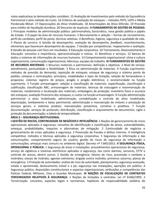 42
notas explicativas às demonstrações contábeis. 15 Avaliação de investimentos pelo método da Equivalência
Patrimonial e pelo método do Custo. 16 Critérios de avaliação de estoques – métodos PEPS, UEPS e Média
Ponderada Móvel. 17 Depreciações do Ativo Imobilizado. 18 Amortizações do Ativo Diferido. 19 Provisão
para crédito de liquidação duvidosa. 20 Desconto de duplicata. II FUNDAMENTOS DE GESTÃO DE PESSOAS:
1 Principais modelos de administração pública: patrimonialista, burocrático, nova gestão pública e papéis
do Estado. 2 O papel da área de recursos humanos. 3 Recrutamento e seleção – formas de recrutamento,
perfil do candidato, perfil do posto, técnicas seletivas. 4 Benefícios, higiene, segurança e qualidade de vida.
5 Planos de carreira. 6 Gestão de desempenho: avaliação de desempenho, feedback, reconhecimento,
elementos que favorecem desempenho de equipes. 7 Gestão por competências: mapeamento e avaliação.
8 Gestão de pessoas com foco em resultados. 9 Educação corporativa. 10 Treinamento, Desenvolvimento e
Educação: conceitos e importância, operacionalização e rotinas. 11 Benefícios e serviços. 12 Bancos de
dados e sistemas de informações de recursos humanos. 13 Comportamento organizacional: clima e cultura
organizacional, comunicação organizacional, liderança, equipes de trabalho. III FUNDAMENTOS DE GESTÃO
DE RECURSOS MATERIAIS: 1 Recursos materiais e patrimoniais: definição e objetivos. 2 Nível de serviço:
atendimento, pontualidade e flexibilidade. 3 Ética na administração de materiais. 4 Função suprimento:
métodos de previsão da demanda; reposição de estoques: estoque de segurança e sistema ponto de
pedido; compras e contratações: princípios, modalidades e tipos de licitação; seleção de fornecedores e
propostas; sistemas registro de preços, pregão e pregão eletrônico; e economicidade na função
suprimento. 5 Função armazenagem: seleção e classificação de materiais: especificação, classificação e
codificação; classificação ABC; armazenagem de materiais: técnicas de estocagem e movimentação de
materiais; recebimento e localização dos materiais; embalagens de proteção; inventário físico e acurácia
dos estoques; avaliação financeira dos estoques; e custos na função armazenagem. 6 Função administração
patrimonial: o ativo imobilizado; administração, contabilização e controle do ativo imobilizado;
depreciação, tombamento e baixa patrimonial; administração e manutenção de imóveis e prestação de
serviços gerais; e sistemas prediais: manutenções preventiva, corretiva e preditiva. 7 Função
documentação: serviços de protocolo, distribuição, classificação e arquivamento de documentos; sigilo e
proteção da documentação; e tabela de temporalidade.
ÁREA 2 – SEGURANÇA INSTITUCIONAL
I GESTÃO DE RISCOS, CONTINUIDADE DE NEGÓCIOS E INTELIGÊNCIA: 1 Noções de gerenciamento de riscos
operacionais aplicados à segurança: conceitos de identificação e classificação de ativos, vulnerabilidades,
ameaças, probabilidades, impactos e alternativas de mitigação. 2 Continuidade de negócios e
gerenciamento de crises aplicados à segurança. 3 Prevenção de fraudes e delitos internos. 4 Inteligência
competitiva: métodos e técnicas aplicados à segurança corporativa. 5 Segurança da informação e das
comunicações: comportamento seguro do usuário; gestão de riscos de segurança da informação e
comunicações; ameaças mais comuns no ambiente digital. Decreto nº 7.845/2012. II SEGURANÇA FÍSICA,
OPERACIONAL E PÚBLICA: 1 Segurança de áreas e instalações: procedimentos operacionais de segurança;
serviço de vigilância e sistemas eletrônicos aplicados à segurança, tais como alarmes, sensores, CFTV e
controle de acesso, dentre outros. 2 Gestão de emergência: fatores de risco, prevenção e combate a
incêndios; classes de incêndio; agentes extintores; brigada contra incêndio; primeiros socorros; planos de
emergência. 3 Proteção de autoridades: análise de risco da autoridade; planejamento; segurança avançada,
velada e aproximada; deslocamento móvel e a pé; segurança nas instalações; aparições em público. 4
Segurança pública: disposições constitucionais e aspectos organizacionais; atribuições e competências das
Polícias Federal, Militares, Civis e Guardas Municipais. III NOÇÕES DE FISCALIZAÇÃO DE CONTRATOS
TERCEIRIZADOS RELATIVOS À SEGURANÇA: 1 Noções de licitações e contratos. Lei nº 8.666/1993. 2
Terceirização: conceitos, aspectos legais e normativos, hipóteses de responsabilidade solidária do
 