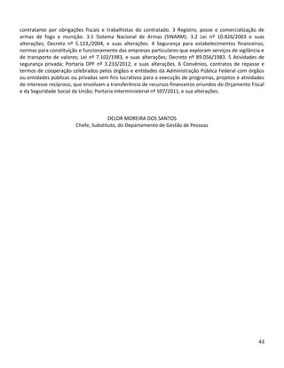 43
contratante por obrigações fiscais e trabalhistas do contratado. 3 Registro, posse e comercialização de
armas de fogo e munição. 3.1 Sistema Nacional de Armas (SINARM). 3.2 Lei nº 10.826/2003 e suas
alterações; Decreto nº 5.123,/2004, e suas alterações. 4 Segurança para estabelecimentos financeiros;
normas para constituição e funcionamento das empresas particulares que exploram serviços de vigilância e
de transporte de valores; Lei nº 7.102/1983, e suas alterações; Decreto nº 89.056/1983. 5 Atividades de
segurança privada; Portaria DPF nº 3.233/2012, e suas alterações. 6 Convênios, contratos de repasse e
termos de cooperação celebrados pelos órgãos e entidades da Administração Pública Federal com órgãos
ou entidades públicas ou privadas sem fins lucrativos para a execução de programas, projetos e atividades
de interesse recíproco, que envolvam a transferência de recursos financeiros oriundos do Orçamento Fiscal
e da Seguridade Social da União; Portaria Interministerial nº 507/2011, e sua alterações.
DELOR MOREIRA DOS SANTOS
Chefe, Substituto, do Departamento de Gestão de Pessoas
 
