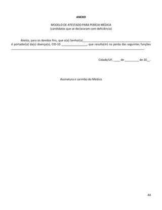 44
ANEXO
MODELO DE ATESTADO PARA PERÍCIA MÉDICA
(candidatos que se declararam com deficiência)
Atesto, para os devidos fins, que o(a) Senhor(a)___________________________________________
é portador(a) da(s) doença(s), CID-10 ________________, que resulta(m) na perda das seguintes funções
____________________________________________________________________________________.
Cidade/UF, ____ de _________ de 20__.
Assinatura e carimbo do Médico
 