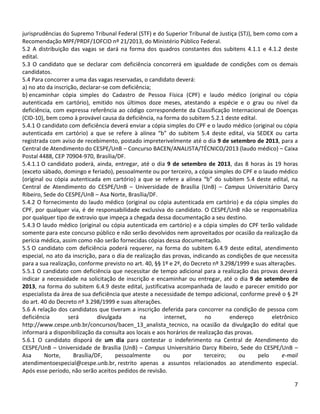 7
jurisprudências do Supremo Tribunal Federal (STF) e do Superior Tribunal de Justiça (STJ), bem como com a
Recomendação MPF/PRDF/1OFCID nº 21/2013, do Ministério Público Federal.
5.2 A distribuição das vagas se dará na forma dos quadros constantes dos subitens 4.1.1 e 4.1.2 deste
edital.
5.3 O candidato que se declarar com deficiência concorrerá em igualdade de condições com os demais
candidatos.
5.4 Para concorrer a uma das vagas reservadas, o candidato deverá:
a) no ato da inscrição, declarar-se com deficiência;
b) encaminhar cópia simples do Cadastro de Pessoa Física (CPF) e laudo médico (original ou cópia
autenticada em cartório), emitido nos últimos doze meses, atestando a espécie e o grau ou nível da
deficiência, com expressa referência ao código correspondente da Classificação Internacional de Doenças
(CID-10), bem como à provável causa da deficiência, na forma do subitem 5.2.1 deste edital.
5.4.1 O candidato com deficiência deverá enviar a cópia simples do CPF e o laudo médico (original ou cópia
autenticada em cartório) a que se refere à alínea “b” do subitem 5.4 deste edital, via SEDEX ou carta
registrada com aviso de recebimento, postado impreterivelmente até o dia 9 de setembro de 2013, para a
Central de Atendimento do CESPE/UnB – Concurso BACEN/ANALISTA/TÉCNICO/2013 (laudo médico) – Caixa
Postal 4488, CEP 70904-970, Brasília/DF.
5.4.1.1 O candidato poderá, ainda, entregar, até o dia 9 de setembro de 2013, das 8 horas às 19 horas
(exceto sábado, domingo e feriado), pessoalmente ou por terceiro, a cópia simples do CPF e o laudo médico
(original ou cópia autenticada em cartório) a que se refere a alínea “b” do subitem 5.4 deste edital, na
Central de Atendimento do CESPE/UnB – Universidade de Brasília (UnB) – Campus Universitário Darcy
Ribeiro, Sede do CESPE/UnB – Asa Norte, Brasília/DF.
5.4.2 O fornecimento do laudo médico (original ou cópia autenticada em cartório) e da cópia simples do
CPF, por qualquer via, é de responsabilidade exclusiva do candidato. O CESPE/UnB não se responsabiliza
por qualquer tipo de extravio que impeça a chegada dessa documentação a seu destino.
5.4.3 O laudo médico (original ou cópia autenticada em cartório) e a cópia simples do CPF terão validade
somente para este concurso público e não serão devolvidos nem aproveitados por ocasião da realização da
perícia médica, assim como não serão fornecidas cópias dessa documentação.
5.5 O candidato com deficiência poderá requerer, na forma do subitem 6.4.9 deste edital, atendimento
especial, no ato da inscrição, para o dia de realização das provas, indicando as condições de que necessita
para a sua realização, conforme previsto no art. 40, §§ 1º e 2º, do Decreto nº 3.298/1999 e suas alterações.
5.5.1 O candidato com deficiência que necessitar de tempo adicional para a realização das provas deverá
indicar a necessidade na solicitação de inscrição e encaminhar ou entregar, até o dia 9 de setembro de
2013, na forma do subitem 6.4.9 deste edital, justificativa acompanhada de laudo e parecer emitido por
especialista da área de sua deficiência que ateste a necessidade de tempo adicional, conforme prevê o § 2º
do art. 40 do Decreto nº 3.298/1999 e suas alterações.
5.6 A relação dos candidatos que tiveram a inscrição deferida para concorrer na condição de pessoa com
deficiência será divulgada na internet, no endereço eletrônico
http://www.cespe.unb.br/concursos/bacen_13_analista_tecnico, na ocasião da divulgação do edital que
informará a disponibilização da consulta aos locais e aos horários de realização das provas.
5.6.1 O candidato disporá de um dia para contestar o indeferimento na Central de Atendimento do
CESPE/UnB – Universidade de Brasília (UnB) – Campus Universitário Darcy Ribeiro, Sede do CESPE/UnB –
Asa Norte, Brasília/DF, pessoalmente ou por terceiro; ou pelo e-mail
atendimentoespecial@cespe.unb.br, restrito apenas a assuntos relacionados ao atendimento especial.
Após esse período, não serão aceitos pedidos de revisão.
 
