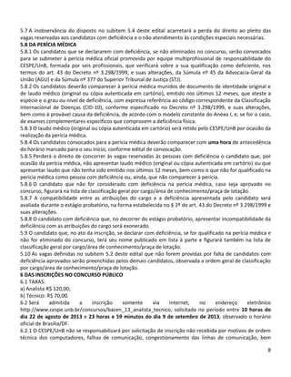8
5.7 A inobservância do disposto no subitem 5.4 deste edital acarretará a perda do direito ao pleito das
vagas reservadas aos candidatos com deficiência e o não atendimento às condições especiais necessárias.
5.8 DA PERÍCIA MÉDICA
5.8.1 Os candidatos que se declararem com deficiência, se não eliminados no concurso, serão convocados
para se submeter à perícia médica oficial promovida por equipe multiprofissional de responsabilidade do
CESPE/UnB, formada por seis profissionais, que verificará sobre a sua qualificação como deficiente, nos
termos do art. 43 do Decreto nº 3.298/1999, e suas alterações, da Súmula nº 45 da Advocacia-Geral da
União (AGU) e da Súmula nº 377 do Superior Tribunal de Justiça (STJ).
5.8.2 Os candidatos deverão comparecer à perícia médica munidos de documento de identidade original e
de laudo médico (original ou cópia autenticada em cartório), emitido nos últimos 12 meses, que ateste a
espécie e o grau ou nível de deficiência, com expressa referência ao código correspondente da Classificação
Internacional de Doenças (CID-10), conforme especificado no Decreto nº 3.298/1999, e suas alterações,
bem como à provável causa da deficiência, de acordo com o modelo constante do Anexo I, e, se for o caso,
de exames complementares específicos que comprovem a deficiência física.
5.8.3 O laudo médico (original ou cópia autenticada em cartório) será retido pelo CESPE/UnB por ocasião da
realização da perícia médica.
5.8.4 Os candidatos convocados para a perícia médica deverão comparecer com uma hora de antecedência
do horário marcado para o seu início, conforme edital de convocação.
5.8.5 Perderá o direito de concorrer às vagas reservadas às pessoas com deficiência o candidato que, por
ocasião da perícia médica, não apresentar laudo médico (original ou cópia autenticada em cartório) ou que
apresentar laudo que não tenha sido emitido nos últimos 12 meses, bem como o que não for qualificado na
perícia médica como pessoa com deficiência ou, ainda, que não comparecer à perícia.
5.8.6 O candidato que não for considerado com deficiência na perícia médica, caso seja aprovado no
concurso, figurará na lista de classificação geral por cargo/área de conhecimento/praça de lotação.
5.8.7 A compatibilidade entre as atribuições do cargo e a deficiência apresentada pelo candidato será
avaliada durante o estágio probatório, na forma estabelecida no § 2º do art. 43 do Decreto nº 3.298/1999 e
suas alterações.
5.8.8 O candidato com deficiência que, no decorrer do estágio probatório, apresentar incompatibilidade da
deficiência com as atribuições do cargo será exonerado.
5.9 O candidato que, no ato da inscrição, se declarar com deficiência, se for qualificado na perícia médica e
não for eliminado do concurso, terá seu nome publicado em lista à parte e figurará também na lista de
classificação geral por cargo/área de conhecimento/praça de lotação.
5.10 As vagas definidas no subitem 5.2 deste edital que não forem providas por falta de candidatos com
deficiência aprovados serão preenchidas pelos demais candidatos, observada a ordem geral de classificação
por cargo/área de conhecimento/praça de lotação.
6 DAS INSCRIÇÕES NO CONCURSO PÚBLICO
6.1 TAXAS:
a) Analista R$ 120,00;
b) Técnico: R$ 70,00.
6.2 Será admitida a inscrição somente via internet, no endereço eletrônico
http://www.cespe.unb.br/concursos/bacen_13_analista_tecnico, solicitada no período entre 10 horas do
dia 22 de agosto de 2013 e 23 horas e 59 minutos do dia 9 de setembro de 2013, observado o horário
oficial de Brasília/DF.
6.2.1 O CESPE/UnB não se responsabilizará por solicitação de inscrição não recebida por motivos de ordem
técnica dos computadores, falhas de comunicação, congestionamento das linhas de comunicação, bem
 