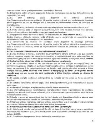 9
como por outros fatores que impossibilitem a transferência de dados.
6.2.2 O candidato poderá efetuar o pagamento da taxa de inscrição por meio da Guia de Recolhimento da
União (GRU Cobrança).
6.2.3 A GRU Cobrança estará disponível no endereço eletrônico
http://www.cespe.unb.br/concursos/bacen_13_analista_tecnico e deverá ser, imediatamente, impressa,
para o pagamento da taxa de inscrição após a conclusão do preenchimento da ficha de solicitação de
inscrição online.
6.2.3.1 O candidato poderá reimprimir a GRU Cobrança pela página de acompanhamento do concurso.
6.2.4 A GRU Cobrança pode ser paga em qualquer banco, bem como nas casas lotéricas e nos Correios,
obedecendo aos critérios estabelecidos nesses correspondentes bancários.
6.2.5 O pagamento da taxa de inscrição deverá ser efetuado até o dia 20 de setembro de 2013.
6.2.6 As inscrições efetuadas somente serão efetivadas após a comprovação de pagamento ou do
deferimento da solicitação de isenção da taxa de inscrição.
6.3 O comprovante de inscrição do candidato estará disponível no endereço eletrônico
http://www.cespe.unb.br/concursos/bacen_13_analista_tecnico, por meio da página de acompanhamento,
após a aceitação da inscrição, sendo de responsabilidade exclusiva do candidato a obtenção desse
documento.
6.4 DAS DISPOSIÇÕES GERAIS SOBRE A INSCRIÇÃO NO CONCURSO PÚBLICO
6.4.1 Antes de efetuar a inscrição, o candidato deverá conhecer o edital e certificar-se de que preenche
todos os requisitos exigidos. No momento da inscrição, o candidato deverá optar pelo cargo/área de
conhecimento/praça de lotação a que deseja concorrer e por uma cidade de realização de provas. Uma vez
efetivada a inscrição, não será permitida, em hipótese alguma, a sua alteração.
6.4.1.1 Para o candidato, isento ou não, que efetivar mais de uma inscrição em cargo(s)/área(s) de
conhecimento/praça de lotação em que haja(m) sobreposição entre os períodos de aplicação das provas
desses cargo(s)/área(s) de conhecimento/praça de lotação, será considerada válida somente a última
inscrição efetivada, sendo entendida como efetivada a inscrição paga ou isenta. Caso haja mais de uma
inscrição paga em um mesmo dia, será considerada a última inscrição efetuada no sistema do
CESPE/UnB.
6.4.2 É vedada inscrição condicional, extemporânea ou realizada por via postal, via fax ou via correio
eletrônico.
6.4.3 É vedada a transferência do valor pago a título de taxa para terceiros, para outros concursos ou para
outro cargo.
6.4.4 Para efetuar a inscrição, é imprescindível o número do CPF do candidato.
6.4.5 As informações prestadas na solicitação de inscrição serão de inteira responsabilidade do candidato,
dispondo o CESPE/UnB do direito de excluir do concurso público aquele que não preencher a solicitação de
forma completa e correta.
6.4.6 O valor referente ao pagamento da taxa de inscrição não será devolvido em hipótese alguma, salvo
em caso de cancelamento do certame por conveniência da Administração Pública.
6.4.7 O comprovante de inscrição ou o comprovante de pagamento da taxa de inscrição deverá ser mantido
em poder do candidato e apresentado nos locais de realização das provas.
6.4.8 DOS PROCEDIMENTOS PARA PEDIDO DE ISENÇÃO DE TAXA DE INSCRIÇÃO
6.4.8.1 Não haverá isenção total ou parcial do valor da taxa de inscrição, exceto para os candidatos
amparados pelo Decreto nº 6.593, de 2 de outubro de 2008, publicado no Diário Oficial da União de 3 de
outubro de 2008.
6.4.8.2 Estará isento do pagamento da taxa de inscrição o candidato que:
 