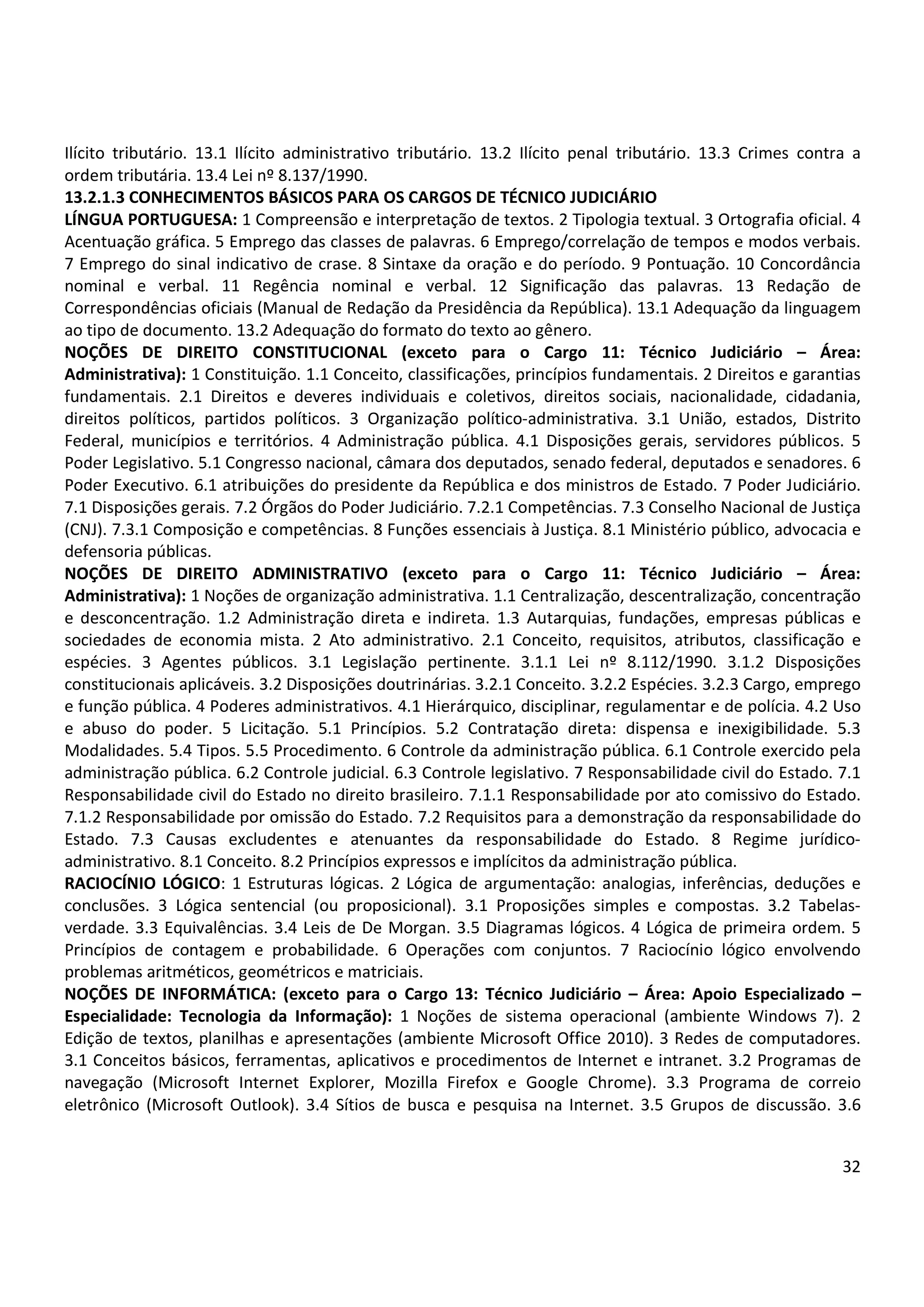 32
Ilícito tributário. 13.1 Ilícito administrativo tributário. 13.2 Ilícito penal tributário. 13.3 Crimes contra a
ordem tributária. 13.4 Lei nº 8.137/1990.
13.2.1.3 CONHECIMENTOS BÁSICOS PARA OS CARGOS DE TÉCNICO JUDICIÁRIO
LÍNGUA PORTUGUESA: 1 Compreensão e interpretação de textos. 2 Tipologia textual. 3 Ortografia oficial. 4
Acentuação gráfica. 5 Emprego das classes de palavras. 6 Emprego/correlação de tempos e modos verbais.
7 Emprego do sinal indicativo de crase. 8 Sintaxe da oração e do período. 9 Pontuação. 10 Concordância
nominal e verbal. 11 Regência nominal e verbal. 12 Significação das palavras. 13 Redação de
Correspondências oficiais (Manual de Redação da Presidência da República). 13.1 Adequação da linguagem
ao tipo de documento. 13.2 Adequação do formato do texto ao gênero.
NOÇÕES DE DIREITO CONSTITUCIONAL (exceto para o Cargo 11: Técnico Judiciário – Área:
Administrativa): 1 Constituição. 1.1 Conceito, classificações, princípios fundamentais. 2 Direitos e garantias
fundamentais. 2.1 Direitos e deveres individuais e coletivos, direitos sociais, nacionalidade, cidadania,
direitos políticos, partidos políticos. 3 Organização político-administrativa. 3.1 União, estados, Distrito
Federal, municípios e territórios. 4 Administração pública. 4.1 Disposições gerais, servidores públicos. 5
Poder Legislativo. 5.1 Congresso nacional, câmara dos deputados, senado federal, deputados e senadores. 6
Poder Executivo. 6.1 atribuições do presidente da República e dos ministros de Estado. 7 Poder Judiciário.
7.1 Disposições gerais. 7.2 Órgãos do Poder Judiciário. 7.2.1 Competências. 7.3 Conselho Nacional de Justiça
(CNJ). 7.3.1 Composição e competências. 8 Funções essenciais à Justiça. 8.1 Ministério público, advocacia e
defensoria públicas.
NOÇÕES DE DIREITO ADMINISTRATIVO (exceto para o Cargo 11: Técnico Judiciário – Área:
Administrativa): 1 Noções de organização administrativa. 1.1 Centralização, descentralização, concentração
e desconcentração. 1.2 Administração direta e indireta. 1.3 Autarquias, fundações, empresas públicas e
sociedades de economia mista. 2 Ato administrativo. 2.1 Conceito, requisitos, atributos, classificação e
espécies. 3 Agentes públicos. 3.1 Legislação pertinente. 3.1.1 Lei nº 8.112/1990. 3.1.2 Disposições
constitucionais aplicáveis. 3.2 Disposições doutrinárias. 3.2.1 Conceito. 3.2.2 Espécies. 3.2.3 Cargo, emprego
e função pública. 4 Poderes administrativos. 4.1 Hierárquico, disciplinar, regulamentar e de polícia. 4.2 Uso
e abuso do poder. 5 Licitação. 5.1 Princípios. 5.2 Contratação direta: dispensa e inexigibilidade. 5.3
Modalidades. 5.4 Tipos. 5.5 Procedimento. 6 Controle da administração pública. 6.1 Controle exercido pela
administração pública. 6.2 Controle judicial. 6.3 Controle legislativo. 7 Responsabilidade civil do Estado. 7.1
Responsabilidade civil do Estado no direito brasileiro. 7.1.1 Responsabilidade por ato comissivo do Estado.
7.1.2 Responsabilidade por omissão do Estado. 7.2 Requisitos para a demonstração da responsabilidade do
Estado. 7.3 Causas excludentes e atenuantes da responsabilidade do Estado. 8 Regime jurídico-
administrativo. 8.1 Conceito. 8.2 Princípios expressos e implícitos da administração pública.
RACIOCÍNIO LÓGICO: 1 Estruturas lógicas. 2 Lógica de argumentação: analogias, inferências, deduções e
conclusões. 3 Lógica sentencial (ou proposicional). 3.1 Proposições simples e compostas. 3.2 Tabelas-
verdade. 3.3 Equivalências. 3.4 Leis de De Morgan. 3.5 Diagramas lógicos. 4 Lógica de primeira ordem. 5
Princípios de contagem e probabilidade. 6 Operações com conjuntos. 7 Raciocínio lógico envolvendo
problemas aritméticos, geométricos e matriciais.
NOÇÕES DE INFORMÁTICA: (exceto para o Cargo 13: Técnico Judiciário – Área: Apoio Especializado –
Especialidade: Tecnologia da Informação): 1 Noções de sistema operacional (ambiente Windows 7). 2
Edição de textos, planilhas e apresentações (ambiente Microsoft Office 2010). 3 Redes de computadores.
3.1 Conceitos básicos, ferramentas, aplicativos e procedimentos de Internet e intranet. 3.2 Programas de
navegação (Microsoft Internet Explorer, Mozilla Firefox e Google Chrome). 3.3 Programa de correio
eletrônico (Microsoft Outlook). 3.4 Sítios de busca e pesquisa na Internet. 3.5 Grupos de discussão. 3.6
 