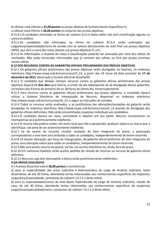 12
b) obtiver nota inferior a 21,00 pontos na prova objetiva de Conhecimentos Específicos P2;
c) obtiver nota inferior a 36,00 pontos no conjunto das provas objetivas.
8.11.4.1 O candidato eliminado na forma do subitem 8.11.4 deste edital não terá classificação alguma no
concurso público.
8.11.5 Os candidatos não eliminados na forma do subitem 8.11.4 serão ordenados por
cargo/área/especialidade/ramo de acordo com os valores decrescentes da nota final nas provas objetivas
(NPO), que será a soma das notas obtidas nas provas objetivas P1 eP2.
8.11.6 As informações a respeito de notas e classificações poderão ser acessadas por meio dos editais de
resultados. Não serão fornecidas informações que já constem dos editais ou fora dos prazos previstos
nesses editais.
8.12 DOS RECURSOS CONTRA OS GABARITOS OFICIAIS PRELIMINARES DAS PROVAS OBJETIVAS
8.12.1 Os gabaritos oficiais preliminares das provas objetivas serão divulgados na internet, no endereço
eletrônico http://www.cespe.unb.br/concursos/stf_13, a partir das 19 horas da data provável de 17 de
dezembro de 2013, observado o horário oficial de Brasília/DF.
8.12.2 O candidato que desejar interpor recursos contra os gabaritos oficiais preliminares das provas
objetivas disporá de dois dias para fazê-lo, a contar do dia subsequente ao da divulgação desses gabaritos,
no horário das 9 horas do primeiro dia às 18 horas do último dia, ininterruptamente.
8.12.3 Para recorrer contra os gabaritos oficiais preliminares das provas objetivas, o candidato deverá
utilizar o Sistema Eletrônico de Interposição de Recurso, disponível no endereço eletrônico
http://www.cespe.unb.br/concursos/stf_13, e seguir as instruções ali contidas.
8.12.4 Todos os recursos serão analisados, e as justificativas das alterações/anulações de gabarito serão
divulgadas no endereço eletrônico http://www.cespe.unb.br/concursos/stf_13 quando da divulgação dos
gabaritos oficiais definitivos. Não serão encaminhadas respostas individuais aos candidatos.
8.12.5 O candidato deverá ser claro, consistente e objetivo em seu pleito. Recurso inconsistente ou
intempestivo será preliminarmente indeferido.
8.12.6 O recurso não poderá conter, em outro local que não o apropriado, qualquer palavra ou marca que o
identifique, sob pena de ser preliminarmente indeferido.
8.12.7 Se do exame de recursos resultar anulação de item integrante de prova, a pontuação
correspondente a esse item será atribuída a todos os candidatos, independentemente de terem recorrido.
8.12.8 Se houver alteração, por força de impugnações, de gabarito oficial preliminar de item integrante de
prova, essa alteração valerá para todos os candidatos, independentemente de terem recorrido.
8.12.9 Não será aceito recurso via postal, via fax, via correio eletrônico ou, ainda, fora do prazo.
8.12.10 Em nenhuma hipótese serão aceitos pedidos de revisão de recursos ou recurso de gabarito oficial
definitivo.
8.12.11 Recursos cujo teor desrespeite a banca serão preliminarmente indeferidos.
9 DA PROVA DISCURSIVA
9.1 A prova discursiva valerá 30,00 pontos e consistirá de:
a) para as especialidades das áreas Judiciária e Administrativa do cargo de Analista Judiciário, texto
dissertativo, de até 30 linhas, abordando temas relacionados aos conhecimentos específicos do respectivo
cargo/área/especialidade, constantes do subitem 13.2.1.2 deste edital;
b) para as especialidades/ramos da área Apoio Especializado do cargo de Analista Judiciário, estudo de
caso, de até 30 linhas, abordando temas relacionados aos conhecimentos específicos do respectivo
cargo/área/especialidade/ramo, constantes do subitem 13.2.1.2 deste edital;
 