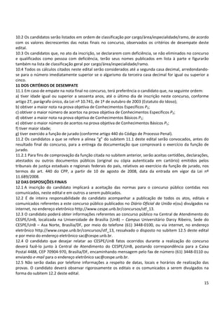 15
10.2 Os candidatos serão listados em ordem de classificação por cargo/área/especialidade/ramo, de acordo
com os valores decrescentes das notas finais no concurso, observados os critérios de desempate deste
edital.
10.3 Os candidatos que, no ato da inscrição, se declararem com deficiência, se não eliminados no concurso
e qualificados como pessoa com deficiência, terão seus nomes publicados em lista à parte e figurarão
também na lista de classificação geral por cargo/área/especialidade/ramo.
10.4 Todos os cálculos citados neste edital serão considerados até a segunda casa decimal, arredondando-
se para o número imediatamente superior se o algarismo da terceira casa decimal for igual ou superior a
cinco.
11 DOS CRITÉRIOS DE DESEMPATE
11.1 Em caso de empate na nota final no concurso, terá preferência o candidato que, na seguinte ordem:
a) tiver idade igual ou superior a sessenta anos, até o último dia de inscrição neste concurso, conforme
artigo 27, parágrafo único, da Lei nº 10.741, de 1º de outubro de 2003 (Estatuto do Idoso);
b) obtiver a maior nota na prova objetiva de Conhecimentos Específicos P2;
c) obtiver o maior número de acertos na prova objetiva de Conhecimentos Específicos P2;
d) obtiver a maior nota na prova objetiva de Conhecimentos Básicos P1;
e) obtiver o maior número de acertos na prova objetiva de Conhecimentos Básicos P1;
f) tiver maior idade;
g) tiver exercido a função de jurado (conforme artigo 440 do Código de Processo Penal).
11.2 Os candidatos a que se refere a alínea “g” do subitem 11.1 deste edital serão convocados, antes do
resultado final do concurso, para a entrega da documentação que comprovará o exercício da função de
jurado.
11.2.1 Para fins de comprovação da função citada no subitem anterior, serão aceitas certidões, declarações,
atestados ou outros documentos públicos (original ou cópia autenticada em cartório) emitidos pelos
tribunais de justiça estaduais e regionais federais do país, relativos ao exercício da função de jurado, nos
termos do art. 440 do CPP, a partir de 10 de agosto de 2008, data da entrada em vigor da Lei nº
11.689/2008.
12 DAS DISPOSIÇÕES FINAIS
12.1 A inscrição do candidato implicará a aceitação das normas para o concurso público contidas nos
comunicados, neste edital e em outros a serem publicados.
12.2 É de inteira responsabilidade do candidato acompanhar a publicação de todos os atos, editais e
comunicados referentes a este concurso público publicados no Diário Oficial da União e(ou) divulgados na
internet, no endereço eletrônico http://www.cespe.unb.br/concursos/stf_13.
12.3 O candidato poderá obter informações referentes ao concurso público na Central de Atendimento do
CESPE/UnB, localizada na Universidade de Brasília (UnB) – Campus Universitário Darcy Ribeiro, Sede do
CESPE/UnB – Asa Norte, Brasília/DF, por meio do telefone (61) 3448-0100, ou via internet, no endereço
eletrônico http://www.cespe.unb.br/concursos/stf_13, ressalvado o disposto no subitem 12.5 deste edital
e por meio do endereço eletrônico sac@cespe.unb.br.
12.4 O candidato que desejar relatar ao CESPE/UnB fatos ocorridos durante a realização do concurso
deverá fazê-lo junto à Central de Atendimento do CESPE/UnB, postando correspondência para a Caixa
Postal 4488, CEP 70904-970, Brasília/DF, encaminhando mensagem pelo fax de número (61) 3448-0110 ou
enviando e-mail para o endereço eletrônico sac@cespe.unb.br.
12.5 Não serão dadas por telefone informações a respeito de datas, locais e horários de realização das
provas. O candidato deverá observar rigorosamente os editais e os comunicados a serem divulgados na
forma do subitem 12.2 deste edital.
 