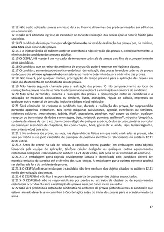 17
12.12 Não serão aplicadas provas em local, data ou horário diferentes dos predeterminados em edital ou
em comunicado.
12.13 Não será admitido ingresso de candidato no local de realização das provas após o horário fixado para
seu início.
12.14 O candidato deverá permanecer obrigatoriamente no local de realização das provas por, no mínimo,
uma hora após o início das provas.
12.14.1 A inobservância do subitem anterior acarretará a não correção das provas e, consequentemente, a
eliminação do candidato do concurso público.
12.15 O CESPE/UnB manterá um marcador de tempo em cada sala de provas para fins de acompanhamento
pelos candidatos.
12.16 O candidato que se retirar do ambiente de provas não poderá retornar em hipótese alguma.
12.17 O candidato somente poderá retirar-se do local de realização das provas levando o caderno de provas
no decurso dos últimos quinze minutos anteriores ao horário determinado para o término das provas.
12.18 Não haverá, por qualquer motivo, prorrogação do tempo previsto para a aplicação das provas em
razão do afastamento de candidato da sala de provas.
12.19 Não haverá segunda chamada para a realização das provas. O não comparecimento ao local de
realização das provas nos dias e horários determinados implicará a eliminação automática do candidato.
12.20 Não serão permitidas, durante a realização das provas, a comunicação entre os candidatos e a
utilização de máquinas calculadoras ou similares, livros, anotações, réguas de cálculo, impressos ou
qualquer outro material de consulta, inclusive códigos e(ou) legislação.
12.21 Será eliminado do concurso o candidato que, durante a realização das provas, for surpreendido
portando aparelhos eletrônicos, tais como: máquinas calculadoras, agendas eletrônicas ou similares,
telefones celulares, smartphones, tablets, iPod®, gravadores, pendrive, mp3 player ou similar, qualquer
receptor ou transmissor de dados e mensagens, bipe, notebook, palmtop, walkman®, máquina fotográfica,
controle de alarme de carro etc., bem como relógio de qualquer espécie, óculos escuros, protetor auricular
ou quaisquer acessórios de chapelaria, tais como chapéu, boné, gorro etc. e, ainda, lápis, lapiseira/grafite,
marca-texto e(ou) borracha.
12.21.1 No ambiente de provas, ou seja, nas dependências físicas em que serão realizadas as provas, não
será permitido o uso pelo candidato de quaisquer dispositivos eletrônicos relacionados no subitem 12.21
deste edital.
12.21.2 Antes de entrar na sala de provas, o candidato deverá guardar, em embalagem porta-objetos
fornecida pela equipe de aplicação, telefone celular desligado ou quaisquer outros equipamentos
eletrônicos desligados relacionados no subitem 12.21 deste edital, sob pena de ser eliminado do concurso.
12.21.2.1 A embalagem porta-objetos devidamente lacrada e identificada pelo candidato deverá ser
mantida embaixo da carteira até o término das suas provas. A embalagem porta-objetos somente poderá
ser deslacrada fora do ambiente de provas.
12.21.3 O CESPE/UnB recomenda que o candidato não leve nenhum dos objetos citados no subitem 12.21
no dia de realização das provas.
12.21.4 O CESPE/UnB não ficará responsável pela guarda de quaisquer dos objetos supracitados.
12.21.5 O CESPE/UnB não se responsabilizará por perdas ou extravios de objetos ou de equipamentos
eletrônicos ocorridos durante a realização das provas nem por danos neles causados.
12.22 Não será permitida a entrada de candidatos no ambiente de provas portando armas. O candidato que
estiver armado deverá se encaminhar à Coordenação antes do início das provas para o acautelamento da
arma.
 