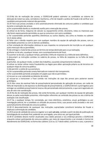 18
12.23 No dia de realização das provas, o CESPE/UnB poderá submeter os candidatos ao sistema de
detecção de metal nas salas, corredores e banheiros, a fim de impedir a prática de fraude e de verificar se o
candidato está portando material não permitido.
12.24 Terá suas provas anuladas e será automaticamente eliminado do concurso público o candidato que
durante a realização das provas:
a) for surpreendido dando ou recebendo auxílio para a execução das provas;
b) utilizar-se de livros, máquinas de calcular ou equipamento similar, dicionário, notas ou impressos que
não forem expressamente permitidos ou que se comunicar com outro candidato;
c) for surpreendido portando aparelhos eletrônicos ou outros objetos, tais como os listados no subitem
12.21 deste edital;
d) faltar com o devido respeito para com qualquer membro da equipe de aplicação das provas, com as
autoridades presentes ou com os demais candidatos;
e) fizer anotação de informações relativas às suas respostas no comprovante de inscrição ou em qualquer
outro meio que não os permitidos;
f) não entregar o material das provas ao término do tempo destinado para a sua realização;
g) afastar-se da sala, a qualquer tempo, sem o acompanhamento de fiscal;
h) ausentar-se da sala, a qualquer tempo, portando a folha de respostas ou a folha de texto definitivo;
i) descumprir as instruções contidas no caderno de provas, na folha de respostas ou na folha de texto
definitivo;
j) perturbar, de qualquer modo, a ordem dos trabalhos, causando comportamento indevido;
k) utilizar ou tentar utilizar meios fraudulentos ou ilegais para obter aprovação própria ou de terceiros em
qualquer etapa do concurso público;
l) não permitir a coleta de sua assinatura;
m) for surpreendido portando caneta fabricada em material não transparente;
n) for surpreendido portando anotações em papéis que não os permitidos;
o) recusar-se a ser submetido ao detector de metal;
p) recusar-se a transcrever a frase contida nas instruções da capa das provas para posterior exame
grafológico.
12.25 Nos casos de eventual falta de prova/material personalizado de aplicação de provas, em razão de
falha de impressão ou de equívoco na distribuição de prova/material, o CESPE/UnB tem a prerrogativa para
entregar ao candidato prova/material reserva não personalizado eletronicamente, o que será registrado em
atas de sala e de coordenação.
12.26 No dia de realização das provas, não serão fornecidas, por qualquer membro da equipe de aplicação
dessas ou pelas autoridades presentes, informações referentes ao conteúdo das provas ou aos critérios de
avaliação e de classificação.
12.27 Se, a qualquer tempo, for constatado, por meio eletrônico, estatístico, visual, grafológico ou por
investigação policial, ter o candidato se utilizado de processo ilícito, suas provas serão anuladas e ele será
automaticamente eliminado do concurso público.
12.28 O descumprimento de quaisquer das instruções supracitadas constituirá tentativa de fraude e
implicará a eliminação do candidato.
12.29 O prazo de validade do concurso esgotar-se-á após um ano, contado a partir da data de publicação da
homologação do resultado final, podendo ser prorrogado, uma única vez, por igual período.
12.30 O candidato deverá manter atualizados seus dados pessoais e seu endereço perante o CESPE/UnB
enquanto estiver participando do concurso público, por meio de requerimento a ser enviado à Central de
Atendimento do CESPE/UnB, na forma dos subitens 12.6 ou 12.7 deste edital, conforme o caso, e perante o
 