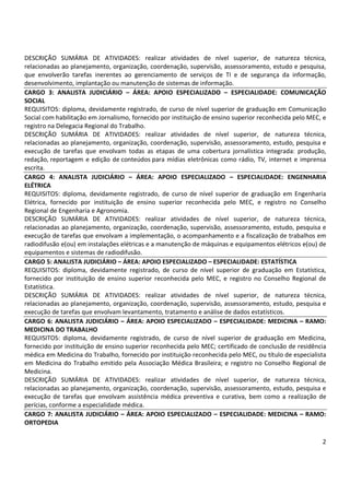 2
DESCRIÇÃO SUMÁRIA DE ATIVIDADES: realizar atividades de nível superior, de natureza técnica,
relacionadas ao planejamento, organização, coordenação, supervisão, assessoramento, estudo e pesquisa,
que envolverão tarefas inerentes ao gerenciamento de serviços de TI e de segurança da informação,
desenvolvimento, implantação ou manutenção de sistemas de informação.
CARGO 3: ANALISTA JUDICIÁRIO – ÁREA: APOIO ESPECIALIZADO – ESPECIALIDADE: COMUNICAÇÃO
SOCIAL
REQUISITOS: diploma, devidamente registrado, de curso de nível superior de graduação em Comunicação
Social com habilitação em Jornalismo, fornecido por instituição de ensino superior reconhecida pelo MEC, e
registro na Delegacia Regional do Trabalho.
DESCRIÇÃO SUMÁRIA DE ATIVIDADES: realizar atividades de nível superior, de natureza técnica,
relacionadas ao planejamento, organização, coordenação, supervisão, assessoramento, estudo, pesquisa e
execução de tarefas que envolvam todas as etapas de uma cobertura jornalística integrada: produção,
redação, reportagem e edição de conteúdos para mídias eletrônicas como rádio, TV, internet e imprensa
escrita.
CARGO 4: ANALISTA JUDICIÁRIO – ÁREA: APOIO ESPECIALIZADO – ESPECIALIDADE: ENGENHARIA
ELÉTRICA
REQUISITOS: diploma, devidamente registrado, de curso de nível superior de graduação em Engenharia
Elétrica, fornecido por instituição de ensino superior reconhecida pelo MEC, e registro no Conselho
Regional de Engenharia e Agronomia.
DESCRIÇÃO SUMÁRIA DE ATIVIDADES: realizar atividades de nível superior, de natureza técnica,
relacionadas ao planejamento, organização, coordenação, supervisão, assessoramento, estudo, pesquisa e
execução de tarefas que envolvam a implementação, o acompanhamento e a fiscalização de trabalhos em
radiodifusão e(ou) em instalações elétricas e a manutenção de máquinas e equipamentos elétricos e(ou) de
equipamentos e sistemas de radiodifusão.
CARGO 5: ANALISTA JUDICIÁRIO – ÁREA: APOIO ESPECIALIZADO – ESPECIALIDADE: ESTATÍSTICA
REQUISITOS: diploma, devidamente registrado, de curso de nível superior de graduação em Estatística,
fornecido por instituição de ensino superior reconhecida pelo MEC, e registro no Conselho Regional de
Estatística.
DESCRIÇÃO SUMÁRIA DE ATIVIDADES: realizar atividades de nível superior, de natureza técnica,
relacionadas ao planejamento, organização, coordenação, supervisão, assessoramento, estudo, pesquisa e
execução de tarefas que envolvam levantamento, tratamento e análise de dados estatísticos.
CARGO 6: ANALISTA JUDICIÁRIO – ÁREA: APOIO ESPECIALIZADO – ESPECIALIDADE: MEDICINA – RAMO:
MEDICINA DO TRABALHO
REQUISITOS: diploma, devidamente registrado, de curso de nível superior de graduação em Medicina,
fornecido por instituição de ensino superior reconhecida pelo MEC; certificado de conclusão de residência
médica em Medicina do Trabalho, fornecido por instituição reconhecida pelo MEC, ou título de especialista
em Medicina do Trabalho emitido pela Associação Médica Brasileira; e registro no Conselho Regional de
Medicina.
DESCRIÇÃO SUMÁRIA DE ATIVIDADES: realizar atividades de nível superior, de natureza técnica,
relacionadas ao planejamento, organização, coordenação, supervisão, assessoramento, estudo, pesquisa e
execução de tarefas que envolvam assistência médica preventiva e curativa, bem como a realização de
perícias, conforme a especialidade médica.
CARGO 7: ANALISTA JUDICIÁRIO – ÁREA: APOIO ESPECIALIZADO – ESPECIALIDADE: MEDICINA – RAMO:
ORTOPEDIA
 