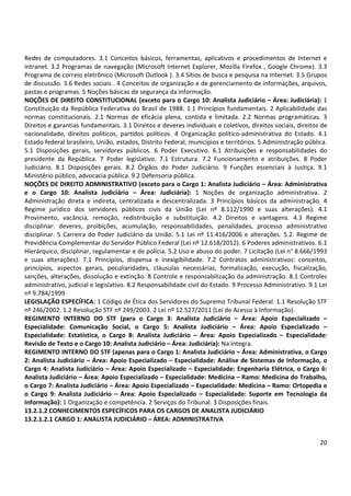20
Redes de computadores. 3.1 Conceitos básicos, ferramentas, aplicativos e procedimentos de Internet e
intranet. 3.2 Programas de navegação (Microsoft Internet Explorer, Mozilla Firefox , Google Chrome). 3.3
Programa de correio eletrônico (Microsoft Outlook ). 3.4 Sítios de busca e pesquisa na Internet. 3.5 Grupos
de discussão. 3.6 Redes sociais . 4 Conceitos de organização e de gerenciamento de informações, arquivos,
pastas e programas. 5 Noções básicas de segurança da informação.
NOÇÕES DE DIREITO CONSTITUCIONAL (exceto para o Cargo 10: Analista Judiciário – Área: Judiciária): 1
Constituição da República Federativa do Brasil de 1988. 1.1 Princípios fundamentais. 2 Aplicabilidade das
normas constitucionais. 2.1 Normas de eficácia plena, contida e limitada. 2.2 Normas programáticas. 3
Direitos e garantias fundamentais. 3.1 Direitos e deveres individuais e coletivos, direitos sociais, direitos de
nacionalidade, direitos políticos, partidos políticos. 4 Organização político-administrativa do Estado. 4.1
Estado federal brasileiro, União, estados, Distrito Federal, municípios e territórios. 5 Administração pública.
5.1 Disposições gerais, servidores públicos. 6 Poder Executivo. 6.1 Atribuições e responsabilidades do
presidente da República. 7 Poder legislativo. 7.1 Estrutura. 7.2 Funcionamento e atribuições. 8 Poder
Judiciário. 8.1 Disposições gerais. 8.2 Órgãos do Poder Judiciário. 9 Funções essenciais à Justiça. 9.1
Ministério público, advocacia pública. 9.2 Defensoria pública.
NOÇÕES DE DIREITO ADMINISTRATIVO (exceto para o Cargo 1: Analista Judiciário – Área: Administrativa
e o Cargo 10: Analista Judiciário – Área: Judiciária): 1 Noções de organização administrativa. 2
Administração direta e indireta, centralizada e descentralizada. 3 Princípios básicos da administração. 4
Regime jurídico dos servidores públicos civis da União (Lei nº 8.112/1990 e suas alterações). 4.1
Provimento, vacância, remoção, redistribuição e substituição. 4.2 Direitos e vantagens. 4.3 Regime
disciplinar: deveres, proibições, acumulação, responsabilidades, penalidades, processo administrativo
disciplinar. 5 Carreira do Poder Judiciário da União. 5.1 Lei nº 11.416/2006 e alterações. 5.2. Regime de
Previdência Complementar do Servidor Público Federal (Lei nº 12.618/2012). 6 Poderes administrativos. 6.1
Hierárquico, disciplinar, regulamentar e de polícia. 5.2 Uso e abuso do poder. 7 Licitação (Lei n° 8.666/1993
e suas alterações). 7.1 Princípios, dispensa e inexigibilidade. 7.2 Contratos administrativos: conceitos,
princípios, aspectos gerais, peculiaridades, cláusulas necessárias, formalização, execução, fiscalização,
sanções, alterações, dissolução e extinção. 8 Controle e responsabilização da administração. 8.1 Controles
administrativo, judicial e legislativo. 8.2 Responsabilidade civil do Estado. 9 Processo Administrativo. 9.1 Lei
nº 9.784/1999
LEGISLAÇÃO ESPECÍFICA: 1 Código de Ética dos Servidores do Supremo Tribunal Federal. 1.1 Resolução STF
nº 246/2002. 1.2 Resolução STF nº 249/2003. 2 Lei nº 12.527/2011 (Lei de Acesso à Informação).
REGIMENTO INTERNO DO STF (para o Cargo 3: Analista Judiciário – Área: Apoio Especializado –
Especialidade: Comunicação Social, o Cargo 5: Analista Judiciário – Área: Apoio Especializado –
Especialidade: Estatística, o Cargo 8: Analista Judiciário – Área: Apoio Especializado – Especialidade:
Revisão de Texto e o Cargo 10: Analista Judiciário – Área: Judiciária): Na íntegra.
REGIMENTO INTERNO DO STF (apenas para o Cargo 1: Analista Judiciário – Área: Administrativa, o Cargo
2: Analista Judiciário – Área: Apoio Especializado – Especialidade: Análise de Sistemas de Informação, o
Cargo 4: Analista Judiciário – Área: Apoio Especializado – Especialidade: Engenharia Elétrica, o Cargo 6:
Analista Judiciário – Área: Apoio Especializado – Especialidade: Medicina – Ramo: Medicina do Trabalho,
o Cargo 7: Analista Judiciário – Área: Apoio Especializado – Especialidade: Medicina – Ramo: Ortopedia e
o Cargo 9: Analista Judiciário – Área: Apoio Especializado – Especialidade: Suporte em Tecnologia da
Informação): 1 Organização e competência. 2 Serviços do Tribunal. 3 Disposições finais.
13.2.1.2 CONHECIMENTOS ESPECÍFICOS PARA OS CARGOS DE ANALISTA JUDICIÁRIO
13.2.1.2.1 CARGO 1: ANALISTA JUDICIÁRIO – ÁREA: ADMINISTRATIVA
 