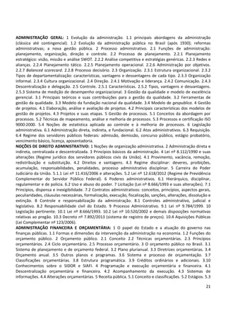 21
ADMINISTRAÇÃO GERAL: 1 Evolução da administração. 1.1 principais abordagens da administração
(clássica até contingencial). 1.2 Evolução da administração pública no Brasil (após 1930); reformas
administrativas; a nova gestão pública. 2 Processo administrativo. 2.1 Funções de administração:
planejamento, organização, direção e controle. 2.2 Processo de planejamento. 2.2.1 Planejamento
estratégico: visão, missão e análise SWOT. 2.2.2 Análise competitiva e estratégias genéricas. 2.2.3 Redes e
alianças. 2.2.4 Planejamento tático. 2.2.5 Planejamento operacional. 2.2.6 Administração por objetivos.
2.2.7 Balanced scorecard. 2.2.8 Processo decisório. 2.3 Organização. 2.3.1 Estrutura organizacional. 2.3.2
Tipos de departamentalização: características, vantagens e desvantagens de cada tipo. 2.3.3 Organização
informal. 2.3.4 Cultura organizacional. 2.4 Direção. 2.4.1 Motivação e liderança. 2.4.2 Comunicação. 2.4.3
Descentralização e delegação. 2.5 Controle. 2.5.1 Características. 2.5.2 Tipos, vantagens e desvantagens.
2.5.3 Sistema de medição de desempenho organizacional. 3 Gestão da qualidade e modelo de excelência
gerencial. 3.1 Principais teóricos e suas contribuições para a gestão da qualidade. 3.2 Ferramentas de
gestão da qualidade. 3.3 Modelo da fundação nacional da qualidade. 3.4 Modelo de gespublica. 4 Gestão
de projetos. 4.1 Elaboração, análise e avaliação de projetos. 4.2 Principais características dos modelos de
gestão de projetos. 4.3 Projetos e suas etapas. 5 Gestão de processos. 5.1 Conceitos da abordagem por
processos. 5.2 Técnicas de mapeamento, análise e melhoria de processos. 5.3 Processos e certificação ISO
9000:2000. 5.4 Noções de estatística aplicada ao controle e à melhoria de processos. 6 Legislação
administrativa. 6.1 Administração direta, indireta, e fundacional. 6.2 Atos administrativos. 6.3 Requisição.
6.4 Regime dos servidores públicos federais: admissão, demissão, concurso público, estágio probatório,
vencimento básico, licença, aposentadoria.
NOÇÕES DE DIREITO ADMINISTRATIVO: 1 Noções de organização administrativa. 2 Administração direta e
indireta, centralizada e descentralizada. 3 Princípios básicos da administração. 4 Lei nº 8.112/1990 e suas
alterações (Regime jurídico dos servidores públicos civis da União). 4.1 Provimento, vacância, remoção,
redistribuição e substituição. 4.2 Direitos e vantagens. 4.3 Regime disciplinar: deveres, proibições,
acumulação, responsabilidades, penalidades, processo administrativo disciplinar. 5 Carreira do Poder
Judiciário da União. 5.1.1 Lei nº 11.416/2006 e alterações. 5.2 Lei nº 12.618/2012 (Regime de Previdência
Complementar do Servidor Público Federal). 6 Poderes administrativos. 6.1 Hierárquico, disciplinar,
regulamentar e de polícia. 6.2 Uso e abuso do poder. 7 Licitação (Lei nº 8.666/1993 e suas alterações). 7.1
Princípios, dispensa e inexigibilidade. 7.2 Contratos administrativos: conceitos, princípios, aspectos gerais,
peculiaridades, cláusulas necessárias, formalização, execução, fiscalização, sanções, alterações, dissolução e
extinção. 8 Controle e responsabilização da administração. 8.1 Controles administrativo, judicial e
legislativo. 8.2 Responsabilidade civil do Estado. 9 Processo Administrativo. 9.1 Lei nº 9.784/1999. 10
Legislação pertinente. 10.1 Lei nº 8.666/1993. 10.2 Lei nº 10.520/2002 e demais disposições normativas
relativas ao pregão. 10.3 Decreto nº 7.892/2013 (sistema de registro de preços). 10.4 Aquisições Públicas
(Lei Complementar nº 123/2006).
ADMINISTRAÇÃO FINANCEIRA E ORÇAMENTÁRIA: 1 O papel do Estado e a atuação do governo nas
finanças públicas. 1.1 Formas e dimensões da intervenção da administração na economia. 1.2 Funções do
orçamento público. 2 Orçamento público. 2.1 Conceito 2.2 Técnicas orçamentárias. 2.3 Princípios
orçamentários. 2.4 Ciclo orçamentário. 2.5 Processo orçamentário. 3 O orçamento público no Brasil. 3.1
Sistema de planejamento e de orçamento federal. 3.2 Plano plurianual. 3.3 Diretrizes orçamentárias. 3.4
Orçamento anual. 3.5 Outros planos e programas. 3.6 Sistema e processo de orçamentação. 3.7
Classificações orçamentárias. 3.8 Estrutura programática. 3.9 Créditos ordinários e adicionais. 3.10
Conhecimentos sobre o SIDOR e SIAFI. 4 Programação e execução orçamentária e financeira. 4.1
Descentralização orçamentária e financeira. 4.2 Acompanhamento da execução. 4.3 Sistemas de
informações. 4.4 Alterações orçamentárias. 5 Receita pública. 5.1 Conceito e classificações. 5.2 Estágios. 5.3
 