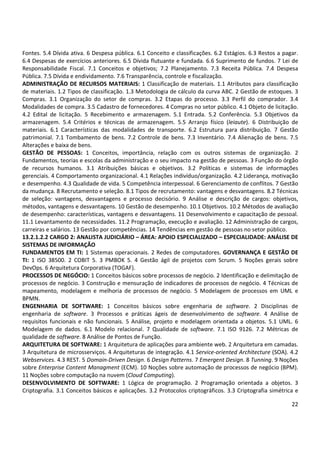22
Fontes. 5.4 Dívida ativa. 6 Despesa pública. 6.1 Conceito e classificações. 6.2 Estágios. 6.3 Restos a pagar.
6.4 Despesas de exercícios anteriores. 6.5 Dívida flutuante e fundada. 6.6 Suprimento de fundos. 7 Lei de
Responsabilidade Fiscal. 7.1 Conceitos e objetivos; 7.2 Planejamento. 7.3 Receita Pública. 7.4 Despesa
Pública. 7.5 Dívida e endividamento. 7.6 Transparência, controle e fiscalização.
ADMINISTRAÇÃO DE RECURSOS MATERIAIS: 1 Classificação de materiais. 1.1 Atributos para classificação
de materiais. 1.2 Tipos de classificação. 1.3 Metodologia de cálculo da curva ABC. 2 Gestão de estoques. 3
Compras. 3.1 Organização do setor de compras. 3.2 Etapas do processo. 3.3 Perfil do comprador. 3.4
Modalidades de compra. 3.5 Cadastro de fornecedores. 4 Compras no setor público. 4.1 Objeto de licitação.
4.2 Edital de licitação. 5 Recebimento e armazenagem. 5.1 Entrada. 5.2 Conferência. 5.3 Objetivos da
armazenagem. 5.4 Critérios e técnicas de armazenagem. 5.5 Arranjo físico (leiaute). 6 Distribuição de
materiais. 6.1 Características das modalidades de transporte. 6.2 Estrutura para distribuição. 7 Gestão
patrimonial. 7.1 Tombamento de bens. 7.2 Controle de bens. 7.3 Inventário. 7.4 Alienação de bens. 7.5
Alterações e baixa de bens.
GESTÃO DE PESSOAS: 1 Conceitos, importância, relação com os outros sistemas de organização. 2
Fundamentos, teorias e escolas da administração e o seu impacto na gestão de pessoas. 3 Função do órgão
de recursos humanos. 3.1 Atribuições básicas e objetivos. 3.2 Políticas e sistemas de informações
gerenciais. 4 Comportamento organizacional. 4.1 Relações indivíduo/organização. 4.2 Liderança, motivação
e desempenho. 4.3 Qualidade de vida. 5 Competência interpessoal. 6 Gerenciamento de conflitos. 7 Gestão
da mudança. 8 Recrutamento e seleção. 8.1 Tipos de recrutamento: vantagens e desvantagens. 8.2 Técnicas
de seleção: vantagens, desvantagens e processo decisório. 9 Análise e descrição de cargos: objetivos,
métodos, vantagens e desvantagens. 10 Gestão de desempenho. 10.1 Objetivos. 10.2 Métodos de avaliação
de desempenho: características, vantagens e desvantagens. 11 Desenvolvimento e capacitação de pessoal.
11.1 Levantamento de necessidades. 11.2 Programação, execução e avaliação. 12 Administração de cargos,
carreiras e salários. 13 Gestão por competências. 14 Tendências em gestão de pessoas no setor público.
13.2.1.2.2 CARGO 2: ANALISTA JUDICIÁRIO – ÁREA: APOIO ESPECIALIZADO – ESPECIALIDADE: ANÁLISE DE
SISTEMAS DE INFORMAÇÃO
FUNDAMENTOS EM TI: 1 Sistemas operacionais. 2 Redes de computadores. GOVERNANÇA E GESTÃO DE
TI: 1 ISO 38500. 2 COBIT 5. 3 PMBOK 5. 4 Gestão ágil de projetos com Scrum. 5 Noções gerais sobre
DevOps. 6 Arquitetura Corporativa (TOGAF).
PROCESSOS DE NEGÓCIO: 1 Conceitos básicos sobre processos de negócio. 2 Identificação e delimitação de
processos de negócio. 3 Construção e mensuração de indicadores de processos de negócio. 4 Técnicas de
mapeamento, modelagem e melhoria de processos de negócio. 5 Modelagem de processos em UML e
BPMN.
ENGENHARIA DE SOFTWARE: 1 Conceitos básicos sobre engenharia de software. 2 Disciplinas de
engenharia de software. 3 Processos e práticas ágeis de desenvolvimento de software. 4 Análise de
requisitos funcionais e não funcionais. 5 Análise, projeto e modelagem orientada a objetos. 5.1 UML. 6
Modelagem de dados. 6.1 Modelo relacional. 7 Qualidade de software. 7.1 ISO 9126. 7.2 Métricas de
qualidade de software. 8 Análise de Pontos de Função.
ARQUITETURA DE SOFTWARE: 1 Arquitetura de aplicações para ambiente web. 2 Arquitetura em camadas.
3 Arquitetura de microsserviços. 4 Arquiteturas de integração. 4.1 Service-oriented Architecture (SOA). 4.2
Webservices. 4.3 REST. 5 Domain-Driven Design. 6 Design Patterns. 7 Emergent Design. 8 Tunning. 9 Noções
sobre Enterprise Content Managment (ECM). 10 Noções sobre automação de processos de negócio (BPM).
11 Noções sobre computação na nuvem (Cloud Computing).
DESENVOLVIMENTO DE SOFTWARE: 1 Lógica de programação. 2 Programação orientada a objetos. 3
Criptografia. 3.1 Conceitos básicos e aplicações. 3.2 Protocolos criptográficos. 3.3 Criptografia simétrica e
 