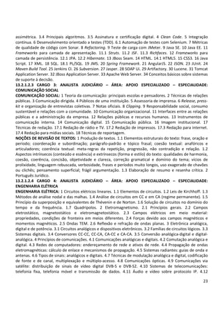 23
assimétrica. 3.4 Principais algoritmos. 3.5 Assinatura e certificação digital. 4 Clean Code. 5 Integração
contínua. 6 Desenvolvimento orientado a testes (TDD). 6.1 Automação de testes com Selenium. 7 Métricas
de qualidade de código com Sonar. 8 Refactoring. 9 Teste de carga com JMeter. 9 Java SE. 10 Java EE. 11
Frameworks para camada de apresentação. 11.1 Struts. 11.2 JSF. 11.3 Richfaces. 12 Frameworks para
camada de persistência. 12.1 JPA. 12.2 Hibernate. 13 JBoss Seam. 14 HTML. 14.1 HTML5. 15 CSS3. 16 Java
Script. 17 XML. 18 SQL. 18.1 PL/SQL. 19 JMS. 20 Spring Framework. 21 AngularJS. 22 JSON. 23 JUnit. 24
Maven Build Tool. 25 Jenkins CI. 26 Subversion. 27 Jasper. 28 SOAP Ui. 29 Artifactory. 30 Lucene. 31 Tomcat
Application Server. 32 JBoss Application Server. 33 Apache Web Server. 34 Conceitos básicos sobre sistemas
de suporte à decisão.
13.2.1.2.3 CARGO 3: ANALISTA JUDICIÁRIO – ÁREA: APOIO ESPECIALIZADO – ESPECIALIDADE:
COMUNICAÇÃO SOCIAL
COMUNICAÇÃO SOCIAL: 1 Teoria da comunicação: principais escolas e pensadores. 2 Técnicas de relações
públicas. 3 Comunicação dirigida. 4 Públicos de uma instituição. 5 Assessoria de imprensa. 6 Release, press-
kit e organização de entrevistas coletivas. 7 Notas oficiais. 8 Clipping. 9 Responsabilidade social, consumo
sustentável e relações com a comunidade. 10 Comunicação organizacional. 11 Interfaces entre as relações
públicas e a administração da empresa. 12 Relações públicas e recursos humanos. 13 Instrumentos de
comunicação interna. 14 Comunicação digital. 15 Comunicação pública. 16 Imagem institucional. 17
Técnicas de redação. 17.1 Redação de rádio e TV. 17.2 Redação de impressos. 17.3 Redação para internet.
17.4 Redação para mídias sociais. 18 Técnicas de reportagem.
NOÇÕES DE REVISÃO DE TEXTOS: 1 Produção de textos. 1.1 Elementos estruturais do texto: frase, oração e
período; coordenação e subordinação; parágrafo-padrão e tópico frasal; coesão textual: anafóricos e
articuladores; coerência textual: meta-regras da repetição, progressão, não contradição e relação. 1.2
Aspectos intrínsecos (conteúdo e essência) e extrínsecos (forma e estilo) do texto: qualidades de harmonia,
coesão, coerência, concisão, objetividade e clareza, correção gramatical e domínio do tema; vícios de
prolixidade, linguagem rebuscada, verbosidade, frases e períodos muito longos, uso exagerado de chavões
ou clichês; pensamento superficial; frágil argumentação. 1.3 Elaboração de resumo e resenha crítica. 2
Português Jurídico.
13.2.1.2.4 CARGO 4: ANALISTA JUDICIÁRIO – ÁREA: APOIO ESPECIALIZADO – ESPECIALIDADE:
ENGENHARIA ELÉTRICA
ENGENHARIA ELÉTRICA: 1 Circuitos elétricos lineares. 1.1 Elementos de circuitos. 1.2 Leis de Kirchhoff. 1.3
Métodos de análise nodal e das malhas. 1.4 Análise de circuitos em CC e em CA (regime permanente). 1.5
Princípio da superposição e equivalentes de Thévenin e de Norton. 1.6 Solução de circuitos no domínio do
tempo e da frequência. 1.7 Quadripolos. 2 Eletromagnetismo. 2.1 Princípios gerais. 2.2 Campos
eletrostático, magnetostático e eletromagnetostático. 2.3 Campos elétricos em meio material:
propriedades, condições de fronteira em meios diferentes. 2.4 Forças devido aos campos magnéticos e
momentos magnéticos. 2.5 Ondas TEM. 2.6 Reflexão e refração de ondas planas. 3 Eletrônica analógica,
digital e de potência. 3.1 Circuitos analógicos e dispositivos eletrônicos. 3.2 Famílias de circuitos lógicos. 3.3
Sistemas digitais. 3.4 Conversores CC-CC, CC-CA, CA-CC e CA-CA. 3.5 Conversão analógica-digital e digital-
analógica. 4 Princípios de comunicações. 4.1 Comunicações analógicas e digitais. 4.2 Comutação analógica e
digital. 4.3 Redes de computadores: endereçamento de rede e ativos de rede. 4.4 Propagação de ondas
eletromagnéticas: cálculo de enlace e mecanismos de propagação. 4.5 Sistemas radiantes: guias de onda e
antenas. 4.6 Tipos de sinais: analógicos e digitais. 4.7 Técnicas de modulação analógica e digital, codificação
de fonte e de canal, multiplexação e múltiplo-acesso. 4.8 Comunicações ópticas. 4.9 Comunicações via
satélite: distribuição de sinais de vídeo digital DVB-S e DVB-S2. 4.10 Sistemas de telecomunicações:
telefonia fixa, telefonia móvel e transmissão de dados. 4.11 Áudio e vídeo sobre protocolo IP. 4.12
 