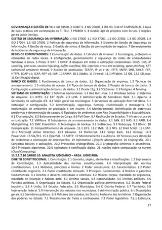 27
GOVERNANÇA E GESTÃO DE TI: 1 ISO 38500. 2 COBIT 5. 3 ISO 20000. 4 ITIL V3. 5 IN nº 4 MPOG/SLTI. 6 Guia
de boas práticas em contratação de TI TCU. 7 PMBOK 5. 8 Gestão ágil de projetos com Scrum. 9 Noções
gerais sobre DevOps.
GESTÃO DE SEGURANÇA DA INFORMAÇÃO: 1 ISO 27000. 1.1 ISO 27001. 1.2 ISO 27002. 1.3 ISO 27003. 1.4
ISO 27004. 1.5 ISO 27005. 2 Políticas de segurança da informação. 3 Sistema de Gestão de Segurança da
Informação. 4 Gestão de riscos. 5 Gestão de ativos. 6 Gestão de continuidade de negócio. 7 Gerenciamento
de incidentes de segurança da informação.
REDES DE COMPUTADORES: 1 Comunicação de dados. 2 Estrutura da internet. 3 Tecnologias, protocolos e
elementos de redes locais. 4 Configuração, gerenciamento e segurança de redes de computadores
Windows e Linux. 5 Proxy. 6 NAT. 7 DHCP. 8 Ataques em redes e aplicações corporativas: DDoS, DoS, IP
spoofing, port scan, session hijacking, buffer overflow, SQL Injection, cross-site scripting, spear phishing, APT
(advanced persistent threat). 9 Análise de protocolos: TCP/IP, IP v4 e v6, HTTP, SMTP, DNS, DHCP, FTP,
HTTPS, LDAP v.3, ICAP, NTP v4, EAP. 10 SNMP. 10.1 Zabbix. 11 Firewall. 11.1 IPTables. 12 IDS. 12.1 SELinux.
13 Certificação digital.
BANCO DE DADOS: 1 Fundamentos de banco de dados. 1.1 Organização de arquivos. 1.2 Técnicas de
armazenamento. 1.3 métodos de acesso. 1.4 Tipos de bancos de dados. 2 Projeto de bancos de dados. 3
Configuração e administração de banco de dados. 3.1 Oracle 11g. 3.2 SQLServer. 3.3 Postgres. 4 Tunning.
SISTEMAS DE COMPUTAÇÃO: 1 Sistemas operacionais. 1.1 Red Hat Linux. 1.2 Windows Server. 2 Sistemas
de Arquivos. 2.1 NTFS. 2.2 EXT 2/3/4. 2.3 LVM. 3 Administração de Servidores Web. 3.1 Apache. 4
Servidores de aplicação JEE. 4.1 Visão geral das tecnologias. 5 Servidores de aplicação Red Hat JBoss. 5.1
Instalação e configuração. 5.2 Administração, segurança, tunning, clusterização e mensageria. 5.3
Implantação de ambientes de produção e em nuvem. 5.4 Monitoramento, identificação de potenciais
problemas e determinação de causas. 6 Tipologias de ambientes com Alta Disponibilidade e Escalabilidade.
6.1 Clusterização. 6.2 Balanceamento de Carga. 6.3 Fail Over. 6.4 Replicação de Estados. 7 Infraestrutura de
virtualização. 7.1 VMWare. 8 Subsistemas de armazenamento de dados. 8.1 SAN. 8.2 NAS. 8.3 RAID. 8.4
Multipathing. 8.5 EMC PowerPath. 9 Tecnologias de backup. 9.1 Netbackup. 9.2 Robocopy. 9.3 RSync. 10
Deduplicação. 11 Compartilhamento de arquivos. 11.1 CIFS. 11.2 SMB. 11.3 NFS. 12 Shell Script. 13 LDAP.
13.1 Microsoft Active Directory. 13.2 Likewise. 14 Shellscript. 14.1 Script Bash. 14.2 Groovy. 14.3
Powershell. 15 SSL/TLS. 15.1 OpenSSL. 16 SMTP. 17 Monitoramento e auditoria. 18 Técnicas para detecção
de problemas e otimização de desempenho. 19 Information Lifecycle Management. 20 Criptografia. 20.1
Conceitos básicos e aplicações. 20.2 Protocolos criptográficos. 20.3 Criptografia simétrica e assimétrica.
20.4 Principais algoritmos. 20.5 Assinatura e certificação digital. 21 Noções sobre computação na nuvem
(Cloud Computing).
13.2.1.2.10 CARGO 10: ANALISTA JUDICIÁRIO – ÁREA: JUDICIÁRIA
DIREITO CONSTITUCIONAL: 1 Constituição. 1.1 Conceito, objeto, elementos e classificações. 1.2 Supremacia
da Constituição. 1.3 Aplicabilidade das normas constitucionais. 1.4 Interpretação das normas
constitucionais. 1.4.1 Métodos, princípios e limites. 2 Poder constituinte. 2.1 Características. 2.2 Poder
constituinte originário. 2.3 Poder constituinte derivado. 3 Princípios fundamentais. 4 Direitos e garantias
fundamentais. 4.1 Direitos e deveres individuais e coletivos. 4.2 Habeas corpus, mandado de segurança,
mandado de injunção e habeas data. 4.3 Direitos sociais. 4.4 Nacionalidade. 4.5 Direitos políticos. 4.6
Partidos políticos. 5 Organização do Estado. 5.1 Organização político-administrativa. 5.2 Estado federal
brasileiro. 5.3 A União. 5.4 Estados federados. 5.5 Municípios. 5.6 O Distrito Federal. 5.7 Territórios 5.8
Intervenção federal. 5.9 Intervenção dos estados nos municípios. 6 Administração pública. 6.1 Disposições
gerais. 6.2 Servidores públicos. 6.3 Militares dos estados, do Distrito Federal e dos territórios. 7 Organização
dos poderes no Estado. 7.1 Mecanismos de freios e contrapesos. 7.2 Poder legislativo. 7.2.1 Estrutura,
 