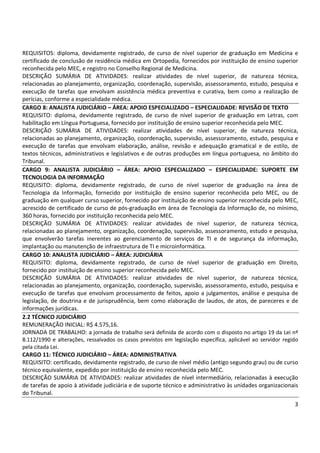 3
REQUISITOS: diploma, devidamente registrado, de curso de nível superior de graduação em Medicina e
certificado de conclusão de residência médica em Ortopedia, fornecidos por instituição de ensino superior
reconhecida pelo MEC, e registro no Conselho Regional de Medicina.
DESCRIÇÃO SUMÁRIA DE ATIVIDADES: realizar atividades de nível superior, de natureza técnica,
relacionadas ao planejamento, organização, coordenação, supervisão, assessoramento, estudo, pesquisa e
execução de tarefas que envolvam assistência médica preventiva e curativa, bem como a realização de
perícias, conforme a especialidade médica.
CARGO 8: ANALISTA JUDICIÁRIO – ÁREA: APOIO ESPECIALIZADO – ESPECIALIDADE: REVISÃO DE TEXTO
REQUISITO: diploma, devidamente registrado, de curso de nível superior de graduação em Letras, com
habilitação em Língua Portuguesa, fornecido por instituição de ensino superior reconhecida pelo MEC.
DESCRIÇÃO SUMÁRIA DE ATIVIDADES: realizar atividades de nível superior, de natureza técnica,
relacionadas ao planejamento, organização, coordenação, supervisão, assessoramento, estudo, pesquisa e
execução de tarefas que envolvam elaboração, análise, revisão e adequação gramatical e de estilo, de
textos técnicos, administrativos e legislativos e de outras produções em língua portuguesa, no âmbito do
Tribunal.
CARGO 9: ANALISTA JUDICIÁRIO – ÁREA: APOIO ESPECIALIZADO – ESPECIALIDADE: SUPORTE EM
TECNOLOGIA DA INFORMAÇÃO
REQUISITO: diploma, devidamente registrado, de curso de nível superior de graduação na área de
Tecnologia da Informação, fornecido por instituição de ensino superior reconhecida pelo MEC, ou de
graduação em qualquer curso superior, fornecido por instituição de ensino superior reconhecida pelo MEC,
acrescido de certificado de curso de pós-graduação em área de Tecnologia da Informação de, no mínimo,
360 horas, fornecido por instituição reconhecida pelo MEC.
DESCRIÇÃO SUMÁRIA DE ATIVIDADES: realizar atividades de nível superior, de natureza técnica,
relacionadas ao planejamento, organização, coordenação, supervisão, assessoramento, estudo e pesquisa,
que envolverão tarefas inerentes ao gerenciamento de serviços de TI e de segurança da informação,
implantação ou manutenção de infraestrutura de TI e microinformática.
CARGO 10: ANALISTA JUDICIÁRIO – ÁREA: JUDICIÁRIA
REQUISITO: diploma, devidamente registrado, de curso de nível superior de graduação em Direito,
fornecido por instituição de ensino superior reconhecida pelo MEC.
DESCRIÇÃO SUMÁRIA DE ATIVIDADES: realizar atividades de nível superior, de natureza técnica,
relacionadas ao planejamento, organização, coordenação, supervisão, assessoramento, estudo, pesquisa e
execução de tarefas que envolvam processamento de feitos, apoio a julgamentos, análise e pesquisa de
legislação, de doutrina e de jurisprudência, bem como elaboração de laudos, de atos, de pareceres e de
informações jurídicas.
2.2 TÉCNICO JUDICIÁRIO
REMUNERAÇÃO INICIAL: R$ 4.575,16.
JORNADA DE TRABALHO: a jornada de trabalho será definida de acordo com o disposto no artigo 19 da Lei nº
8.112/1990 e alterações, ressalvados os casos previstos em legislação específica, aplicável ao servidor regido
pela citada Lei.
CARGO 11: TÉCNICO JUDICIÁRIO – ÁREA: ADMINISTRATIVA
REQUISITO: certificado, devidamente registrado, de curso de nível médio (antigo segundo grau) ou de curso
técnico equivalente, expedido por instituição de ensino reconhecida pelo MEC.
DESCRIÇÃO SUMÁRIA DE ATIVIDADES: realizar atividades de nível intermediário, relacionadas à execução
de tarefas de apoio à atividade judiciária e de suporte técnico e administrativo às unidades organizacionais
do Tribunal.
 