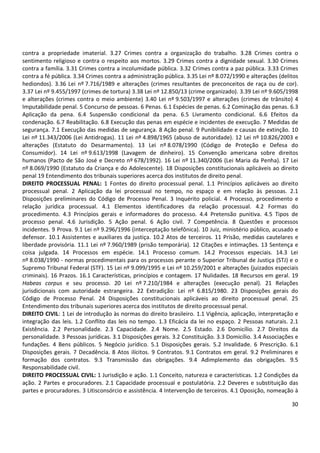 30
contra a propriedade imaterial. 3.27 Crimes contra a organização do trabalho. 3.28 Crimes contra o
sentimento religioso e contra o respeito aos mortos. 3.29 Crimes contra a dignidade sexual. 3.30 Crimes
contra a família. 3.31 Crimes contra a incolumidade pública. 3.32 Crimes contra a paz pública. 3.33 Crimes
contra a fé pública. 3.34 Crimes contra a administração pública. 3.35 Lei nº 8.072/1990 e alterações (delitos
hediondos). 3.36 Lei nº 7.716/1989 e alterações (crimes resultantes de preconceitos de raça ou de cor).
3.37 Lei nº 9.455/1997 (crimes de tortura) 3.38 Lei nº 12.850/13 (crime organizado). 3.39 Lei nº 9.605/1998
e alterações (crimes contra o meio ambiente) 3.40 Lei nº 9.503/1997 e alterações (crimes de trânsito) 4
Imputabilidade penal. 5 Concurso de pessoas. 6 Penas. 6.1 Espécies de penas. 6.2 Cominação das penas. 6.3
Aplicação da pena. 6.4 Suspensão condicional da pena. 6.5 Livramento condicional. 6.6 Efeitos da
condenação. 6.7 Reabilitação. 6.8 Execução das penas em espécie e incidentes de execução. 7 Medidas de
segurança. 7.1 Execução das medidas de segurança. 8 Ação penal. 9 Punibilidade e causas de extinção. 10
Lei nº 11.343/2006 (Lei Antidrogas). 11 Lei nº 4.898/1965 (abuso de autoridade). 12 Lei nº 10.826/2003 e
alterações (Estatuto do Desarmamento). 13 Lei nº 8.078/1990 (Código de Proteção e Defesa do
Consumidor). 14 Lei nº 9.613/1998 (Lavagem de dinheiro). 15 Convenção americana sobre direitos
humanos (Pacto de São José e Decreto nº 678/1992). 16 Lei nº 11.340/2006 (Lei Maria da Penha). 17 Lei
nº 8.069/1990 (Estatuto da Criança e do Adolescente). 18 Disposições constitucionais aplicáveis ao direito
penal 19 Entendimento dos tribunais superiores acerca dos institutos de direito penal.
DIREITO PROCESSUAL PENAL: 1 Fontes do direito processual penal. 1.1 Princípios aplicáveis ao direito
processual penal. 2 Aplicação da lei processual no tempo, no espaço e em relação às pessoas. 2.1
Disposições preliminares do Código de Processo Penal. 3 Inquérito policial. 4 Processo, procedimento e
relação jurídica processual. 4.1 Elementos identificadores da relação processual. 4.2 Formas do
procedimento. 4.3 Princípios gerais e informadores do processo. 4.4 Pretensão punitiva. 4.5 Tipos de
processo penal. 4.6 Jurisdição. 5 Ação penal. 6 Ação civil. 7 Competência. 8 Questões e processos
incidentes. 9 Prova. 9.1 Lei nº 9.296/1996 (interceptação telefônica). 10 Juiz, ministério público, acusado e
defensor. 10.1 Assistentes e auxiliares da justiça. 10.2 Atos de terceiros. 11 Prisão, medidas cautelares e
liberdade provisória. 11.1 Lei nº 7.960/1989 (prisão temporária). 12 Citações e intimações. 13 Sentença e
coisa julgada. 14 Processos em espécie. 14.1 Processo comum. 14.2 Processos especiais. 14.3 Lei
nº 8.038/1990 - normas procedimentais para os processos perante o Superior Tribunal de Justiça (STJ) e o
Supremo Tribunal Federal (STF). 15 Lei nº 9.099/1995 e Lei nº 10.259/2001 e alterações (juizados especiais
criminais). 16 Prazos. 16.1 Características, princípios e contagem. 17 Nulidades. 18 Recursos em geral. 19
Habeas corpus e seu processo. 20 Lei nº 7.210/1984 e alterações (execução penal). 21 Relações
jurisdicionais com autoridade estrangeira. 22 Extradição: Lei nº 6.815/1980. 23 Disposições gerais do
Código de Processo Penal. 24 Disposições constitucionais aplicáveis ao direito processual penal. 25
Entendimento dos tribunais superiores acerca dos institutos de direito processual penal.
DIREITO CIVIL: 1 Lei de introdução às normas do direito brasileiro. 1.1 Vigência, aplicação, interpretação e
integração das leis. 1.2 Conflito das leis no tempo. 1.3 Eficácia da lei no espaço. 2 Pessoas naturais. 2.1
Existência. 2.2 Personalidade. 2.3 Capacidade. 2.4 Nome. 2.5 Estado. 2.6 Domicílio. 2.7 Direitos da
personalidade. 3 Pessoas jurídicas. 3.1 Disposições gerais. 3.2 Constituição. 3.3 Domicílio. 3.4 Associações e
fundações. 4 Bens públicos. 5 Negócio jurídico. 5.1 Disposições gerais. 5.2 Invalidade. 6 Prescrição. 6.1
Disposições gerais. 7 Decadência. 8 Atos ilícitos. 9 Contratos. 9.1 Contratos em geral. 9.2 Preliminares e
formação dos contratos. 9.3 Transmissão das obrigações. 9.4 Adimplemento das obrigações. 9.5
Responsabilidade civil.
DIREITO PROCESSUAL CIVIL: 1 Jurisdição e ação. 1.1 Conceito, natureza e características. 1.2 Condições da
ação. 2 Partes e procuradores. 2.1 Capacidade processual e postulatória. 2.2 Deveres e substituição das
partes e procuradores. 3 Litisconsórcio e assistência. 4 Intervenção de terceiros. 4.1 Oposição, nomeação à
 