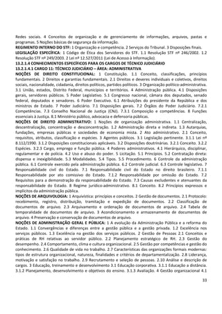 33
Redes sociais. 4 Conceitos de organização e de gerenciamento de informações, arquivos, pastas e
programas. 5 Noções básicas de segurança da informação.
REGIMENTO INTERNO DO STF: 1 Organização e competência. 2 Serviços do Tribunal. 3 Disposições finais.
LEGISLAÇÃO ESPECÍFICA: 1 Código de Ética dos Servidores do STF. 1.1 Resolução STF nº 246/2002. 1.2
Resolução STF nº 249/2003. 2 Lei nº 12.527/2011 (Lei de Acesso à Informação).
13.2.1.4 CONHECIMENTOS ESPECÍFICOS PARA OS CARGOS DE TÉCNICO JUDICIÁRIO
13.2.1.4.1 CARGO 11: TÉCNICO JUDICIÁRIO – ÁREA: ADMINISTRATIVA
NOÇÕES DE DIREITO CONSTITUCIONAL: 1 Constituição. 1.1 Conceito, classificações, princípios
fundamentais. 2 Direitos e garantias fundamentais. 2.1 Direitos e deveres individuais e coletivos, direitos
sociais, nacionalidade, cidadania, direitos políticos, partidos políticos. 3 Organização político-administrativa.
3.1 União, estados, Distrito Federal, municípios e territórios. 4 Administração pública. 4.1 Disposições
gerais, servidores públicos. 5 Poder Legislativo. 5.1 Congresso nacional, câmara dos deputados, senado
federal, deputados e senadores. 6 Poder Executivo. 6.1 Atribuições do presidente da República e dos
ministros de Estado. 7 Poder Judiciário. 7.1 Disposições gerais. 7.2 Órgãos do Poder Judiciário. 7.2.1
Competências. 7.3 Conselho Nacional de Justiça (CNJ). 7.3.1 Composição e competências. 8 Funções
essenciais à Justiça. 8.1 Ministério público, advocacia e defensoria públicas.
NOÇÕES DE DIREITO ADMINISTRATIVO: 1 Noções de organização administrativa. 1.1 Centralização,
descentralização, concentração e desconcentração. 1.2 Administração direta e indireta. 1.3 Autarquias,
fundações, empresas públicas e sociedades de economia mista. 2 Ato administrativo. 2.1 Conceito,
requisitos, atributos, classificação e espécies. 3 Agentes públicos. 3.1 Legislação pertinente. 3.1.1 Lei nº
8.112/1990. 3.1.2 Disposições constitucionais aplicáveis. 3.2 Disposições doutrinárias. 3.2.1 Conceito. 3.2.2
Espécies. 3.2.3 Cargo, emprego e função pública. 4 Poderes administrativos. 4.1 Hierárquico, disciplinar,
regulamentar e de polícia. 4.2 Uso e abuso do poder. 5 Licitação. 5.1 Princípios. 5.2 Contratação direta:
dispensa e inexigibilidade. 5.3 Modalidades. 5.4 Tipos. 5.5 Procedimento. 6 Controle da administração
pública. 6.1 Controle exercido pela administração pública. 6.2 Controle judicial. 6.3 Controle legislativo. 7
Responsabilidade civil do Estado. 7.1 Responsabilidade civil do Estado no direito brasileiro. 7.1.1
Responsabilidade por ato comissivo do Estado. 7.1.2 Responsabilidade por omissão do Estado. 7.2
Requisitos para a demonstração da responsabilidade do Estado. 7.3 Causas excludentes e atenuantes da
responsabilidade do Estado. 8 Regime jurídico-administrativo. 8.1 Conceito. 8.2 Princípios expressos e
implícitos da administração pública.
NOÇÕES DE ARQUIVOLOGIA: 1 Arquivística: princípios e conceitos. 2 Gestão de documentos. 2.1 Protocolo:
recebimento, registro, distribuição, tramitação e expedição de documentos. 2.2 Classificação de
documentos de arquivo. 2.3 Arquivamento e ordenação de documentos de arquivo. 2.4 Tabela de
temporalidade de documentos de arquivo. 3 Acondicionamento e armazenamento de documentos de
arquivo. 4 Preservação e conservação de documentos de arquivo.
NOÇÕES DE ADMINISTRAÇÃO GERAL E PÚBLICA: 1 A evolução da Administração Pública e a reforma do
Estado. 1.1 Convergências e diferenças entre a gestão pública e a gestão privada. 1.2 Excelência nos
serviços públicos. 1.3 Excelência na gestão dos serviços públicos. 2 Gestão de Pessoas 2.1 Conceitos e
práticas de RH relativas ao servidor público. 2.2 Planejamento estratégico de RH. 2.3 Gestão do
desempenho. 2.4 Comportamento, clima e cultura organizacional. 2.5 Gestão por competências e gestão do
conhecimento. 2.6 Qualidade de vida no trabalho. 2.7 Características das organizações formais modernas:
tipos de estrutura organizacional, natureza, finalidades e critérios de departamentalização. 2.8 Liderança,
motivação e satisfação no trabalho. 2.9 Recrutamento e seleção de pessoas. 2.10 Análise e descrição de
cargos. 3 Educação, treinamento e desenvolvimento 3.1 Educação corporativa. 3.1.1 Educação a distância.
3.1.2 Planejamento, desenvolvimento e objetivos do ensino. 3.1.3 Avaliação. 4 Gestão organizacional 4.1
 