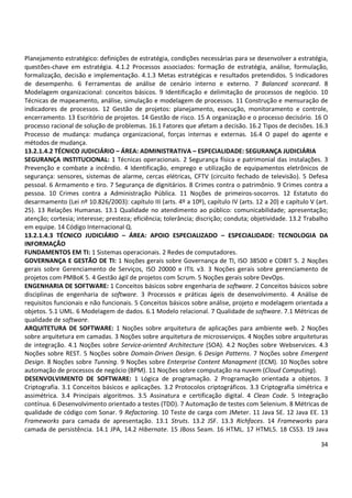 34
Planejamento estratégico: definições de estratégia, condições necessárias para se desenvolver a estratégia,
questões-chave em estratégia. 4.1.2 Processos associados: formação de estratégia, análise, formulação,
formalização, decisão e implementação. 4.1.3 Metas estratégicas e resultados pretendidos. 5 Indicadores
de desempenho. 6 Ferramentas de análise de cenário interno e externo. 7 Balanced scorecard. 8
Modelagem organizacional: conceitos básicos. 9 Identificação e delimitação de processos de negócio. 10
Técnicas de mapeamento, análise, simulação e modelagem de processos. 11 Construção e mensuração de
indicadores de processos. 12 Gestão de projetos: planejamento, execução, monitoramento e controle,
encerramento. 13 Escritório de projetos. 14 Gestão de risco. 15 A organização e o processo decisório. 16 O
processo racional de solução de problemas. 16.1 Fatores que afetam a decisão. 16.2 Tipos de decisões. 16.3
Processo de mudança: mudança organizacional, forças internas e externas. 16.4 O papel do agente e
métodos de mudança.
13.2.1.4.2 TÉCNICO JUDICIÁRIO – ÁREA: ADMINISTRATIVA – ESPECIALIDADE: SEGURANÇA JUDICIÁRIA
SEGURANÇA INSTITUCIONAL: 1 Técnicas operacionais. 2 Segurança física e patrimonial das instalações. 3
Prevenção e combate a incêndio. 4 Identificação, emprego e utilização de equipamentos eletrônicos de
segurança: sensores, sistemas de alarme, cercas elétricas, CFTV (circuito fechado de televisão). 5 Defesa
pessoal. 6 Armamento e tiro. 7 Segurança de dignitários. 8 Crimes contra o patrimônio. 9 Crimes contra a
pessoa. 10 Crimes contra a Administração Pública. 11 Noções de primeiros-socorros. 12 Estatuto do
desarmamento (Lei nº 10.826/2003): capítulo III (arts. 4º a 10º), capítulo IV (arts. 12 a 20) e capítulo V (art.
25). 13 Relações Humanas. 13.1 Qualidade no atendimento ao público: comunicabilidade; apresentação;
atenção; cortesia; interesse; presteza; eficiência; tolerância; discrição; conduta; objetividade. 13.2 Trabalho
em equipe. 14 Código Internacional Q.
13.2.1.4.3 TÉCNICO JUDICIÁRIO – ÁREA: APOIO ESPECIALIZADO – ESPECIALIDADE: TECNOLOGIA DA
INFORMAÇÃO
FUNDAMENTOS EM TI: 1 Sistemas operacionais. 2 Redes de computadores.
GOVERNANÇA E GESTÃO DE TI: 1 Noções gerais sobre Governança de TI, ISO 38500 e COBIT 5. 2 Noções
gerais sobre Gerenciamento de Serviços, ISO 20000 e ITIL v3. 3 Noções gerais sobre gerenciamento de
projetos com PMBoK 5. 4 Gestão ágil de projetos com Scrum. 5 Noções gerais sobre DevOps.
ENGENHARIA DE SOFTWARE: 1 Conceitos básicos sobre engenharia de software. 2 Conceitos básicos sobre
disciplinas de engenharia de software. 3 Processos e práticas ágeis de desenvolvimento. 4 Análise de
requisitos funcionais e não funcionais. 5 Conceitos básicos sobre análise, projeto e modelagem orientada a
objetos. 5.1 UML. 6 Modelagem de dados. 6.1 Modelo relacional. 7 Qualidade de software. 7.1 Métricas de
qualidade de software.
ARQUITETURA DE SOFTWARE: 1 Noções sobre arquitetura de aplicações para ambiente web. 2 Noções
sobre arquitetura em camadas. 3 Noções sobre arquitetura de microsserviços. 4 Noções sobre arquiteturas
de integração. 4.1 Noções sobre Service-oriented Architecture (SOA). 4.2 Noções sobre Webservices. 4.3
Noções sobre REST. 5 Noções sobre Domain-Driven Design. 6 Design Patterns. 7 Noções sobre Emergent
Design. 8 Noções sobre Tunning. 9 Noções sobre Enterprise Content Managment (ECM). 10 Noções sobre
automação de processos de negócio (BPM). 11 Noções sobre computação na nuvem (Cloud Computing).
DESENVOLVIMENTO DE SOFTWARE: 1 Lógica de programação. 2 Programação orientada a objetos. 3
Criptografia. 3.1 Conceitos básicos e aplicações. 3.2 Protocolos criptográficos. 3.3 Criptografia simétrica e
assimétrica. 3.4 Principais algoritmos. 3.5 Assinatura e certificação digital. 4 Clean Code. 5 Integração
contínua. 6 Desenvolvimento orientado a testes (TDD). 7 Automação de testes com Selenium. 8 Métricas de
qualidade de código com Sonar. 9 Refactoring. 10 Teste de carga com JMeter. 11 Java SE. 12 Java EE. 13
Frameworks para camada de apresentação. 13.1 Struts. 13.2 JSF. 13.3 Richfaces. 14 Frameworks para
camada de persistência. 14.1 JPA, 14.2 Hibernate. 15 JBoss Seam. 16 HTML. 17 HTML5. 18 CSS3. 19 Java
 