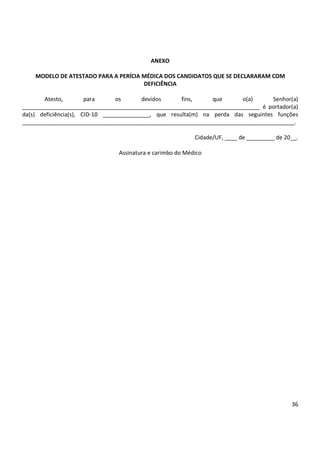 36
ANEXO
MODELO DE ATESTADO PARA A PERÍCIA MÉDICA DOS CANDIDATOS QUE SE DECLARARAM COM
DEFICIÊNCIA
Atesto, para os devidos fins, que o(a) Senhor(a)
____________________________________________________________________________ é portador(a)
da(s) deficiência(s), CID-10 _______________, que resulta(m) na perda das seguintes funções
_______________________________________________________________________________________.
Cidade/UF, ____ de _________ de 20__.
Assinatura e carimbo do Médico
 