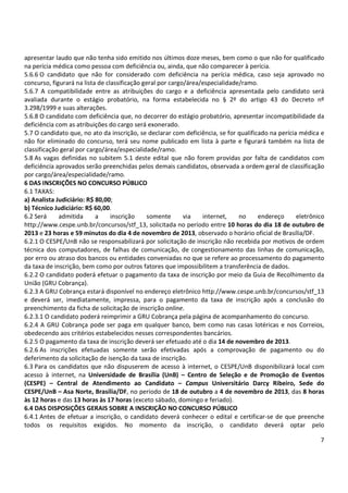 7
apresentar laudo que não tenha sido emitido nos últimos doze meses, bem como o que não for qualificado
na perícia médica como pessoa com deficiência ou, ainda, que não comparecer à perícia.
5.6.6 O candidato que não for considerado com deficiência na perícia médica, caso seja aprovado no
concurso, figurará na lista de classificação geral por cargo/área/especialidade/ramo.
5.6.7 A compatibilidade entre as atribuições do cargo e a deficiência apresentada pelo candidato será
avaliada durante o estágio probatório, na forma estabelecida no § 2º do artigo 43 do Decreto nº
3.298/1999 e suas alterações.
5.6.8 O candidato com deficiência que, no decorrer do estágio probatório, apresentar incompatibilidade da
deficiência com as atribuições do cargo será exonerado.
5.7 O candidato que, no ato da inscrição, se declarar com deficiência, se for qualificado na perícia médica e
não for eliminado do concurso, terá seu nome publicado em lista à parte e figurará também na lista de
classificação geral por cargo/área/especialidade/ramo.
5.8 As vagas definidas no subitem 5.1 deste edital que não forem providas por falta de candidatos com
deficiência aprovados serão preenchidas pelos demais candidatos, observada a ordem geral de classificação
por cargo/área/especialidade/ramo.
6 DAS INSCRIÇÕES NO CONCURSO PÚBLICO
6.1 TAXAS:
a) Analista Judiciário: R$ 80,00;
b) Técnico Judiciário: R$ 60,00.
6.2 Será admitida a inscrição somente via internet, no endereço eletrônico
http://www.cespe.unb.br/concursos/stf_13, solicitada no período entre 10 horas do dia 18 de outubro de
2013 e 23 horas e 59 minutos do dia 4 de novembro de 2013, observado o horário oficial de Brasília/DF.
6.2.1 O CESPE/UnB não se responsabilizará por solicitação de inscrição não recebida por motivos de ordem
técnica dos computadores, de falhas de comunicação, de congestionamento das linhas de comunicação,
por erro ou atraso dos bancos ou entidades conveniadas no que se refere ao processamento do pagamento
da taxa de inscrição, bem como por outros fatores que impossibilitem a transferência de dados.
6.2.2 O candidato poderá efetuar o pagamento da taxa de inscrição por meio da Guia de Recolhimento da
União (GRU Cobrança).
6.2.3 A GRU Cobrança estará disponível no endereço eletrônico http://www.cespe.unb.br/concursos/stf_13
e deverá ser, imediatamente, impressa, para o pagamento da taxa de inscrição após a conclusão do
preenchimento da ficha de solicitação de inscrição online.
6.2.3.1 O candidato poderá reimprimir a GRU Cobrança pela página de acompanhamento do concurso.
6.2.4 A GRU Cobrança pode ser paga em qualquer banco, bem como nas casas lotéricas e nos Correios,
obedecendo aos critérios estabelecidos nesses correspondentes bancários.
6.2.5 O pagamento da taxa de inscrição deverá ser efetuado até o dia 14 de novembro de 2013.
6.2.6 As inscrições efetuadas somente serão efetivadas após a comprovação de pagamento ou do
deferimento da solicitação de isenção da taxa de inscrição.
6.3 Para os candidatos que não dispuserem de acesso à internet, o CESPE/UnB disponibilizará local com
acesso à internet, na Universidade de Brasília (UnB) – Centro de Seleção e de Promoção de Eventos
(CESPE) – Central de Atendimento ao Candidato – Campus Universitário Darcy Ribeiro, Sede do
CESPE/UnB – Asa Norte, Brasília/DF, no período de 18 de outubro a 4 de novembro de 2013, das 8 horas
às 12 horas e das 13 horas às 17 horas (exceto sábado, domingo e feriado).
6.4 DAS DISPOSIÇÕES GERAIS SOBRE A INSCRIÇÃO NO CONCURSO PÚBLICO
6.4.1 Antes de efetuar a inscrição, o candidato deverá conhecer o edital e certificar-se de que preenche
todos os requisitos exigidos. No momento da inscrição, o candidato deverá optar pelo
 