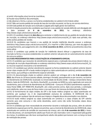 9
a) omitir informações e(ou) torná-las inverídicas;
b) fraudar e(ou) falsificar documentação;
c) não observar a forma, o prazo e os horários estabelecidos no subitem 6.4.8.3 deste edital.
6.4.8.7 Não será aceito pedido de isenção de taxa de inscrição via postal, via fax ou via correio eletrônico.
6.4.8.8 Cada pedido de isenção será analisado e julgado pelo órgão gestor do CadÚnico.
6.4.8.9 A relação provisória dos candidatos que tiveram o seu pedido de isenção deferido será divulgada até
a data provável de 8 de novembro de 2013, no endereço eletrônico
http://www.cespe.unb.br/concursos/stf_13.
6.4.8.9.1 O candidato disporá de dois dias para contestar o indeferimento do seu pedido de isenção de taxa
de inscrição, no endereço eletrônico http://www.cespe.unb.br/concursos/stf_13. Após esse período, não
serão aceitos pedidos de revisão.
6.4.8.10 Os candidatos que tiverem o seu pedido de isenção indeferido deverão acessar o endereço
eletrônico http://www.cespe.unb.br/concursos/stf_13 e imprimir a GRU Cobrança, por meio da página de
acompanhamento, para pagamento até o dia 14 de novembro de 2013, conforme procedimentos descritos
neste edital.
6.4.8.11 O candidato cujo pedido de isenção for indeferido deverá efetuar o pagamento da taxa de
inscrição na forma e no prazo estabelecidos no subitem anterior sob pena de ser automaticamente excluído
do concurso público.
6.4.9 DOS PROCEDIMENTOS PARA A SOLICITAÇÃO DE ATENDIMENTO ESPECIAL
6.4.9.1 O candidato que necessitar de atendimento especial para a realização das provas deverá indicar, na
solicitação de inscrição disponibilizada no endereço eletrônico http://www.cespe.unb.br/concursos/stf_13,
os recursos especiais necessários a tal atendimento.
6.4.9.1.1 O candidato que solicitar atendimento especial na forma estabelecida no subitem anterior deverá
enviar cópia simples do CPF e laudo médico (original ou cópia autenticada em cartório), emitido nos últimos
doze meses, que justifique o atendimento especial solicitado.
6.4.9.1.2 A documentação citada no subitem anterior poderá ser entregue até o dia 4 de novembro de
2013, das 8 horas às 19 horas (exceto sábado, domingo e feriado), pessoalmente ou por terceiro, na Central
de Atendimento do CESPE/UnB, localizada na Universidade de Brasília (UnB) – Campus Universitário Darcy
Ribeiro, Sede do CESPE/UnB – Asa Norte, Brasília/DF, ou enviada via SEDEX ou carta registrada com aviso de
recebimento, para a Central de Atendimento do CESPE/UnB – Concurso STF/2013 (atendimento especial) –
Caixa Postal 4488, CEP 70904-970, Brasília/DF, até a data prevista acima. Após esse período, a solicitação
será indeferida, salvo nos casos de força maior e nos que forem de interesse da Administração Pública.
6.4.9.2 O fornecimento da cópia simples do CPF e do laudo médico (original ou cópia autenticada em
cartório), por qualquer via, é de responsabilidade exclusiva do candidato. O CESPE/UnB não se
responsabiliza por qualquer tipo de extravio que impeça a chegada dessa documentação a seu destino.
6.4.9.3 O laudo médico (original ou cópia autenticada em cartório) e a cópia simples do CPF valerão
somente para este concurso e não serão devolvidos, assim como não serão fornecidas cópias dessa
documentação.
6.4.9.4 A candidata que tiver necessidade de amamentar durante a realização das provas, além de solicitar
atendimento especial para tal fim, deverá encaminhar, para a Central de Atendimento do CESPE/UnB, cópia
autenticada em cartório da certidão de nascimento da criança, até o dia 4 de novembro de 2013, e levar,
no dia das provas, um acompanhante adulto que ficará em sala reservada e será o responsável pela guarda
da criança. A candidata que não levar acompanhante adulto não poderá permanecer com a criança no local
de realização das provas.
 