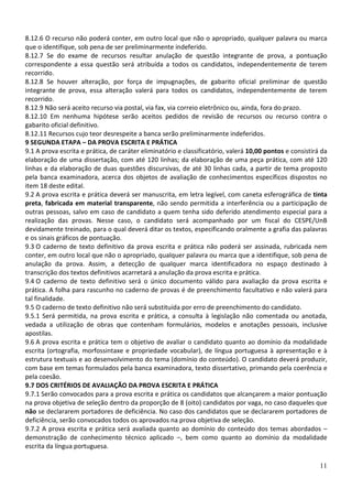 8.12.6 O recurso não poderá conter, em outro local que não o apropriado, qualquer palavra ou marca
que o identifique, sob pena de ser preliminarmente indeferido.
8.12.7 Se do exame de recursos resultar anulação de questão integrante de prova, a pontuação
correspondente a essa questão será atribuída a todos os candidatos, independentemente de terem
recorrido.
8.12.8 Se houver alteração, por força de impugnações, de gabarito oficial preliminar de questão
integrante de prova, essa alteração valerá para todos os candidatos, independentemente de terem
recorrido.
8.12.9 Não será aceito recurso via postal, via fax, via correio eletrônico ou, ainda, fora do prazo.
8.12.10 Em nenhuma hipótese serão aceitos pedidos de revisão de recursos ou recurso contra o
gabarito oficial definitivo.
8.12.11 Recursos cujo teor desrespeite a banca serão preliminarmente indeferidos.
9 SEGUNDA ETAPA – DA PROVA ESCRITA E PRÁTICA
9.1 A prova escrita e prática, de caráter eliminatório e classificatório, valerá 10,00 pontos e consistirá da
elaboração de uma dissertação, com até 120 linhas; da elaboração de uma peça prática, com até 120
linhas e da elaboração de duas questões discursivas, de até 30 linhas cada, a partir de tema proposto
pela banca examinadora, acerca dos objetos de avaliação de conhecimentos específicos dispostos no
item 18 deste edital.
9.2 A prova escrita e prática deverá ser manuscrita, em letra legível, com caneta esferográfica de tinta
preta, fabricada em material transparente, não sendo permitida a interferência ou a participação de
outras pessoas, salvo em caso de candidato a quem tenha sido deferido atendimento especial para a
realização das provas. Nesse caso, o candidato será acompanhado por um fiscal do CESPE/UnB
devidamente treinado, para o qual deverá ditar os textos, especificando oralmente a grafia das palavras
e os sinais gráficos de pontuação.
9.3 O caderno de texto definitivo da prova escrita e prática não poderá ser assinada, rubricada nem
conter, em outro local que não o apropriado, qualquer palavra ou marca que a identifique, sob pena de
anulação da prova. Assim, a detecção de qualquer marca identificadora no espaço destinado à
transcrição dos textos definitivos acarretará a anulação da prova escrita e prática.
9.4 O caderno de texto definitivo será o único documento válido para avaliação da prova escrita e
prática. A folha para rascunho no caderno de provas é de preenchimento facultativo e não valerá para
tal finalidade.
9.5 O caderno de texto definitivo não será substituída por erro de preenchimento do candidato.
9.5.1 Será permitida, na prova escrita e prática, a consulta à legislação não comentada ou anotada,
vedada a utilização de obras que contenham formulários, modelos e anotações pessoais, inclusive
apostilas.
9.6 A prova escrita e prática tem o objetivo de avaliar o candidato quanto ao domínio da modalidade
escrita (ortografia, morfossintaxe e propriedade vocabular), de língua portuguesa à apresentação e à
estrutura textuais e ao desenvolvimento do tema (domínio do conteúdo). O candidato deverá produzir,
com base em temas formulados pela banca examinadora, texto dissertativo, primando pela coerência e
pela coesão.
9.7 DOS CRITÉRIOS DE AVALIAÇÃO DA PROVA ESCRITA E PRÁTICA
9.7.1 Serão convocados para a prova escrita e prática os candidatos que alcançarem a maior pontuação
na prova objetiva de seleção dentro da proporção de 8 (oito) candidatos por vaga, no caso daqueles que
não se declararem portadores de deficiência. No caso dos candidatos que se declararem portadores de
deficiência, serão convocados todos os aprovados na prova objetiva de seleção.
9.7.2 A prova escrita e prática será avaliada quanto ao domínio do conteúdo dos temas abordados –
demonstração de conhecimento técnico aplicado –, bem como quanto ao domínio da modalidade
escrita da língua portuguesa.

                                                                                                          11
 