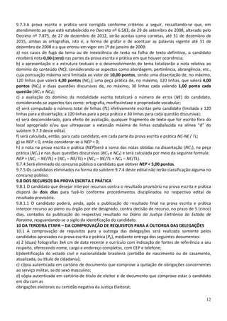 9.7.3 A prova escrita e prática será corrigida conforme critérios a seguir, ressaltando-se que, em
atendimento ao que está estabelecido no Decreto nº 6.583, de 29 de setembro de 2008, alterado pelo
Decreto nº 7.875, de 27 de dezembro de 2012, serão aceitas como corretas, até 31 de dezembro de
2015, ambas as ortografias, isto é, a forma de grafar e de acentuar as palavras vigente até 31 de
dezembro de 2008 e a que entrou em vigor em 1º de janeiro de 2009:
a) nos casos de fuga do tema ou de inexistência de texto na folha de texto definitivo, o candidato
receberá nota 0,00 (zero) nas partes da prova escrita e prática em que houver ocorrência;
b) a apresentação e a estrutura textuais e o desenvolvimento do tema totalizarão a nota relativa ao
domínio do conteúdo (NC), considerando-se aspectos como abordagem, pertinência, abrangência, etc.,
cuja pontuação máxima será limitada ao valor de 10,00 pontos, sendo uma dissertação de, no máximo,
120 linhas que valerá 4,00 pontos (NC1); uma peça prática de, no máximo, 120 linhas, que valerá 4,00
pontos (NC2) e duas questões discursivas de, no máximo, 30 linhas cada valendo 1,00 ponto cada
questão (NC3 e NC4);
c) a avaliação do domínio da modalidade escrita totalizará o número de erros (NE) do candidato,
considerando-se aspectos tais como: ortografia, morfossintaxe e propriedade vocabular;
d) será computado o número total de linhas (TL) efetivamente escritas pelo candidato (limitada a 120
linhas para a dissertação; a 120 linhas para a peça prática e 30 linhas para cada questão discursiva);
e) será desconsiderado, para efeito de avaliação, qualquer fragmento de texto que for escrito fora do
local apropriado e/ou que ultrapassar a extensão máxima de linhas estabelecida na alínea “d” do
subitem 9.7.3 deste edital;
f) será calculada, então, para cada candidato, em cada parte da prova escrita e prática NC-NE / TL;
g) se NEP < 0, então considerar-se-á NEP = 0;
h) a nota na prova escrita e prática (NEP)será a soma das notas obtidas na dissertação (NC1), na peça
prática (NC2) e nas duas questões discursivas (NC3 e NC4) e será calculada por meio da seguinte formula:
NEP = (NC1 – NE/TL) + (NC2 – NE/TL) + (NC3 – NE/TL + NC4 – NE/TL).
9.7.4 Será eliminado do concurso público o candidato que obtiver NEP < 5,00 pontos.
9.7.5 Os candidatos eliminados na forma do subitem 9.7.4 deste edital não terão classificação alguma no
concurso público.
9.8 DOS RECURSOS DA PROVA ESCRITA E PRÁTICA
9.8.1 O candidato que desejar interpor recursos contra o resultado provisório na prova escrita e prática
disporá de dois dias para fazê-lo conforme procedimentos disciplinados no respectivo edital de
resultado provisório.
9.8.1.1 O candidato poderá, ainda, após a publicação do resultado final na prova escrita e prática
interpor recurso ao pleno ou órgão por ele designado, contra decisão de recurso, no prazo de 5 (cinco)
dias, contados da publicação do respectivo resultado no Diário da Justiça Eletrônico do Estado de
Roraima, resguardando-se o sigilo da identificação do candidato.
10 DA TERCEIRA ETAPA – DA COMPROVAÇÃO DE REQUISITOS PARA A OUTORGA DAS DELEGAÇÕES
10.1 A comprovação de requisitos para a outorga das delegações será realizada somente pelos
candidatos aprovados na prova escrita e prática (P₂), mediante entrega dos seguintes documentos:
a) 2 (duas) fotografias 3x4 cm de data recente e currículo com indicação de fontes de referência a seu
respeito, oferecendo nome, cargo e endereço completos, com CEP e telefone;
b)identificação do estado civil e nacionalidade brasileira (certidão de nascimento ou de casamento,
atualizada, ou título de cidadania);
c) cópia autenticada em cartório de documento que comprove a quitação de obrigações concernentes
ao serviço militar, se do sexo masculino;
d) cópia autenticada em cartório de título de eleitor e de documento que comprove estar o candidato
em dia com as
obrigações eleitorais ou certidão negativa da Justiça Eleitoral;

                                                                                                     12
 