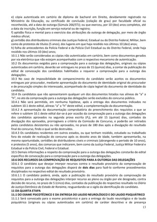 e) cópia autenticada em cartório de diploma de bacharel em Direito, devidamente registrado no
Ministério da Educação, ou certificado de conclusão (colação de grau) por faculdade oficial ou
reconhecida, até a data de outorga (Súmula 266/STJ); ou que exerceu, por 10 (dez) anos completos, até
a data da inscrição, função em serviço notarial ou de registro;
f) aptidão física e mental para o exercício das atribuições da outorga de delegação, por meio de órgão
médico oficial;
g) certidão dos distribuidores criminais das Justiças Federal, Estadual ou do Distrito Federal, Militar, bem
como de protestos de títulos (5 anos), dos lugares em que haja residido nos últimos 10 (dez) anos;
h) folha de antecedentes da Polícia Federal e da Policia Civil Estadual ou do Distrito Federal, onde haja
residido nos últimos 10 (dez) anos;
10.1.1 Não serão consideradas as cópias não autenticadas em cartório, bem como documentos gerados
por via eletrônica que não estejam acompanhados com o respectivo mecanismo de autenticação.
10.2 Os documentos exigidos para a comprovação para a outorga das delegações, originais ou cópias
autenticadas em cartório, deverão ser entregues no prazo de 15 (quinze) dias, a contar da publicação do
edital de convocação dos candidatos habilitados a requerer a comprovação para a outorga das
delegações.
10.3 No caso de impossibilidade de comparecimento do candidato serão aceitos os documentos
entregues por procurador, mediante apresentação do documento de identidade original do procurador
e de procuração simples do interessado, acompanhada de cópia legível do documento de identidade do
candidato.
10.4 Os candidatos que não apresentarem qualquer um dos documentos listados nas alíneas de “a” a
“h”, no ato da comprovação para a outorga das delegações serão excluídos do concurso público.
10.4.1 Não será permitida, em nenhuma hipótese, após a entrega dos documentos indicados no
subitem 10.1 deste edital, alíneas “a” a “h” deste edital, a complementação da documentação.
10.4.2 A apresentação da documentação comprobatória do preenchimento dos requisitos a que se
refere o subitem 10.1 deste edital dar-se-á por ocasião da comprovação para a outorga das delegações
dos candidatos aprovados na segunda prova escrita (P3), em até 15 (quinze) dias, contados da
divulgação dos aprovados, prorrogáveis a critério da Comissão de Concurso, e poderão ser retirados
pelos candidatos desistentes ou não aprovados, no prazo de 180 dias após a divulgação do resultado
final do concurso, findo o qual serão destruídos.
10.4.3 Os candidatos residentes em outros estados, ou que tenham residido, estudado ou trabalhado
fora do estado de realização do concurso após os dezoito anos de idade, também apresentarão, na
mesma oportunidade, certidões de distribuidores cíveis e criminais (abrangendo o período de 10 anos),
e protestos (5 anos), das comarcas que indicarem, bem como da Justiça Federal, Justiça Militar Federal e
Estadual e da Polícia Civil, Federal e Estadual.
10.5 Demais informações a respeito da comprovação para a outorga das delegações constarão de edital
específico de convocação para a comprovação para a outorga das delegações.
10.6 DOS RECURSOS DA COMPROVAÇÃO DE REQUISITOS PARA A OUTORGA DAS DELEGAÇÕES
10.6.1 O candidato que desejar interpor recursos contra o resultado provisório da comprovação de
requisitos para a outorga das delegações disporá de dois dias para fazê-lo conforme procedimentos
disciplinados no respectivo edital de resultado provisório.
10.6.1.1 O candidato poderá, ainda, após a publicação do resultado provisório da comprovação de
requisitos para a outorga das delegações interpor recurso ao pleno ou órgão por ele designado, contra
decisão de recurso, no prazo de 5 (cinco) dias, contados da publicação do respectivo resultado no Diário
da Justiça Eletrônico do Estado de Roraima, resguardando-se o sigilo da identificação do candidato.
11 DA QUARTA ETAPA
11.1 DO EXAME PSICOTÉCNICO E DA ENTREGA DO LAUDO NEUROLÓGICO E DO LAUDO PSIQUIÁTRICO
11.1.1 Será convocado para o exame psicotécnico e para a entrega do laudo neurológico e do laudo
psiquiátrico (originais ou cópias autenticadas em cartório) de caráter descritivo e de presença
                                                                                                         13
 
