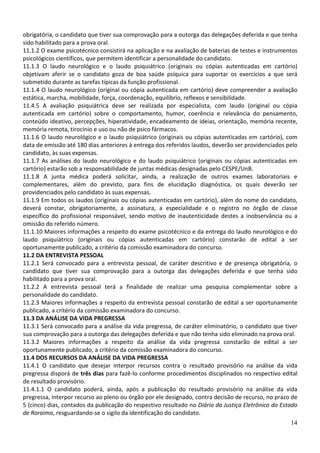 obrigatória, o candidato que tiver sua comprovação para a outorga das delegações deferida e que tenha
sido habilitado para a prova oral.
11.1.2 O exame psicotécnico consistirá na aplicação e na avaliação de baterias de testes e instrumentos
psicológicos científicos, que permitem identificar a personalidade do candidato.
11.1.3 O laudo neurológico e o laudo psiquiátrico (originais ou cópias autenticadas em cartório)
objetivam aferir se o candidato goza de boa saúde psíquica para suportar os exercícios a que será
submetido durante as tarefas típicas da função profissional.
11.1.4 O laudo neurológico (original ou cópia autenticada em cartório) deve compreender a avaliação
estática, marcha, mobilidade, força, coordenação, equilíbrio, reflexos e sensibilidade.
11.4.5 A avaliação psiquiátrica deve ser realizada por especialista, com laudo (original ou cópia
autenticada em cartório) sobre o comportamento, humor, coerência e relevância do pensamento,
conteúdo ideativo, percepções, hiperatividade, encadeamento de ideias, orientação, memória recente,
memória remota, tirocínio e uso ou não de psico fármacos.
11.1.6 O laudo neurológico e o laudo psiquiátrico (originais ou cópias autenticadas em cartório), com
data de emissão até 180 dias anteriores à entrega dos referidos laudos, deverão ser providenciados pelo
candidato, às suas expensas.
11.1.7 As análises do laudo neurológico e do laudo psiquiátrico (originais ou cópias autenticadas em
cartório) estarão sob a responsabilidade de juntas médicas designadas pelo CESPE/UnB.
11.1.8 A junta médica poderá solicitar, ainda, a realização de outros exames laboratoriais e
complementares, além do previsto, para fins de elucidação diagnóstica, os quais deverão ser
providenciados pelo candidato às suas expensas.
11.1.9 Em todos os laudos (originais ou cópias autenticadas em cartório), além do nome do candidato,
deverá constar, obrigatoriamente, a assinatura, a especialidade e o registro no órgão de classe
específico do profissional responsável, sendo motivo de inautenticidade destes a inobservância ou a
omissão do referido número.
11.1.10 Maiores informações a respeito do exame psicotécnico e da entrega do laudo neurológico e do
laudo psiquiátrico (originais ou cópias autenticadas em cartório) constarão de edital a ser
oportunamente publicado, a critério da comissão examinadora do concurso.
11.2 DA ENTREVISTA PESSOAL
11.2.1 Será convocado para a entrevista pessoal, de caráter descritivo e de presença obrigatória, o
candidato que tiver sua comprovação para a outorga das delegações deferida e que tenha sido
habilitado para a prova oral.
11.2.2 A entrevista pessoal terá a finalidade de realizar uma pesquisa complementar sobre a
personalidade do candidato.
11.2.3 Maiores informações a respeito da entrevista pessoal constarão de edital a ser oportunamente
publicado, a critério da comissão examinadora do concurso.
11.3 DA ANÁLISE DA VIDA PREGRESSA
11.3.1 Será convocado para a análise da vida pregressa, de caráter eliminatório, o candidato que tiver
sua comprovação para a outorga das delegações deferida e que não tenha sido eliminado na prova oral.
11.3.2 Maiores informações a respeito da análise da vida pregressa constarão de edital a ser
oportunamente publicado, a critério da comissão examinadora do concurso.
11.4 DOS RECURSOS DA ANÁLISE DA VIDA PREGRESSA
11.4.1 O candidato que desejar interpor recursos contra o resultado provisório na análise da vida
pregressa disporá de três dias para fazê-lo conforme procedimentos disciplinados no respectivo edital
de resultado provisório.
11.4.1.1 O candidato poderá, ainda, após a publicação do resultado provisório na análise da vida
pregressa, interpor recurso ao pleno ou órgão por ele designado, contra decisão de recurso, no prazo de
5 (cinco) dias, contados da publicação do respectivo resultado no Diário da Justiça Eletrônico do Estado
de Roraima, resguardando-se o sigilo da identificação do candidato.
                                                                                                     14
 