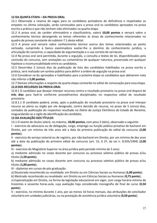 12 DA QUINTA ETAPA – DA PROVA ORAL
12.1 Observada a reserva de vagas para os candidatos portadores de deficiência e respeitados os
empates na última colocação, serão convocados para a prova oral os candidatos aprovados na prova
escrita e prática e que não tenham sido eliminados na quarta etapa.
12.2 A prova oral, de caráter eliminatório e classificatório, valerá 10,00 pontos e versará sobre o
conhecimento técnico abrangendo os temas referentes às áreas de conhecimento relacionados no
quadro de provas constante do subitem 7.1 deste edital.
12.3 A prova oral versará sobre conhecimento técnico acerca dos temas relacionados ao ponto
sorteado, cumprindo à banca examinadora avaliar-lhe o domínio do conhecimento jurídico, a
articulação do raciocínio, a capacidade de argumentação e o uso correto do vernáculo.
12.4 Na prova oral será permitida, durante a arguição, a consulta a textos de lei, disponibilizados pela
comissão do concurso, sem anotações ou comentários de qualquer natureza, preservada em qualquer
hipótese a incomunicabilidade entre os candidatos.
12.5 Decorridos 5 (cinco) dias da publicação da lista dos candidatos habilitados na prova escrita e
prática, será realizado um sorteio público para definir a ordem de arguição na prova oral.
12.6 Considerar-se-ão aprovados e habilitados para a próxima etapa os candidatos que obtiverem nota
não inferior a 5,00 pontos.
12.7 Demais informações a respeito da quarta etapa constarão no edital de convocação para essa etapa.
12.8 DOS RECURSOS DA PROVA ORAL
12.8.1 O candidato que desejar interpor recursos contra o resultado provisório na prova oral disporá de
três dias para fazê-lo conforme procedimentos disciplinados no respectivo edital de resultado
provisório.
12.8.1.1 O candidato poderá, ainda, após a publicação do resultado provisório na prova oral interpor
recurso ao pleno ou órgão por ele designado, contra decisão de recurso, no prazo de 5 (cinco) dias,
contados da publicação do respectivo resultado no Diário da Justiça Eletrônico do Estado de Roraima,
resguardando-se o sigilo da identificação do candidato.
13 DA AVALIAÇÃO DOS TÍTULOS
13.1 O exame de títulos valerá, no máximo, 10,00 pontos, com peso 2 (dois), observado o seguinte:
I - exercício da advocacia ou de delegação, cargo, emprego ou função pública privativa de bacharel em
Direito, por um mínimo de três anos até a data da primeira publicação do edital do concurso (2,00
pontos);
II - exercício de serviço notarial ou de registro, por não bacharel em Direito, por um mínimo de dez anos
até a data da publicação do primeiro edital do concurso (art. 15, § 2º, da Lei n. 8.935/1994) (2,00
pontos);
III - exercício do Magistério Superior na área jurídica pelo período mínimo de 5 anos:
a) mediante admissão no corpo docente por concurso ou processo seletivo público de provas e/ou
títulos (1,50 ponto);
b) mediante admissão no corpo docente sem concurso ou processo seletivo público de provas e/ou
títulos (1,00 ponto);
IV - diplomas em cursos de pós-graduação:
a) Doutorado reconhecido ou revalidado: em Direito ou em Ciências Sociais ou Humanas (1,00 ponto);
b) Mestrado reconhecido ou revalidado: em Direito ou em Ciências Sociais ou Humanas (0,75 ponto);
c) Especialização em Direito, na forma da legislação educacional em vigor, com carga horária mínima de
trezentos e sessenta horas-aula, cuja avaliação haja considerado monografia de final de curso (0,50
ponto);
V - exercício, no mínimo durante 1 ano, por ao menos 16 horas mensais, das atribuições de conciliador
voluntário em unidades judiciárias, ou na prestação de assistência jurídica voluntária (0,50 ponto);


                                                                                                      15
 