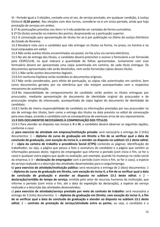 VI - Período igual a 3 eleições, contado uma só vez, de serviço prestado, em qualquer condição, à Justiça
Eleitoral (0,50 ponto). Nas eleições com dois turnos, considerar-se-á um único período, ainda que haja
prestação de serviços em ambos.
§ 1º As pontuações previstas nos itens I e II não poderão ser contadas de forma cumulativa.
§ 2º Os títulos somarão no máximo dez pontos, desprezando-se a pontuação superior.
13.2 A convocação para apresentação de títulos far-se-á por publicação no Diário da Justiça Eletrônico
do Estado de Roraima.
13.3 Receberá nota zero o candidato que não entregar os títulos na forma, no prazo, no horário e no
local estipulados em edital.
13.4 Não serão aceitos títulos encaminhados via postal, via fax e/ou via correio eletrônico.
13.5 No ato de entrega dos títulos, o candidato deverá preencher e assinar o formulário a ser fornecido
pelo CESPE/UnB, no qual indicará a quantidade de folhas apresentadas. Juntamente com esse
formulário deverá ser apresentada uma cópia autenticada em cartório, de cada título entregue. Os
documentos apresentados não serão devolvidos, nem serão fornecidas cópias desses títulos.
13.5.1 Não serão aceitos documentos ilegíveis.
13.6 Em nenhuma hipótese serão recebidos os documentos originais.
13.7 Não serão consideradas, para efeito de pontuação, as cópias não autenticadas em cartório, bem
como documentos gerados por via eletrônica que não estejam acompanhados com o respectivo
mecanismo de autenticação.
13.8 Na impossibilidade de comparecimento do candidato serão aceitos os títulos entregues por
procurador, mediante apresentação do documento de identidade original do procurador e de
procuração simples do interessado, acompanhada de cópia legível do documento de identidade do
candidato.
13.8.1 Serão de inteira responsabilidade do candidato as informações prestadas por seu procurador no
ato de entrega dos títulos, bem como a entrega dos títulos na data prevista no edital de convocação
para essa etapa, arcando o candidato com as consequências de eventuais erros de seu representante.
13.9 DOS DOCUMENTOS NECESSÁRIOS À COMPROVAÇÃO DOS TÍTULOS
13.9.1 Para atender ao disposto nos incisos I, II e III, o candidato deverá observar as seguintes opções,
conforme o caso:
a) para exercício de atividade em empresa/instituição privada: será necessária a entrega de 3 (três)
documentos: 1 – diploma do curso de graduação em Direito a fim de se verificar qual a data de
conclusão de graduação, com exceção do inciso II, e atender ao disposto no subitem 13.1 deste edital;
2 – cópia da carteira de trabalho e previdência Social (CTPS) contendo as páginas: identificação do
trabalhador; ou seja, a página que possui a foto e assinatura do candidato e a página que contém as
informações pessoais deste; registro do empregador que informe o período (com início e fim, se for o
caso) e qualquer outra página que ajude na avaliação, por exemplo, quando há mudança na razão social
da empresa; e 3 – declaração do empregador com o período (com início e fim, se for o caso), a espécie
do serviço realizado e a descrição das atividades desenvolvidas para o cargo/emprego;
b) para exercício de atividade/instituição pública: será necessária a entrega de 2 (dois) documentos: 1
– diploma do curso de graduação em Direito, com exceção do inciso II, a fim de se verificar qual a data
de conclusão de graduação e atender ao disposto no subitem 13.1 deste edital; e 2 –
declaração/certidão de tempo de serviço, emitida pelo setor de recursos humanos da instituição, que
informe o período (com início e fim, até a data da expedição da declaração), a espécie do serviço
realizado e a descrição das atividades desenvolvidas;
c) para exercício de atividade/serviço prestado por meio de contrato de trabalho: será necessária a
entrega de 3 (três) documentos: 1 – diploma de graduação em Direito, com exceção do inciso II, a fim
de se verificar qual a data de conclusão de graduação e atender ao disposto no subitem 13.1 deste
edital; 2 – contrato de prestação de serviço/atividade entre as partes, ou seja, o candidato e o

                                                                                                      16
 