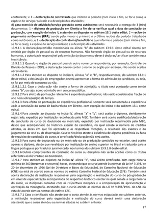 contratante; e 3 – declaração do contratante que informe o período (com início e fim, se for o caso), a
espécie do serviço realizado e a descrição das atividades;
d) para exercício de atividade/serviço prestado como autônomo: será necessária a entrega de 3 (três)
documentos: 1 – diploma de graduação em Direito a fim de se verificar qual a data de conclusão de
graduação, com exceção do inciso II, e atender ao disposto no subitem 13.1 deste edital; 2 – recibo de
pagamento autônomo (RPA), sendo pelo menos o primeiro e o último recibos do período trabalhado
como autônomo; e 3 – declaração do contratante/beneficiário que informe o período (com início e fim,
se for o caso), a espécie do serviço realizado e a descrição das atividades.
13.9.1.1 A declaração/certidão mencionada na alínea “b” do subitem 13.9.1 deste edital deverá ser
emitida por órgão de pessoal ou de recursos humanos. Não havendo órgão de pessoal ou de recursos
humanos, a autoridade responsável pela emissão do documento deverá declarar/certificar também essa
inexistência.
13.9.1.1.1 Quando o órgão de pessoal possuir outro nome correspondente, por exemplo, Controle de
Divisão de Pessoas (CDP), a declaração deverá conter o nome do órgão por extenso, não sendo aceitas
abreviaturas.
13.9.1.1.2 Para atender ao disposto no inciso II, alíneas “a” e “b”, respectivamente, do subitem 13.9.1
deste edital, a declaração do empregador deverá apresentar a forma de admissão do candidato, ou seja,
se foi por meio de concurso ou não.
13.9.1.1.2.1 Caso a declaração não ateste a forma de admissão, o título será pontuado como sendo
alínea “b”, ou seja, como admissão sem concurso público.
13.9.1.2 Para efeito de pontuação referente à experiência profissional, não serão consideradas fração de
ano nem sobreposição de tempo.
13.9.1.3 Para efeito de pontuação de experiência profissional, somente será considerada a experiência
após a conclusão do curso de bacharelado em Direito, com exceção do inciso II do subitem 13.1 deste
edital.
13.9.1.4 Para atender ao disposto no inciso IV, alíneas “a” e “b”, será aceito o diploma, devidamente
registrado, expedido por instituição reconhecida pelo MEC. Também será aceito certificado/declaração
de conclusão de curso de doutorado ou mestrado, expedido por instituição reconhecida pelo MEC,
desde que acompanhado do histórico escolar do candidato, no qual conste o número de créditos
obtidos, as áreas em que foi aprovado e as respectivas menções, o resultado dos exames e do
julgamento da tese ou da dissertação. Caso o histórico ateste a existência de alguma pendência ou falta
de requisito de conclusão do curso, o certificado/declaração não será aceito.
13.9.1.5 Para curso de doutorado ou de mestrado ou de graduação concluído no exterior, será aceito
apenas o diploma, desde que revalidado por instituição de ensino superior no Brasil e traduzido para a
língua portuguesa por tradutor juramentado, nos termos do subitem 13.9.1.8 deste edital.
13.9.1.6 Outros comprovantes de conclusão de curso ou disciplina não serão aceitos como os títulos
referentes ao mestrado e ao doutorado.
13.9.1.7 Para atender ao disposto no inciso IV, alínea “c”, será aceito certificado, com carga horária
mínima de 360 (trezentas e sessenta) horas, atestando que o curso atende às normas da Lei nº 9.394, de
20 de dezembro de 1996 (Lei de Diretrizes e Bases da Educação), do Conselho Nacional de Educação
(CNE) ou está de acordo com as normas do extinto Conselho Federal de Educação (CFE). Também será
aceita declaração da instituição responsável pela organização e realização do curso de pós-graduação
em nível de especialização acompanhada do respectivo histórico escolar na qual conste a carga horária
do curso, as disciplinas cursadas com as respectivas menções e a comprovação da apresentação e
aprovação da monografia, atestando que o curso atende às normas da Lei nº 9.394/1996, do CNE ou
está de acordo com as normas do extinto CFE.
13.9.1.7.1 Caso o certificado não ateste que o curso atende às normas estipuladas no subitem anterior,
a instituição responsável pela organização e realização do curso deverá emitir uma declaração
atestando que o curso atendeu as normas citadas no subitem anterior.
                                                                                                     17
 