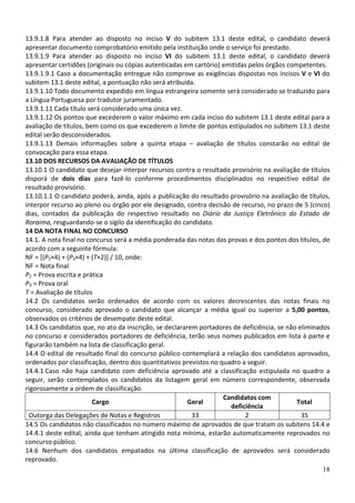 13.9.1.8 Para atender ao disposto no inciso V do subitem 13.1 deste edital, o candidato deverá
apresentar documento comprobatório emitido pela instituição onde o serviço foi prestado.
13.9.1.9 Para atender ao disposto no inciso VI do subitem 13.1 deste edital, o candidato deverá
apresentar certidões (originais ou cópias autenticadas em cartório) emitidas pelos órgãos competentes.
13.9.1.9.1 Caso a documentação entregue não comprove as exigências dispostas nos incisos V e VI do
subitem 13.1 deste edital, a pontuação não será atribuída.
13.9.1.10 Todo documento expedido em língua estrangeira somente será considerado se traduzido para
a Língua Portuguesa por tradutor juramentado.
13.9.1.11 Cada título será considerado uma única vez.
13.9.1.12 Os pontos que excederem o valor máximo em cada inciso do subitem 13.1 deste edital para a
avaliação de títulos, bem como os que excederem o limite de pontos estipulados no subitem 13.1 deste
edital serão desconsiderados.
13.9.1.13 Demais informações sobre a quinta etapa – avaliação de títulos constarão no edital de
convocação para essa etapa.
13.10 DOS RECURSOS DA AVALIAÇÃO DE TÍTULOS
13.10.1 O candidato que desejar interpor recursos contra o resultado provisório na avaliação de títulos
disporá de dois dias para fazê-lo conforme procedimentos disciplinados no respectivo edital de
resultado provisório.
13.10.1.1 O candidato poderá, ainda, após a publicação do resultado provisório na avaliação de títulos,
interpor recurso ao pleno ou órgão por ele designado, contra decisão de recurso, no prazo de 5 (cinco)
dias, contados da publicação do respectivo resultado no Diário da Justiça Eletrônico do Estado de
Roraima, resguardando-se o sigilo da identificação do candidato.
14 DA NOTA FINAL NO CONCURSO
14.1. A nota final no concurso será a média ponderada das notas das provas e dos pontos dos títulos, de
acordo com a seguinte fórmula:
NF = [(P2×4) + (P3×4) + (T×2)] / 10, onde:
NF = Nota final
P2 = Prova escrita e prática
P3 = Prova oral
T = Avaliação de títulos
14.2 Os candidatos serão ordenados de acordo com os valores decrescentes das notas finais no
concurso, considerado aprovado o candidato que alcançar a média igual ou superior a 5,00 pontos,
observados os critérios de desempate deste edital.
14.3 Os candidatos que, no ato da inscrição, se declararem portadores de deficiência, se não eliminados
no concurso e considerados portadores de deficiência, terão seus nomes publicados em lista à parte e
figurarão também na lista de classificação geral.
14.4 O edital de resultado final do concurso público contemplará a relação dos candidatos aprovados,
ordenados por classificação, dentro dos quantitativos previstos no quadro a seguir.
14.4.1 Caso não haja candidato com deficiência aprovado até a classificação estipulada no quadro a
seguir, serão contemplados os candidatos da listagem geral em número correspondente, observada
rigorosamente a ordem de classificação.
                                                                    Candidatos com
                        Cargo                           Geral                                Total
                                                                      deficiência
  Outorga das Delegações de Notas e Registros            33                2                  35
14.5 Os candidatos não classificados no número máximo de aprovados de que tratam os subitens 14.4 e
14.4.1 deste edital, ainda que tenham atingido nota mínima, estarão automaticamente reprovados no
concurso público.
14.6 Nenhum dos candidatos empatados na última classificação de aprovados será considerado
reprovado.
                                                                                                     18
 