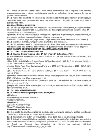 14.7 Todos os cálculos citados neste edital serão considerados até a segunda casa decimal,
arredondando-se para o número imediatamente superior se o algarismo da terceira casa decimal for
igual ou superior a cinco.
14.7.1 Publicado o resultado do concurso, os candidatos escolherão, pela ordem de classificação, as
delegações vagas que constavam do respectivo edital vedado a inclusão de novas vagas após a
publicação do edital.
15 DOS CRITÉRIOS DE DESEMPATE
15.1 Em caso de empate na nota final no concurso terá preferência o candidato que, na seguinte ordem:
a) tiver idade igual ou superior a 60 anos, até o último dia de inscrição neste concurso, conforme artigo 27,
paragrafo único, do Estatuto do Idoso;
b) obtiver a maior nota no conjunto das provas (escrita e prática e da prova oral) ou, sucessivamente, na
prova escrita e prática, na prova objetiva de seleção e na prova oral;
c) exercício da função de jurado (artigo 440 do Código de Processo Penal e Resolução nº 122 do CNJ).
15.1.1 Persistindo o empate, terá preferência o candidato com mais idade.
15.1.1.1 Os candidatos a que se refere o subitem 15.1 deste edital serão convocados, antes do resultado
final do concurso, para a entrega da documentação que comprovará o exercício da função de jurado.
16 DA COMISSÃO DE CONCURSO DO TJRR E DAS BANCAS EXAMINADORAS
16.1 DA COMISSÃO DO CONCURSO DO TJRR
16.1.1 Titulares: (De acordo com o artigo 1º, do § 1º ao § 6º, da Resolução nº 81)
a) Desembargadora Tânia Vasconcelos Dias (Portaria nº 1453, de 7 de julho de 2011 – DJE nº 4587, de 8
de julho de 2011);
b) Juiz de Direito Cristóvão José Suter Correia da Silva (Portaria nº 1558, de 17 de setembro de 2010 –
DJE nº 4399, de 18 de setembro de 2010);
c) Juiz de Direito Paulo Cézar Dias Menezes (Portaria nº 1558, de 17 de setembro de 2010 – DJE nº 4399,
de 18 de setembro de 2010);
d) Juiz de Direito Parima Dias Veras (Portaria n] 804, de 14 de maio de 2012 – DJE nº 4790, de 15 de
maio de 2012);
e) Membro do Ministério Público Luiz Antônio Araújo de Souza (Portaria nº 1558, de 17 de setembro de
2010 – DJE nº 4399, de 18 de setembro de 2010);
f) Advogado Natanael de Lima Ferreira (Portaria nº 1558, de 17 de setembro de 2010 – DJE nº 4399, de
18 de setembro de 2010);
g) Registrador Nerli de Faria Albernaz (Portaria nº 1558, de 17 de setembro de 2010 – DJE nº 4399, de
18 de setembro de 2010).
16.2 DAS BANCAS EXAMINADORAS
16.2.1 Comissão da Instituição Especializada (CESPE/UnB):
a) Titulares:
Paulo Henrique Portela de Carvalho; e
Ricardo Bastos Cunha.
b) Suplentes:
Luiz Mário Marques Couto; e
Marcus Vinícius Araújo Soares.
17 DAS DISPOSIÇÕES FINAIS
17.1 A inscrição do candidato implicará a aceitação das normas para o concurso público contidas nos
comunicados, neste edital e em outros a serem publicados.
17.1.1 O edital somente poderá ser impugnado no prazo de 15 dias da sua primeira publicação.
17.2 É de inteira responsabilidade do candidato acompanhar as publicações de todos os atos, editais e
comunicados referentes a este concurso público que venham a ser feitas no Diário da Justiça Eletrônico
do Estado de Roraima e/ou divulgados na Internet, no endereço eletrônico
http://www.cespe.unb.br/concursos/tj_rr_13_notarios.
                                                                                                          19
 
