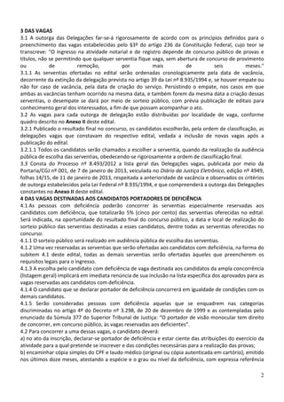 3 DAS VAGAS
3.1 A outorga das Delegações far-se-á rigorosamente de acordo com os princípios definidos para o
preenchimento das vagas estabelecidas pelo §3º do artigo 236 da Constituição Federal, cujo teor se
transcreve: "O ingresso na atividade notarial e de registro depende de concurso público de provas e
títulos, não se permitindo que qualquer serventia fique vaga, sem abertura de concurso de provimento
ou           de           remoção,          por          mais           de           seis         meses."
3.1.1 As serventias ofertadas no edital serão ordenadas cronologicamente pela data de vacância,
decorrente da extinção da delegação prevista no artigo 39 da Lei nº 8.935/1994 e, se houver empate ou
não for caso de vacância, pela data de criação do serviço. Persistindo o empate, nos casos em que
ambas as vacâncias tenham ocorrido na mesma data, e também forem da mesma data a criação dessas
serventias, o desempate se dará por meio de sorteio público, com prévia publicação de editais para
conhecimento geral dos interessados, a fim de que possam acompanhar o ato.
3.2 As vagas para cada outorga de delegação estão distribuídas por localidade de vaga, conforme
quadro descrito no Anexo II deste edital.
3.2.1 Publicado o resultado final no concurso, os candidatos escolherão, pela ordem de classificação, as
delegações vagas que constavam do respectivo edital, vedada a inclusão de novas vagas após a
publicação do edital.
3.2.1.1 Todos os candidatos serão chamados a escolher a serventia, quando da realização da audiência
pública de escolha das serventias, obedecendo-se rigorosamente a ordem de classificação final.
3.3 Consta do Processo nº 8.493/2012 a lista geral das Delegações vagas, publicada por meio da
Portaria/CGJ nº 001, de 7 de janeiro de 2013, veiculada no Diário da Justiça Eletrônico, edição nº 4949,
folhas 14/15, de 11 de janeiro de 2013, respeitada a anterioridade de vacância e observados os critérios
de outorga estabelecidos pela Lei Federal nº 8.935/1994, e que compreenderá a outorga das Delegações
constantes no Anexo II deste edital.
4 DAS VAGAS DESTINADAS AOS CANDIDATOS PORTADORES DE DEFICIÊNCIA
4.1 As pessoas com deficiência poderão concorrer às serventias especialmente reservadas aos
candidatos com deficiência, que totalizarão 5% (cinco por cento) das serventias oferecidas no edital.
Será indicada, na oportunidade do resultado final do concurso público, a data e local de realização do
sorteio público das serventias destinadas a esses candidatos, dentre todas as serventias oferecidas no
concurso.
4.1.1 O sorteio público será realizado em audiência pública de escolha das serventias.
4.1.2 Uma vez reservadas as serventias que serão ofertadas aos candidatos com deficiência, na forma do
subitem 4.1 deste edital, todas as demais serventias serão ofertadas àqueles que preencherem os
requisitos legais para o ingresso.
4.1.3 A escolha pelo candidato com deficiência de vaga destinada aos candidatos da ampla concorrência
(listagem geral) implicará em imediata renúncia de sua inclusão na lista específica dos aprovados para as
vagas reservadas aos candidatos com deficiência.
4.1.4 O candidato que se declarar portador de deficiência concorrerá em igualdade de condições com os
demais candidatos.
4.1.5 Serão consideradas pessoas com deficiência aquelas que se enquadrem nas categorias
discriminadas no artigo 4º do Decreto nº 3.298, de 20 de dezembro de 1999 e as contempladas pelo
enunciado da Súmula 377 do Superior Tribunal de Justiça: “O portador de visão monocular tem direito
de concorrer, em concurso público, às vagas reservadas aos deficientes”.
4.2 Para concorrer a uma dessas vagas, o candidato deverá:
a) no ato da inscrição, declarar-se portador de deficiência e estar ciente das atribuições do exercício da
atividade para a qual pretende se inscrever e das condições necessárias para a realização das provas;
b) encaminhar cópia simples do CPF e laudo médico (original ou cópia autenticada em cartório), emitido
nos últimos doze meses, atestando a espécie e o grau ou nível da deficiência, com expressa referência

                                                                                                        2
 