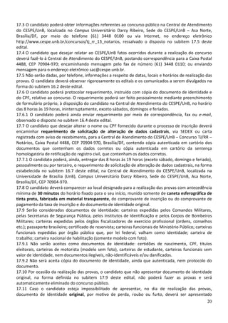 17.3 O candidato poderá obter informações referentes ao concurso público na Central de Atendimento
do CESPE/UnB, localizada no Campus Universitário Darcy Ribeiro, Sede do CESPE/UnB – Asa Norte,
Brasília/DF, por meio do telefone (61) 3448 0100 ou via Internet, no endereço eletrônico
http://www.cespe.unb.br/concursos/tj_rr_13_notarios, ressalvado o disposto no subitem 17.5 deste
edital.
17.4 O candidato que desejar relatar ao CESPE/UnB fatos ocorridos durante a realização do concurso
deverá fazê-lo à Central de Atendimento do CESPE/UnB, postando correspondência para a Caixa Postal
4488, CEP 70904-970; encaminhando mensagem pelo fax de número (61) 3448 0110; ou enviando
mensagem para o endereço eletrônico sac@cespe.unb.br.
17.5 Não serão dadas, por telefone, informações a respeito de datas, locais e horários de realização das
provas. O candidato deverá observar rigorosamente os editais e os comunicados a serem divulgados na
forma do subitem 16.2 deste edital.
17.6 O candidato poderá protocolar requerimento, instruído com cópia do documento de identidade e
do CPF, relativo ao concurso. O requerimento poderá ser feito pessoalmente mediante preenchimento
de formulário próprio, à disposição do candidato na Central de Atendimento do CESPE/UnB, no horário
das 8 horas às 19 horas, ininterruptamente, exceto sábados, domingos e feriados.
17.6.1 O candidato poderá ainda enviar requerimento por meio de correspondência, fax ou e-mail,
observado o disposto no subitem 16.4 deste edital.
17.7 O candidato que desejar alterar o nome ou CPF fornecido durante o processo de inscrição deverá
encaminhar requerimento de solicitação de alteração de dados cadastrais, via SEDEX ou carta
registrada com aviso de recebimento, para a Central de Atendimento do CESPE/UnB – Concurso TJ/RR –
Notários, Caixa Postal 4488, CEP 70904-970, Brasília/DF, contendo cópia autenticada em cartório dos
documentos que contenham os dados corretos ou cópia autenticada em cartório da sentença
homologatória de retificação do registro civil, que contenham os dados corretos.
17.7.1 O candidato poderá, ainda, entregar das 8 horas às 19 horas (exceto sábado, domingo e feriado),
pessoalmente ou por terceiro, o requerimento de solicitação de alteração de dados cadastrais, na forma
estabelecida no subitem 16.7 deste edital, na Central de Atendimento do CESPE/UnB, localizada na
Universidade de Brasília (UnB), Campus Universitário Darcy Ribeiro, Sede do CESPE/UnB, Asa Norte,
Brasília/DF, CEP 70904-970.
17.8 O candidato deverá comparecer ao local designado para a realização das provas com antecedência
mínima de 30 minutos do horário fixado para o seu início, munido somente de caneta esferográfica de
tinta preta, fabricada em material transparente, do comprovante de inscrição ou do comprovante de
pagamento da taxa de inscrição e do documento de identidade original.
17.9 Serão considerados documentos de identidade: carteiras expedidas pelos Comandos Militares,
pelas Secretarias de Segurança Pública, pelos Institutos de Identificação e pelos Corpos de Bombeiros
Militares; carteiras expedidas pelos órgãos fiscalizadores de exercício profissional (ordens, conselhos
etc.); passaporte brasileiro; certificado de reservista; carteiras funcionais do Ministério Público; carteiras
funcionais expedidas por órgão público que, por lei federal, valham como identidade; carteira de
trabalho; carteira nacional de habilitação (somente modelo com foto).
17.9.1 Não serão aceitos como documentos de identidade: certidões de nascimento, CPF, títulos
eleitorais, carteiras de motorista (modelo sem foto), carteiras de estudante, carteiras funcionais sem
valor de identidade, nem documentos ilegíveis, não-identificáveis e/ou danificados.
17.9.2 Não será aceita cópia do documento de identidade, ainda que autenticada, nem protocolo do
documento.
17.10 Por ocasião da realização das provas, o candidato que não apresentar documento de identidade
original, na forma definida no subitem 17.9 deste edital, não poderá fazer as provas e será
automaticamente eliminado do concurso público.
17.11 Caso o candidato esteja impossibilitado de apresentar, no dia de realização das provas,
documento de identidade original, por motivo de perda, roubo ou furto, deverá ser apresentado
                                                                                                           20
 