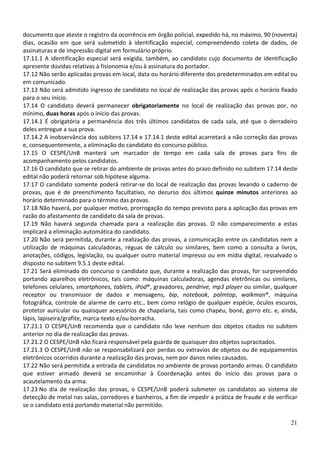 documento que ateste o registro da ocorrência em órgão policial, expedido há, no máximo, 90 (noventa)
dias, ocasião em que será submetido à identificação especial, compreendendo coleta de dados, de
assinaturas e de impressão digital em formulário próprio.
17.11.1 A identificação especial será exigida, também, ao candidato cujo documento de identificação
apresente dúvidas relativas à fisionomia e/ou à assinatura do portador.
17.12 Não serão aplicadas provas em local, data ou horário diferente dos predeterminados em edital ou
em comunicado.
17.13 Não será admitido ingresso de candidato no local de realização das provas após o horário fixado
para o seu início.
17.14 O candidato deverá permanecer obrigatoriamente no local de realização das provas por, no
mínimo, duas horas após o início das provas.
17.14.1 É obrigatória a permanência dos três últimos candidatos de cada sala, até que o derradeiro
deles entregue a sua prova.
17.14.2 A inobservância dos subitens 17.14 e 17.14.1 deste edital acarretará a não correção das provas
e, consequentemente, a eliminação do candidato do concurso público.
17.15 O CESPE/UnB manterá um marcador de tempo em cada sala de provas para fins de
acompanhamento pelos candidatos.
17.16 O candidato que se retirar do ambiente de provas antes do prazo definido no subitem 17.14 deste
edital não poderá retornar sob hipótese alguma.
17.17 O candidato somente poderá retirar-se do local de realização das provas levando o caderno de
provas, que é de preenchimento facultativo, no decurso dos últimos quinze minutos anteriores ao
horário determinado para o término das provas.
17.18 Não haverá, por qualquer motivo, prorrogação do tempo previsto para a aplicação das provas em
razão do afastamento de candidato da sala de provas.
17.19 Não haverá segunda chamada para a realização das provas. O não comparecimento a estas
implicará a eliminação automática do candidato.
17.20 Não será permitida, durante a realização das provas, a comunicação entre os candidatos nem a
utilização de máquinas calculadoras, réguas de cálculo ou similares, bem como a consulta a livros,
anotações, códigos, legislação, ou qualquer outro material impresso ou em mídia digital, ressalvado o
disposto no subitem 9.5.1 deste edital.
17.21 Será eliminado do concurso o candidato que, durante a realização das provas, for surpreendido
portando aparelhos eletrônicos, tais como: máquinas calculadoras, agendas eletrônicas ou similares,
telefones celulares, smartphones, tablets, iPod®, gravadores, pendrive, mp3 player ou similar, qualquer
receptor ou transmissor de dados e mensagens, bip, notebook, palmtop, walkman®, máquina
fotográfica, controle de alarme de carro etc., bem como relógio de qualquer espécie, óculos escuros,
protetor auricular ou quaisquer acessórios de chapelaria, tais como chapéu, boné, gorro etc. e, ainda,
lápis, lapiseira/grafite, marca-texto e/ou borracha.
17.21.1 O CESPE/UnB recomenda que o candidato não leve nenhum dos objetos citados no subitem
anterior no dia de realização das provas.
17.21.2 O CESPE/UnB não ficará responsável pela guarda de quaisquer dos objetos supracitados.
17.21.3 O CESPE/UnB não se responsabilizará por perdas ou extravios de objetos ou de equipamentos
eletrônicos ocorridos durante a realização das provas, nem por danos neles causados.
17.22 Não será permitida a entrada de candidatos no ambiente de provas portando armas. O candidato
que estiver armado deverá se encaminhar à Coordenação antes do início das provas para o
acautelamento da arma.
17.23 No dia de realização das provas, o CESPE/UnB poderá submeter os candidatos ao sistema de
detecção de metal nas salas, corredores e banheiros, a fim de impedir a prática de fraude e de verificar
se o candidato está portando material não permitido.

                                                                                                     21
 
